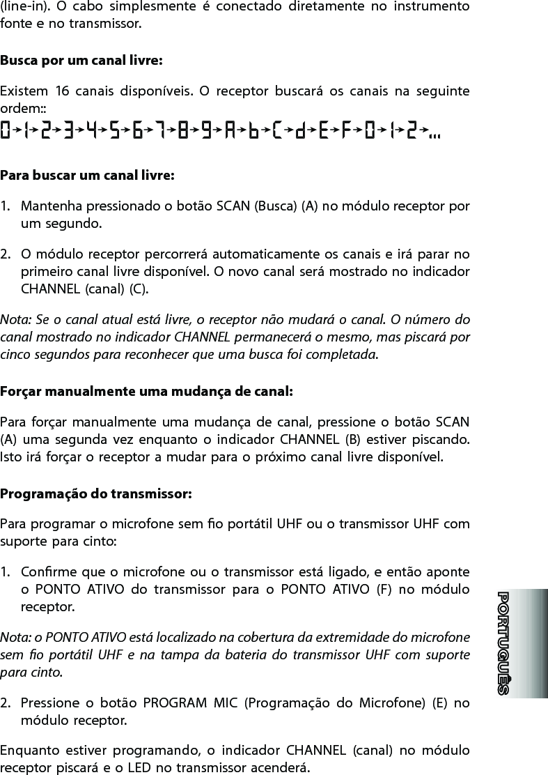 (line-in).  O  cabo  simplesmente  é  conectado  diretamente  no  instrumento fonte e no transmissor.Busca por um canal livre:Existem  16  canais  disponíveis.  O  receptor  buscará  os  canais  na  seguinte ordem::Para buscar um canal livre:1.  Mantenha pressionado o botão SCAN (Busca) (A) no módulo receptor por um segundo. 2.  O módulo receptor percorrerá automaticamente os  canais e irá parar no primeiro canal livre disponível. O novo canal será mostrado no indicador CHANNEL (canal) (C). Nota:  Se  o  canal  atual  está livre,  o  receptor não  mudará o  canal. O  número  do canal mostrado no indicador CHANNEL permanecerá o mesmo, mas piscará por cinco segundos para reconhecer que uma busca foi completada.Forçar manualmente uma mudança de canal:Para  forçar  manualmente  uma  mudança  de  canal,  pressione  o  botão  SCAN  (A)  uma  segunda  vez  enquanto  o  indicador  CHANNEL  (B)  estiver  piscando. Isto irá forçar o receptor a mudar para o próximo canal livre disponível. Programação do transmissor:Para programar o microfone sem o portátil UHF ou o transmissor UHF com suporte para cinto: 1.  Conrme que o  microfone  ou  o transmissor está  ligado,  e  então aponte o  PONTO  ATIVO  do  transmissor  para  o  PONTO  ATIVO  (F)  no  módulo receptor. Nota: o PONTO ATIVO está localizado na cobertura da extremidade do microfone sem  o  portátil  UHF  e  na  tampa  da  bateria  do  transmissor  UHF  com  suporte para cinto.   2.  Pressione  o  botão  PROGRAM  MIC  (Programação  do  Microfone)  (E)  no módulo receptor. Enquanto  estiver  programando,  o  indicador  CHANNEL  (canal)  no  módulo receptor piscará e o LED no transmissor acenderá. 