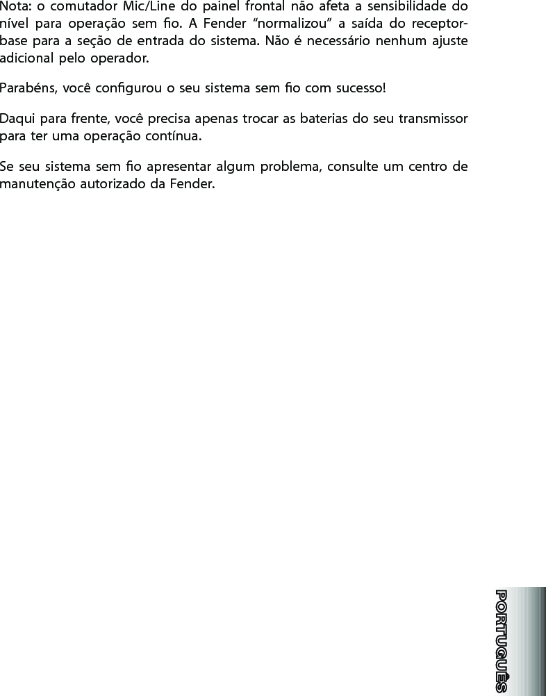 Nota:  o  comutador  Mic/Line  do  painel  frontal  não  afeta  a  sensibilidade  do nível  para  operação  sem  o.  A  Fender  “normalizou”  a  saída  do  receptor-base  para  a  seção  de  entrada  do  sistema.  Não  é  necessário  nenhum  ajuste adicional pelo operador. Parabéns, você congurou o seu sistema sem o com sucesso!Daqui para frente, você precisa apenas trocar as baterias do seu transmissor para ter uma operação contínua. Se  seu  sistema  sem  o  apresentar  algum  problema,  consulte um  centro de manutenção autorizado da Fender.