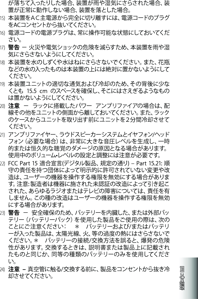 が 落 ち て 入 っ た り し た 場 合 、装 置 が 雨 や 湿 気 に さ ら さ れ た 場 合 、装置が正常に動作しない場合、装置を落とした場合。15)   本装置をＡＣ主電源から完全に切り離すには、電源コードのプラグをACコンセントから抜いてください。16)   電源コードの電源プラグは、常に操作可能な状態にしておいてください。17)   警告－火災や電気ショックの危険を減らすため、本装置を雨や湿気 に さ らさ な い よう にしてくだ さ い 。18)   本装置を水のしずくや水はねにさらさないでください。また、花瓶などの水の入ったものは本装置の上には絶対に置かないようにしてください。19)   本装置ユニットの適切な通気および冷却のため、その背後に少なくとも 15.5 cm のスペースを確保し、そこにはさえぎるようなものは 置 か な い よう にしてくだ さ い 。20)   注意－ラックに搭載したパワーアンプリファイアの場合は、配線その他をユニットの側面から離しておいてください。また、ラックの ケ ース か ら ユ ニットを 取り出 す 前 に ユ ニットを２ 分 間 冷 却 さ せ てください。21)   アンプリファイヤー、ラウドスピーカーシステムとイヤフォン/ヘッドフォン（必要な場合）は、非常に大きな音圧レベルを生成し、一時的または恒久的な聴覚のダメージの原因となる場合があります。使用中のボリューム•レベルの設定と調整には注意が必要です。22)FCCPart15適合宣言(デジタル製品、規定の通り)–Part15.21:順守の責任を持つ団体によって明示的に許可されていない変更や改造は、ユーザーの機器を操作する権限を無効にする場合があります。注意:製造者は機器に施された未認証の改造によって引き起こされた、あらゆるラジオまたはテレビの障害については、責任を有しません。この種の改造はユーザーの機器を操作する権限を無効に する 場 合 が ありま す。23)   警告 － 安全確保のため、バッテリーを内臓した、または外部バッテリー（バッテリーパック）を使 用した製品をご使 用の際は、次のことにご注意ください：　＊　バッテリーおよび/またはバッテリーが入った製 品は 、太 陽 光 線、火、等 の過 度の熱にはさらさないでください。＊　バッテリーの接続/交換方法を誤ると、爆発の危険性があります。交換するときは、説明書または製品上に記載されたものと同じか、同等の種類のバッテリーのみを使 用してください。24)  注意  – 真空管に触る/交換する前に、製品をコンセントから抜き冷却 さ せ てくだ さ い 。