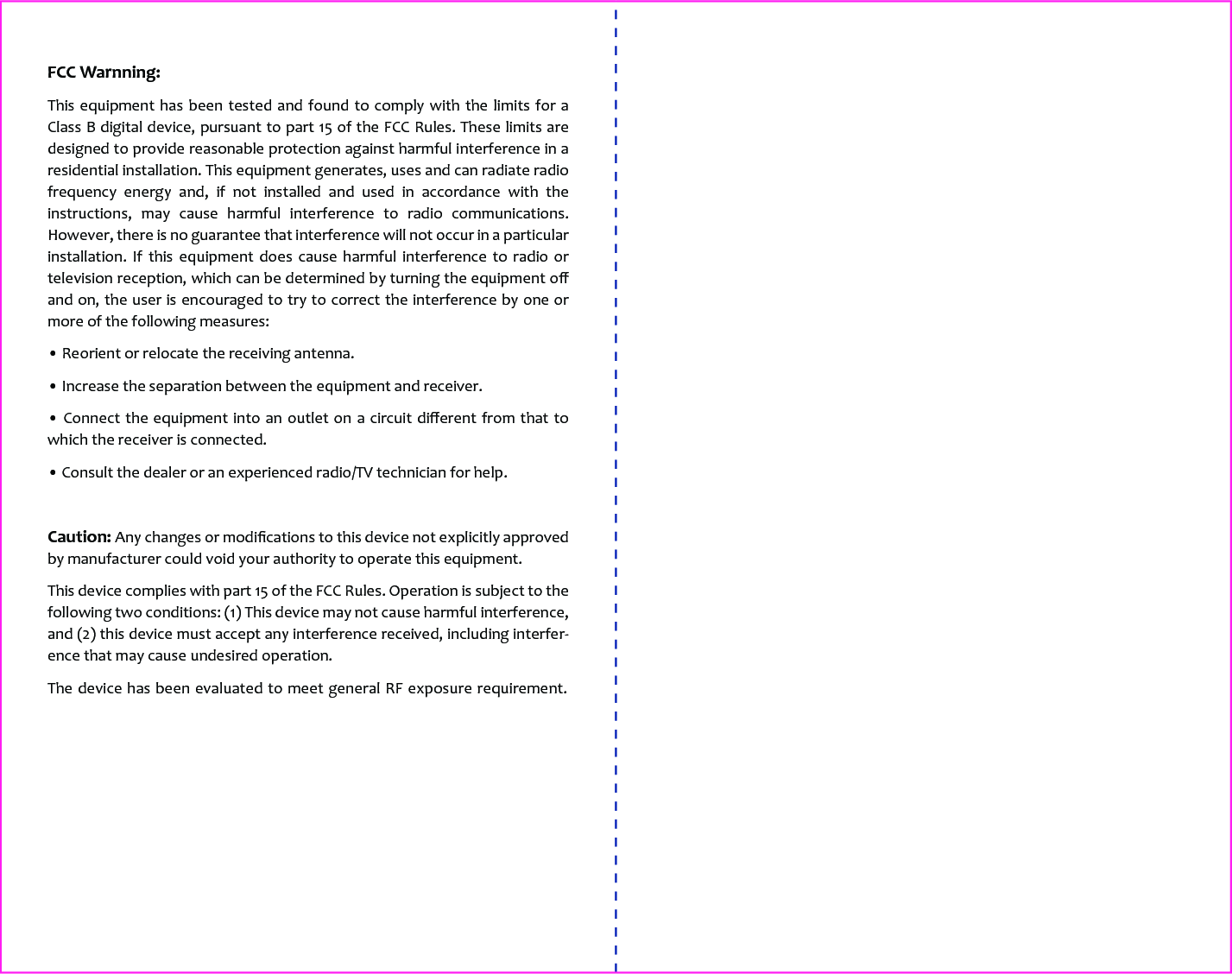 FCC Warnning:This equipment has been tested and found to comply with the limits for a Class B digital device, pursuant to part 15 of the FCC Rules. These limits are designed to provide reasonable protection against harmful interference in a residential installation. This equipment generates, uses and can radiate radio frequency energy and, if not installed and used in accordance with the instructions, may cause harmful interference to radio communications. However, there is no guarantee that interference will not occur in a particular installation. If this equipment does cause harmful interference to radio or television reception, which can be determined by turning the equipment oﬀ and on, the user is encouraged to try to correct the interference by one or more of the following measures:&bull; Reorient or relocate the receiving antenna.&bull; Increase the separation between the equipment and receiver.&bull; Connect the equipment into an outlet on a circuit diﬀerent from that to which the receiver is connected.&bull; Consult the dealer or an experienced radio/TV technician for help.Caution: Any changes or modiﬁcations to this device not explicitly approved by manufacturer could void your authority to operate this equipment.This device complies with part 15 of the FCC Rules. Operation is subject to the following two conditions: (1) This device may not cause harmful interference, and (2) this device must accept any interference received, including interfer-ence that may cause undesired operation.The device has been evaluated to meet general RF exposure requirement. 