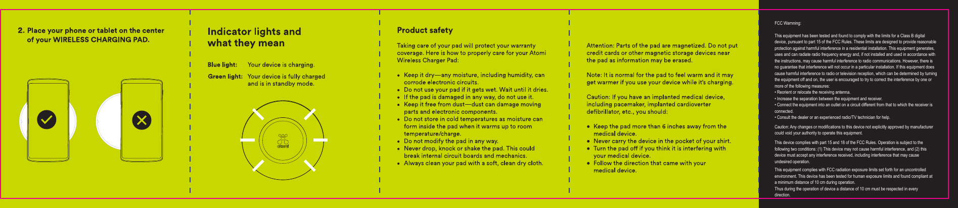 FCC Warnning:This equipment has been tested and found to comply with the limits for a Class B digital device, pursuant to part 15 of the FCC Rules. These limits are designed to provide reasonable protection against harmful interference in a residential installation. This equipment generates, uses and can radiate radio frequency energy and, if not installed and used in accordance with the instructions, may cause harmful interference to radio communications. However, there is no guarantee that interference will not occur in a particular installation. If this equipment does cause harmful interference to radio or television reception, which can be determined by turning the equipment off and on, the user is encouraged to try to correct the interference by one or more of the following measures:&bull; Reorient or relocate the receiving antenna.&bull; Increase the separation between the equipment and receiver.&bull; Connect the equipment into an outlet on a circuit different from that to which the receiver is connected.&bull; Consult the dealer or an experienced radio/TV technician for help.Caution: Any changes or modiﬁcations to this device not explicitly approved by manufacturer could void your authority to operate this equipment.This device complies with part 15 and 18 of the FCC Rules. Operation is subject to the following two conditions: (1) This device may not cause harmful interference, and (2) this device must accept any interference received, including interference that may cause undesired operation.This equipment complies with FCC radiation exposure limits set forth for an uncontrolled environment. This device has been tested for human exposure limits and found compliant at a minimum distance of 10 cm during operation.Thus during the operation of device a distance of 10 cm must be respected in every direction.