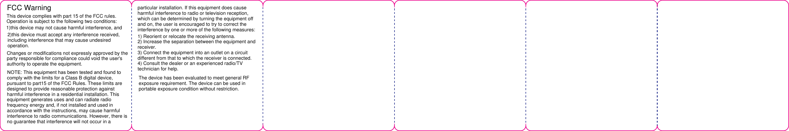 FCC WarningThis device complies with part 15 of the FCC rules.Operation is subject to the following two conditions:1)this device may not cause harmful interference, and2)this device must accept any interference received,including interference that may cause undesired operation.Changes or modifications not expressly approved by the party responsible for compliance could void the user's authority to operate the equipment. NOTE: This equipment has been tested and found to comply with the limits for a Class B digital device, pursuant to part15 of the FCC Rules. These limits are designed to provide reasonable protection against harmful interference in a residential installation. This equipment generates uses and can radiate radio frequency energy and, if not installed and used in accordance with the instructions, may cause harmful interference to radio communications. However, there is no guarantee that interference will not occur in aparticular installation. If this equipment does cause harmful interference to radio or television reception, which can be determined by turning the equipment off and on, the user is encouraged to try to correct the interference by one or more of the following measures:1) Reorient or relocate the receiving antenna.2) Increase the separation between the equipment andreceiver.3) Connect the equipment into an outlet on a circuitdifferent from that to which the receiver is connected.4) Consult the dealer or an experienced radio/TVtechnician for help.The device has been evaluated to meet general RF exposure requirement. The device can be used in portable exposure condition without restriction.