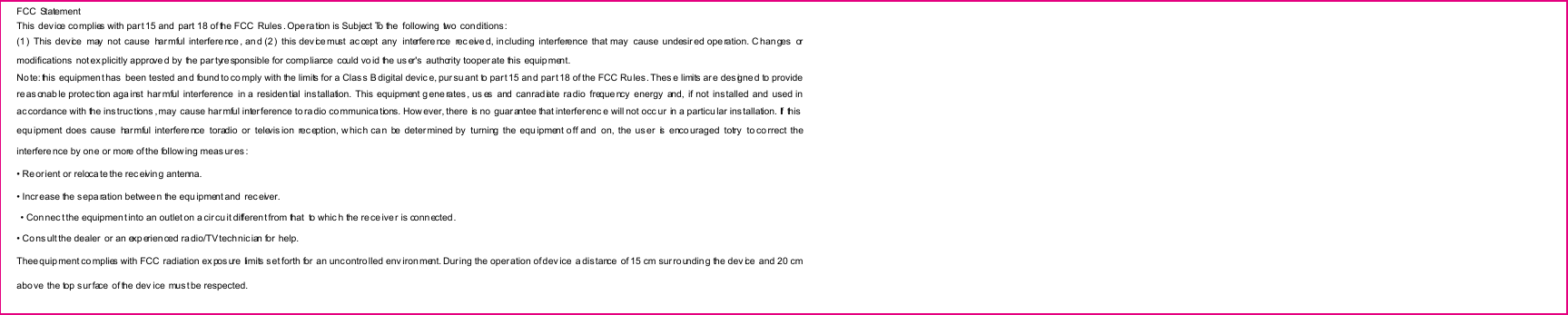 FCC  Statement This device co mplies with part 15 and  part 18 of the FCC  Rules . Operation is Subject To the  following two  conditions : (1)  This  device  may  not  cause  har mful  interfere nce , an d (2)  this dev ice must  ac cept  any   interfere nce   rec eive d, including  interference  that may   cause  undesir ed ope ration. C han ges  or modifications  not ex plicitly approve d by the par tyre sponsible for compliance could vo id the us er's  authority tooper ate this equip ment. No te: this  equipment has  been tested an d found to co mply with the limits for a Clas s B digital devic e, pur su ant to par t 15 an d par t 18 of the FCC Ru les. Thes e limits ar e des igne d to provide reasonab le protec tion aga inst  har mful  interference  in a residen tial  ins tallation.  This  equipment g ene rates, us es  and  canrad iate  ra dio  freque ncy  energy  and,  if  not  installed  and  used in ac cordance with the ins truc tions , may  cause harmful inter ference to ra dio communications. How ever, there is no  guarantee that interferenc e will not occ ur  in a particu lar ins tallation. If  this  equ ipment does cause  har mful  interfere nce   toradio  or  televis ion  rec eption, w hich can  be  determined by turning  the  equ ipment o ff  and  on, the us er   is  enco uraged  totry   to co rrect  the interfere nce by one or more of the follow ing meas ures : &bull; Re orient or reloca te the rec eivin g antenna. &bull; Incr ease the s eparation betwee n the equ ipment and  receiver.   &bull; Connec t the equipmen t into an outlet on a cir cu it differen t from that  to whic h the re ce iver is conn ected . &bull; Co ns ult the dealer  or an exp erien ced ra dio/TV tech nic ian for  help. Thee quipment co mplies with FCC  radiation ex pos ure  limits s et forth for  an uncontrolled env iron ment. Dur ing the operation of dev ice  a dis tance  of 15 cm sur rounding the dev ice  and 20 cm abo ve  the top surface  of the dev ice mus t be respected. 