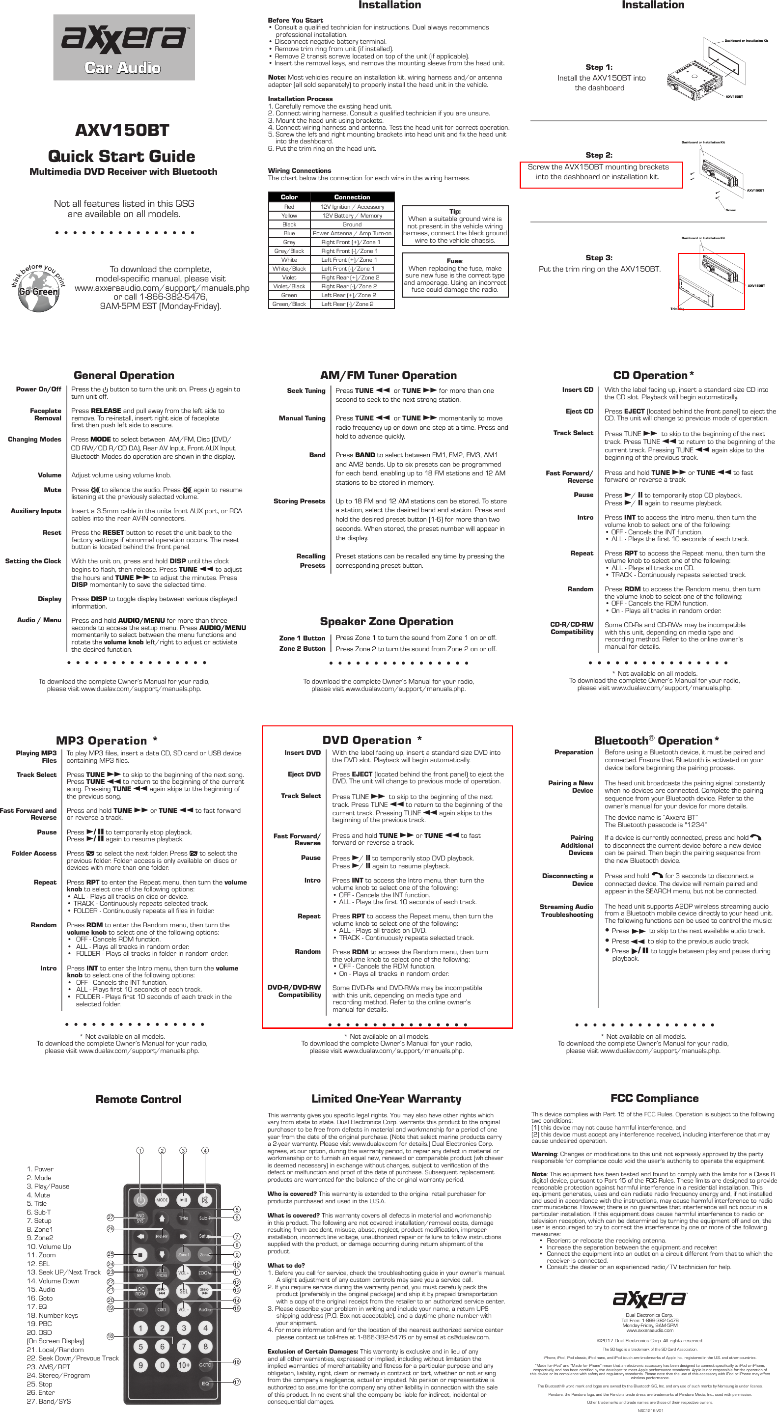 InstallationAM/FM Tuner OperationNot all features listed in this QSG are available on all models.thinkbefore youprintStep 1: Step 2: Step 3: To download the complete Owner’s Manual for your radio,please visit www.dualav.com/support/manuals.php.Seek TuningManual TuningBandStoring PresetsRecalling PresetsPress TUNE nn  or TUNE ll for more than one second to seek to the next strong station.Press TUNE nn  or TUNE ll momentarily to move radio frequency up or down one step at a time. Press and hold to advance quickly.Press BAND to select between FM1, FM2, FM3, AM1 and AM2 bands. Up to six presets can be programmed for each band, enabling up to 18 FM stations and 12 AM stations to be stored in memory.Up to 18 FM and 12 AM stations can be stored. To store a station, select the desired band and station. Press and hold the desired preset button (1-6) for more than two seconds. When stored, the preset number will appear in the display.Preset stations can be recalled any time by pressing the corresponding preset button.Limited One-Year WarrantyThis warranty gives you specific legal rights. You may also have other rights which vary from state to state. Dual Electronics Corp. warrants this product to the original purchaser to be free from defects in material and workmanship for a period of one year from the date of the original purchase. (Note that select marine products carry a 2-year warranty. Please visit www.dualav.com for details.) Dual Electronics Corp. agrees, at our option, during the warranty period, to repair any defect in material or workmanship or to furnish an equal new, renewed or comparable product (whichever is deemed necessary) in exchange without charges, subject to verification of the defect or malfunction and proof of the date of purchase. Subsequent replacement products are warranted for the balance of the original warranty period. Who is covered? This warranty is extended to the original retail purchaser for products purchased and used in the U.S.A.What is covered? This warranty covers all defects in material and workmanship in this product. The following are not covered: installation/removal costs, damage resulting from accident, misuse, abuse, neglect, product modification, improper installation, incorrect line voltage, unauthorized repair or failure to follow instructions supplied with the product, or damage occurring during return shipment of the product. What to do?1. Before you call for service, check the troubleshooting guide in your owner’s manual. A slight adjustment of any custom controls may save you a service call.2. If you require service during the warranty period, you must carefully pack the product (preferably in the original package) and ship it by prepaid transportation with a copy of the original receipt from the retailer to an authorized service center. 3. Please describe your problem in writing and include your name, a return UPS shipping address (P.O. Box not acceptable), and a daytime phone number with your shipment.4. For more information and for the location of the nearest authorized service center please contact us toll-free at 1-866-382-5476 or by email at cs@dualav.com.Exclusion of Certain Damages: This warranty is exclusive and in lieu of any and all other warranties, expressed or implied, including without limitation the implied warranties of merchantability and fitness for a particular purpose and any obligation, liability, right, claim or remedy in contract or tort, whether or not arising from the company’s negligence, actual or imputed. No person or representative is authorized to assume for the company any other liability in connection with the sale of this product. In no event shall the company be liable for indirect, incidental or consequential damages.FCC ComplianceThis device complies with Part 15 of the FCC Rules. Operation is subject to the following two conditions: (1) this device may not cause harmful interference, and (2) this device must accept any interference received, including interference that may cause undesired operation.Warning: Changes or modifications to this unit not expressly approved by the party responsible for compliance could void the user’s authority to operate the equipment.Note: This equipment has been tested and found to comply with the limits for a Class B digital device, pursuant to Part 15 of the FCC Rules. These limits are designed to provide reasonable protection against harmful interference in a residential installation. This equipment generates, uses and can radiate radio frequency energy and, if not installed and used in accordance with the instructions, may cause harmful interference to radio communications. However, there is no guarantee that interference will not occur in a particular installation. If this equipment does cause harmful interference to radio or television reception, which can be determined by turning the equipment off and on, the user is encouraged to try to correct the interference by one or more of the following measures:•Reorient or relocate the receiving antenna.•Increase the separation between the equipment and receiver.•  Connect the equipment into an outlet on a circuit different from that to which the receiver is connected.•Consult the dealer or an experienced radio/TV technician for help.Remote ControlDashboard or Installation KitBluetooth® Operation*Dual Electronics Corp.Toll Free: 1-866-382-5476Monday-Friday, 9AM-5PMwww.axxeraaudio.com©2017 Dual Electronics Corp. All rights reserved.The SD logo is a trademark of the SD Card Association.iPhone, iPod, iPod classic, iPod nano, and iPod touch are trademarks of Apple Inc., registered in the U.S. and other countries. “Made for iPod” and “Made for iPhone” mean that an electronic accessory has been designed to connect specifically to iPod or iPhone, respectively, and has been certified by the developer to meet Apple performance standards. Apple is not responsible for the operation of this device or its compliance with safety and regulatory standards. Please note that the use of this accessory with iPod or iPhone may affect wireless performance.The Bluetooth® word mark and logos are owned by the Bluetooth SIG, Inc. and any use of such marks by Namsung is under license. Pandora, the Pandora logo, and the Pandora trade dress are trademarks of Pandora Media, Inc., used with permission.Other trademarks and trade names are those of their respective owners.NSC1216-V01InstallationBefore You Start• Consult a qualified technician for instructions. Dual always recommendsprofessional installation.•Disconnect negative battery terminal.•Remove trim ring from unit (if installed).•Remove 2 transit screws located on top of the unit (if applicable).•Insert the removal keys, and remove the mounting sleeve from the head unit.Note: Most vehicles require an installation kit, wiring harness and/or antennaadapter (all sold separately) to properly install the head unit in the vehicle.Installation Process1. Carefully remove the existing head unit.2. Connect wiring harness. Consult a qualified technician if you are unsure.3. Mount the head unit using brackets. 4. Connect wiring harness and antenna. Test the head unit for correct operation.5. Screw the left and right mounting brackets into head unit and fix the head unit  6. Put the trim ring on the head unit.Wiring ConnectionsThe chart below the connection for each wire in the wiring harness.Color ConnectionRed 12V Ignition / AccessoryYellow 12V Battery / MemoryBlack GroundBlue Power Antenna / Amp Turn-onGrey Right Front (+)/Zone 1Grey/Black Right Front (-)/Zone 1White Left Front (+)/Zone 1White/BlackViolet Right Rear (+)/Zone 2Violet/BlackGreen Left Rear (+)/Zone 2Green/Black Left Rear (-)/Zone 2Fuse:When replacing the fuse, make sure new fuse is the correct type and amperage. Using an incorrect fuse could damage the radio. Tip:When a suitable ground wire isnot present in the vehicle wiringharness, connect the black groundwire to the vehicle chassis.CD Operation* * Not available on all models.To download the complete Owner’s Manual for your radio,please visit www.dualav.com/support/manuals.php.Insert CDEject CDTrack SelectFast Forward/ReversePauseIntroRepeatRandomCD-R/CD-RWCompatibilityWith the label facing up, insert a standard size CD into the CD slot. Playback will begin automatically.Press EJECT (located behind the front panel) to eject the CD. The unit will change to previous mode of operation.Press TUNE ll to skip to the beginning of the next track. Press TUNE nn to return to the beginning of the current track. Pressing TUNE nn again skips to the beginning of the previous track.Press and hold TUNE ll or TUNE nn to fast forward or reverse a track.Press l/ II to temporarily stop CD playback.Press l/ II again to resume playback.Press INT to access the Intro menu, then turn the volume knob to select one of the following:• OFF - Cancels the INT function.• ALL - Plays the first 10 seconds of each track.Press RPT to access the Repeat menu, then turn the volume knob to select one of the following:• ALL - Plays all tracks on CD.• TRACK - Continuously repeats selected track.Press RDM to access the Random menu, then turnthe volume knob to select one of the following:• OFF - Cancels the RDM function.• On - Plays all tracks in random order.Some CD-Rs and CD-RWs may be incompatiblewith this unit, depending on media type andrecording method. Refer to the online owner’smanual for details.Insert DVDEject DVDTrack SelectFast Forward/ReversePauseIntroRepeatRandomDVD-R/DVD-RWCompatibilityWith the label facing up, insert a standard size DVD into the DVD slot. Playback will begin automatically.Press EJECT (located behind the front panel) to eject the DVD. The unit will change to previous mode of operation.Press TUNE ll to skip to the beginning of the next track. Press TUNE nn to return to the beginning of the current track. Pressing TUNE nn again skips to the beginning of the previous track.Press and hold TUNE ll or TUNE nn to fast forward or reverse a track.Press l/ II to temporarily stop DVD playback.Press l/ II again to resume playback.Press INT to access the Intro menu, then turn the volume knob to select one of the following:• OFF - Cancels the INT function.• ALL - Plays the first 10 seconds of each track.Press RPT to access the Repeat menu, then turn the volume knob to select one of the following:• ALL - Plays all tracks on DVD.• TRACK - Continuously repeats selected track.Press RDM to access the Random menu, then turnthe volume knob to select one of the following:• OFF - Cancels the RDM function.• On - Plays all tracks in random order.Some DVD-Rs and DVD-RWs may be incompatiblewith this unit, depending on media type andrecording method. Refer to the online owner’smanual for details.General OperationTo download the complete Owner’s Manual for your radio,please visit www.dualav.com/support/manuals.php.Power On/OffFaceplate RemovalChanging Modes VolumeMuteAuxiliary InputsResetSetting the ClockDisplayAudio / MenuPress the   button to turn the unit on. Press   again to turn unit off.Press RELEASE and pull away from the left side toremove. To re-install, insert right side of faceplatefirst then push left side to secure.Adjust volume using volume knob.Press   to silence the audio. Press   again to resume listening at the previously selected volume.Insert a 3.5mm cable in the units front AUX port, or RCA cables into the rear AV-IN connectors. Press the RESET button to reset the unit back to the factory settings if abnormal operation occurs. The reset button is located behind the front panel.With the unit on, press and hold DISP until the clock begins to flash, then release. Press TUNE nn to adjust the hours and TUNE ll to adjust the minutes. Press DISP momentarily to save the selected time.Press DISP to toggle display between various displayed information.Press and hold AUDIO/MENU for more than three seconds to access the setup menu. Press AUDIO/MENU momentarily to select between the menu functions and rotate the volume knob left/right to adjust or activiate the desired function.* Not available on all models.To download the complete Owner’s Manual for your radio,please visit www.dualav.com/support/manuals.php.* Not available on all models.To download the complete Owner’s Manual for your radio,please visit www.dualav.com/support/manuals.php.* Not available on all models.To download the complete Owner’s Manual for your radio,please visit www.dualav.com/support/manuals.php.MP3 Operation *Playing MP3 FilesTrack SelectFast Forward and ReversePause Folder AccessRepeatRandomIntroTo play MP3 files, insert a data CD, SD card or USB device containing MP3 files.Press TUNE ll to skip to the beginning of the next song. Press TUNE nn to return to the beginning of the current song. Pressing TUNE nn again skips to the beginning of the previous song.Press and hold TUNE ll or TUNE nn to fast forwardor reverse a track.Press l/ II to temporarily stop playback. Press l/ II again to resume playback. Press   to select the next folder. Press   to select the previous folder. Folder access is only available on discs or devices with more than one folder.Press RPT to enter the Repeat menu, then turn the volume knob to select one of the following options:• ALL - Plays all tracks on disc or device.• TRACK - Continuously repeats selected track.• FOLDER - Continuously repeats all files in folder.Press RDM to enter the Random menu, then turn the volume knob to select one of the following options:•  OFF - Cancels RDM function.•  ALL - Plays all tracks in random order.•  FOLDER - Plays all tracks in folder in random order.Press INT to enter the Intro menu, then turn the volume knob to select one of the following options:•  OFF - Cancels the INT function.•  ALL - Plays first 10 seconds of each track.•  FOLDER - Plays first 10 seconds of each track in the selected folder.To download the complete, model-specific manual, please visit www.axxeraaudio.com/support/manuals.phpor call 1-866-382-5476, 9AM-5PM EST (Monday-Friday). Car AudioPreparationPairing a New DevicePairing Additional DevicesDisconnecting a DeviceStreaming AudioTroubleshooting•Press ll to skip to the next available audio track.•Press nn to skip to the previous audio track.•Press l/ II to toggle between play and pause during     playback.Before using a Bluetooth device, it must be paired and connected. Ensure that Bluetooth is activated on your device before beginning the pairing process. The head unit broadcasts the pairing signal constantly when no devices are connected. Complete the pairing sequence from your Bluetooth device. Refer to the owner’s manual for your device for more details.The device name is “Axxera BT” The Bluetooth passcode is &quot;1234” If a device is currently connected, press and hold to disconnect the current device before a new device can be paired. Then begin the pairing sequence from the new Bluetooth device.Press and hold         for 3 seconds to disconnect a connected device. The device will remain paired and appear in the SEARCH menu, but not be connected. The head unit supports A2DP wireless streaming audio from a Bluetooth mobile device directly to your head unit. The following functions can be used to control the music:Quick Start GuideAXV150BTMultimedia DVD Receiver with Bluetooth Left Front (-)/Zone 1Right Rear (-)/Zone 2Press MODE to select between  AM/FM, Disc (DVD/CD RW/CD R/CD DA), Rear AV Input, Front AUX Input, Bluetooth Modes do operation are shown in the display.  DVD Operation *1 2 3 4567891011121314152726252423222120191816171. Power2. Mode3. Play/Pause4. Mute5. Title6. Sub-T7. Setup8. Zone19. Zone210. Volume Up11. Zoom12. SEL13. Seek UP/Next Track14. Volume Down15. Audio16. Goto17. EQ18. Number keys19. PBC20. OSD(On Screen Display)    21. Local/Random22. Seek Down/Prevous Track23. AMS/RPT24. Stereo/Program25. Stop26. Enter27. Band/SYS Install the AXV150BT intothe dashboard  Screw the AVX150BT mounting brackets into the dashboard or installation kit.  Put the trim ring on the AXV150BT.Dashboard or Installation KitAXV150BTDashboard or Installation KitTrim ringAXV150BTAXV150BTScrewSpeaker Zone Operation Zone 1 ButtonZone 2 ButtonPress Zone 1 to turn the sound from Zone 1 on or off.Press Zone 2 to turn the sound from Zone 2 on or off.into the dashboard.