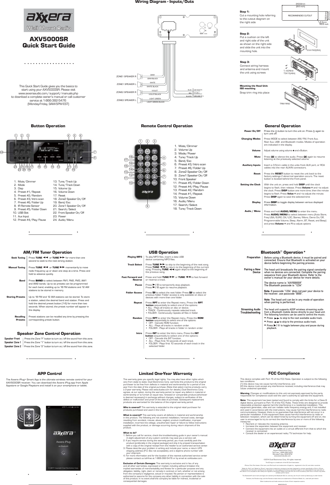 Quick Start GuideAXV5000SRThis Quick Start Guide gives you the basics tostart using your AXV5000SR. Please visitwww.axxeraaudio.com/support/manuals.phpto download a complete owner’s manual or call customerservice at 1-866-382-5476 (Monday-Friday, 9AM-5PM EST)Wall Mount RadioButton Operation1 2 3 4 5 67910121811131415161723 19202221824APP ControlThe Axxera iPlug™ Smart App is the ultimate wireless remote control for your AXV5000SR receiver. You can download the Axxera iPlug app from AppleAppstore or Google Playstore and install it on your smartphone or tablet.   Step 1: Cut a mounting hole referring to the cutout diagram on the right sideStep 2: Put a cushion on the left and right side of the unit as shown on the right side and slide the unit into the mounting hole. Step 3: Connect wiring harness and antenna and mount the unit using screws Snap trim ring into placeMounting the Head Unit:  ISO mountingFCC ComplianceThis device complies with Part 15 of the FCC Rules. Operation is subject to the following two conditions: (1) this device may not cause harmful interference, and (2) this device must accept any interference received, including interference that may cause undesired operation. Warning: Changes or modifications to this unit not expressly approved by the party responsible for compliance could void the user’s authority to operate the equipment.Note: This equipment has been tested and found to comply with the limits for a Class B digital device, pursuant to Part 15 of the FCC Rules. These limits are designed to provide reasonable protection against harmful interference in a residential installation. This equipment generates, uses and can radiate radio frequency energy and, if not installed and used in accordance with the instructions, may cause harmful interference to radio communications. However, there is no guarantee that interference will not occur in a particular installation. If this equipment does cause harmful interference to radio or television reception, which can be determined by turning the equipment off and on, the user is encouraged to try to correct the interference by one or more of the following measures:• Reorient or relocate the receiving antenna.•  Increase the separation between the equipment and receiver.•  Connect the equipment into an outlet on a circuit different from that to which the receiver is connected.•  Consult the dealer or an experienced radio/TV technician for help.Axxera Electronics Corp.Toll Free: 1-866-382-5476Monday-Friday, 9AM-5PMwww.axxeraaudio.com©2014 Dual Electronics Corp. All rights reserved.The SD logo is a trademark of the SD Card Association.iPhone, iPod, iPod classic, iPod nano, and iPod touch are trademarks of Apple Inc., registered in the U.S. and other countries. “Made for iPod” and “Made for iPhone” mean that an electronic accessory has been designed to connect specifically to iPod or iPhone, respectively, and has been certified by the developer to meet Apple performance standards. Apple is not responsible for the operation of this device or its compliance with safety and regulatory standards. Please note that the use of this accessory with iPod or iPhone may affect wireless performance.The Bluetooth® word mark and logos are owned by the Bluetooth SIG, Inc. and any use of such marks by Namsung is under license. Pandora, the Pandora logo, and the Pandora trade dress are trademarks of Pandora Media, Inc., used with permission.Other trademarks and trade names are those of their respective owners.N SA 0 318 - V 01 Bluetooth® Operation*Preparation Before using a Bluetooth device, it must be paired and connected. Ensure that Bluetooth is activated on your device before beginning the pairing process. Pairing a New DeviceThe head unit broadcasts the pairing signal constantly when no devices are connected. Complete the pairing sequence from your Bluetooth device. Refer to the owner’s manual for your device for more details.The device name is “AXV5000SR” The Bluetooth passcode is &quot;1234” Note: If passcode &quot;1234&quot; does not pair your device to the receiver, use passcode &quot;0000&quot;.Note: The head unit can be in any mode of operation when pairing is performed.Streaming AudioTroubleshooting•Press ll to skip to the next available audio track.•Press nn to skip to the previous audio track.•Press l/ II to toggle between play and pause during    playback.The head unit supports A2DP wireless streaming audio from a Bluetooth mobile device directly to your head unit. The following functions can be used to control the music:General OperationPower On/Off Press the   button to turn the unit on. Press   again to turn unit off.Volume Adjust volume using volume + and - Button.Mute Press   to silence the audio. Press   again to resume listening at the previously selected volume.Auxiliary Inputs Insert a 3.5mm cable in the units front AUX port, or RCA cables into the rear AUX-IN connectors. Reset Press the RESET button to reset the unit back to the factory settings if abnormal operation occurs. The reset button is located behind the front panel.Setting the Clock With the unit on, press and hold DISP until the clock begins to flash, then release. Press Volume + and - to adjust the clock. Press DISP button one more time, then the minute begins to flash. Press Volue + and - to adjust the minute. Press DISP again to save the selected time  Display Press DISP to toggle display between various displayed information.Audio / Menu Press and hold AUDIO/MENU to enter the menu. Press AUDIO/MENU to select between menu (Auto Store, Freq USA/EURO, DX/LOC, Stereo/Mono, Demo On/Off, Programmable Volume, Sleep, Alarm, BT, Reset, and Beep) and press Volume + and 1 to adjust options  Changing Modes  Press MODE to select between AM/FM, Front Aux, Rear Aux, USB  and Bluetooth modes. Modes of operation are indicated in the display. AM/FM Tuner OperationSeek TuningManual TuningBandStoring PresetsRecalling PresetsPress TUNE nn  or TUNE ll for more than one second to seek to the next strong station.Press TUNE nn  or TUNE ll momentarily to move radio frequency up or down one step at a time. Press and hold to advance quickly.Press BAND to select between FM1, FM2, FM3, AM1 and AM2 bands. Up to six presets can be programmed for each band, enabling up to 18 FM stations and 12 AM stations to be stored in memory.Up to 18 FM and 12 AM stations can be stored. To store a station, select the desired band and station. Press and hold the desired preset button (1-6) for more than two seconds. When stored, the preset number will appear in the display.Preset stations can be recalled any time by pressing the corresponding preset button.Speaker Zone Control Operation Press the Zone “F” button to turn on/off the sound from this zone. Speaker FrontSpeaker Zone 1Speaker Zone 2Press the Zone “1” button to turn on/off the sound from this zone. Press the Zone “2” button to turn on/off the sound from this zone.   1.  2.  3.  4.  5.  6.  7.  8.  9.10.11.12.Mute/DimmerModeDispPreset #1/RepeatPreset #2/RandomPreset #3/Intro scanPreset #6/Folder UpIR Remote SensorPreset #5/Folder DownUSB SlotAux InputPreset #4/Play/Pause13.14.15.16.17.18.19.20.21.22.23.24.Tune/Track UpTune/Track DownVolume UpVolume DownResetZone2 Speaker On/OffBand/EscZone1 Speaker On/OffSearch/SelectFront Speaker On/OffPowerAudio/MenuWiring Diagram - Inputs/Outs VIOLETVIOLET/BLACKBLUEAMP REMOTEACC GRAYGRAY/BLACKWHITEWHITEVBLACKLIGHTGGREENLIGHTGGREENVBLACKZONE1 SPEAKER RZONE1 SPEAKER LZONE2 SPEAKER RZONE2 SPEAKER LANTRemote Control Operation1 2 3456781012111413161518179Limited One-Year Warranty This warranty gives you specific legal rights. You may also have other rights which vary from state to state. Dual Electronics Corp. warrants this product to the original purchaser to be free from defects in material and workmanship for a period of one year from the date of the original purchase. (Note that select marine products carry a 2-year warranty. Please visit www.dualav.com for details.) Dual Electronics Corp. agrees, at our option, during the warranty period, to repair any defect in material or workmanship or to furnish an equal new, renewed or comparable product (whichever is deemed necessary) in exchange without charges, subject to verification of the defect or malfunction and proof of the date of purchase. Subsequent replacement products are warranted for the balance of the original warranty period. Who is covered? This warranty is extended to the original retail purchaser for products purchased and used in the U.S.A.What is covered? This warranty covers all defects in material and workmanship in this product. The following are not covered: installation/removal costs, damage resulting from accident, misuse, abuse, neglect, product modification, improper installation, incorrect line voltage, unauthorized repair or failure to follow instructions supplied with the product, or damage occurring during return shipment of the product. What to do?1. Before you call for service, check the troubleshooting guide in your owner’s manual. A slight adjustment of any custom controls may save you a service call.2. If you require service during the warranty period, you must carefully pack the product (preferably in the original package) and ship it by prepaid transportation with a copy of the original receipt from the retailer to an authorized service center. 3. Please describe your problem in writing and include your name, a return UPS shipping address (P.O. Box not acceptable), and a daytime phone number with your shipment.4. For more information and for the location of the nearest authorized service center please contact us toll-free at 1-866-382-5476 or by email at cs@dualav.com.Exclusion of Certain Damages: This warranty is exclusive and in lieu of any and all other warranties, expressed or implied, including without limitation the implied warranties of merchantability and fitness for a particular purpose and any obligation, liability, right, claim or remedy in contract or tort, whether or not arising from the company’s negligence, actual or imputed. No person or representative is authorized to assume for the company any other liability in connection with the sale of this product. In no event shall the company be liable for indirect, incidental or consequential damages.USB Operation Playing MP3Track SelectFast Forward and ReversePause Folder AccessRepeatRandomIntroTo play MP3 files, insert a data USB device containing MP3 files.Press TUNE ll to skip to the beginning of the next song. Press TUNE nn to return to the beginning of the current song. Pressing TUNE nn again skips to the beginning of the previous song.Press and hold TUNE ll or TUNE nn to fast forwardor reverse a track.Press l/ II to temporarily stop playback. Press l/ II again to resume playback. Press   to select the next folder. Press   to select the previous folder. Folder access is only available on discs or devices with more than one folder.Press RPT                 to enter the Repeat menu, Press the RPT button sequentially to select one of the options:Press RPT                 to enter the Repeat menu, Press the RDMbutton sequentially to select one of the options:• ALL - Plays all tracks on disc or device.• TRACK - Continuously repeats selected track.• FOLDER - Continuously repeats all files in folder.•  OFF - Cancels RDM function.•  ALL - Plays all tracks in random order.•  FOLDER - Plays all tracks in folder in random order.Press INT• OFF - Cancels the INT function.•  ALL - Plays first 10 seconds of each track.•  FOLDER - Plays first 10 seconds of each track in the selected folder.                 to enter the Intro menu, Press the INTbutton sequentially to select one of the options:  1.  2.  3.  4.  5.  6.  7.  8.  9.10.11.12.13.14.15.16.17.18.Mute/DimmerVolume UpMode/PowerTune/Track UpBand/EscPreset #3/Intro scanPreset #6/Folder UpZone2 Speaker On/OffZone1 Speaker On/OffFront SpeakerPreset #5/Folder DownPreset #4/Play/PausePreset #2/RandomPreset #1/RepeatVolume DownAudio/Menu Search/SelectTune/Track DownRECOMMENDED CUTOUT (9.6 inch) 243.8mm (2.3 inch) 59.2mmR0.2 inch R 5mmEVA PAD(2EA) T/SCREW T3X15(4EA) TRIM RING 