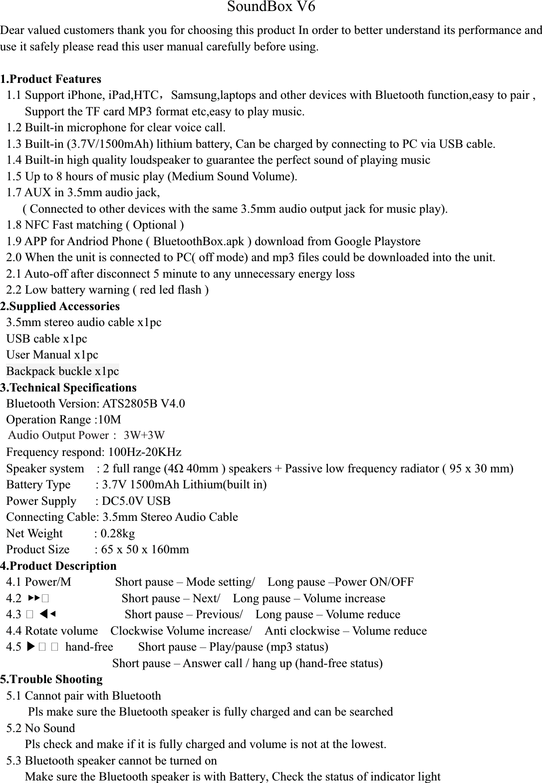 SoundBox V6Dear valued customers thank you for choosing this product In order to better understand its performance and use it safely please read this user manual carefully before using.1.Product Features1.1 Support iPhone, iPad,HTCˈSamsung,laptops and other devices with Bluetooth function,easy to pair ,Support the TF card MP3 format etc,easy to play music.1.2 Built-in microphone for clear voice call.1.3 Built-in (3.7V/1500mAh) lithium battery, Can be charged by connecting to PC via USB cable.1.4 Built-in high quality loudspeaker to guarantee the perfect sound of playing music1.5 Up to 8 hours of music play (Medium Sound Volume).1.7 AUX in 3.5mm audio jack,( Connected to other devices with the same 3.5mm audio output jack for music play).1.8 NFC Fast matching ( Optional )1.9 APP for Andriod Phone ( BluetoothBox.apk ) download from Google Playstore2.0 When the unit is connected to PC( off mode) and mp3 files could be downloaded into the unit.2.1 Auto-off after disconnect 5 minute to any unnecessary energy loss2.2 Low battery warning ( red led flash )2.Supplied Accessories3.5mm stereo audio cable x1pcUSB cable x1pcUser Manual x1pcBackpack buckle x1pc3.Technical SpecificationsBluetooth Version: ATS2805B V4.0Operation Range :10MOutput Power ˖3W+3WFrequency respond: 100Hz-20KHzSpeaker system : 2 full range (40mm ) speakers + Passive low frequency radiator ( 95 x 30 mm)Battery Type : 3.7V 1500mAh Lithium(built in)Power Supply : DC5.0V USBConnecting Cable: 3.5mm Stereo Audio CableNet Weight     : 0.28kgProduct Size : 65 x 50 x 160mm 4.Product Description4.1 Power/M Short pause – Mode setting/ Long pause –Power ON/OFF4.2 ُُ Short pause – Next/ Long pause – Volume increase4.3  ඔٙShort pause – Previous/ Long pause – Volume reduce4.4 Rotate volume    Clockwise Volume increase/    Anti clockwise – Volume reduce4.5 ඖ  hand-free Short pause – Play/pause (mp3 status)Short pause – Answer call / hang up (hand-free status)5.Trouble Shooting5.1 Cannot pair with BluetoothPls make sure the Bluetooth speaker is fully charged and can be searched5.2 No SoundPls check and make if it is fully charged and volume is not at the lowest.5.3 Bluetooth speaker cannot be turned onMake sure the Bluetooth speaker is with Battery, Check the status of indicator lightAudio Output Power ：3W+3W 