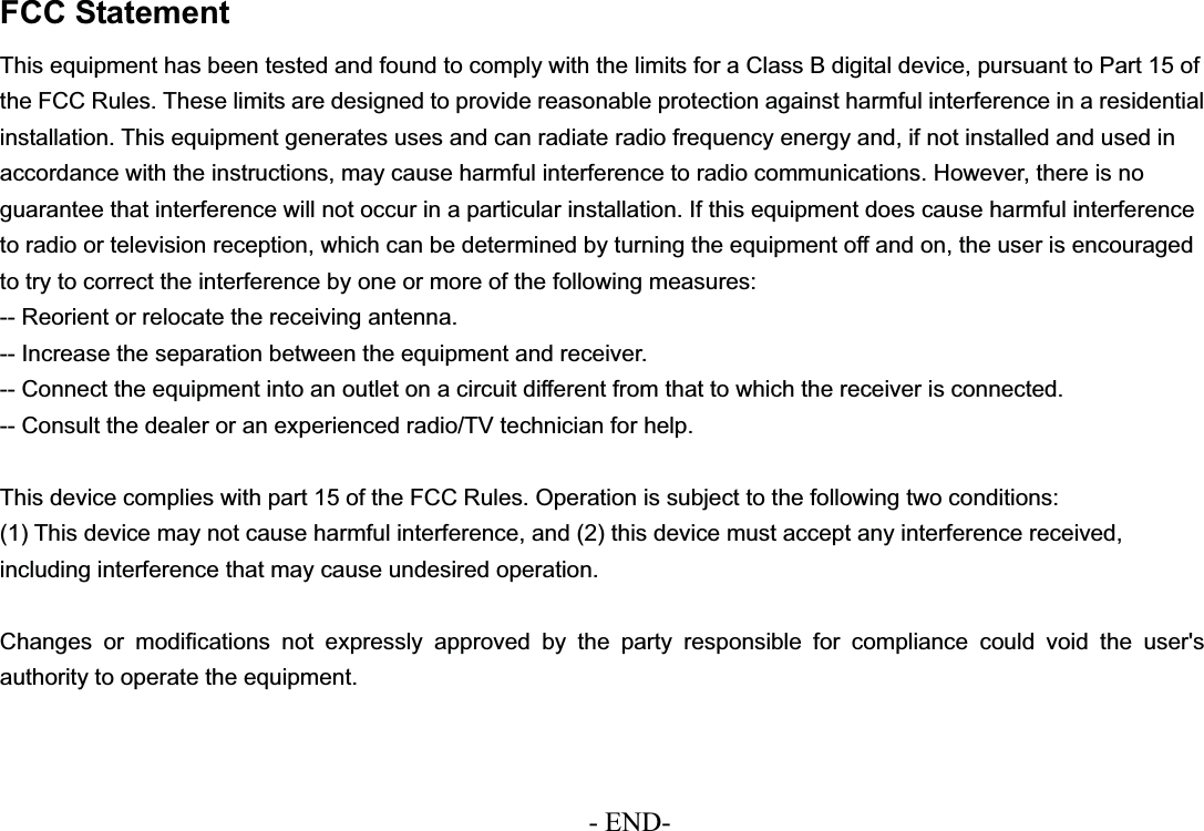 FCC StatementThis equipment has been tested and found to comply with the limits for a Class B digital device, pursuant to Part 15 of the FCC Rules. These limits are designed to provide reasonable protection against harmful interference in a residential installation. This equipment generates uses and can radiate radio frequency energy and, if not installed and used in accordance with the instructions, may cause harmful interference to radio communications. However, there is noguarantee that interference will not occur in a particular installation. If this equipment does cause harmful interference to radio or television reception, which can be determined by turning the equipment off and on, the user is encouraged to try to correct the interference by one or more of the following measures:-- Reorient or relocate the receiving antenna.-- Increase the separation between the equipment and receiver.-- Connect the equipment into an outlet on a circuit different from that to which the receiver is connected.-- Consult the dealer or an experienced radio/TV technician for help.This device complies with part 15 of the FCC Rules. Operation is subject to the following two conditions:(1) This device may not cause harmful interference, and (2) this device must accept any interference received, including interference that may cause undesired operation. Changes or modifications not expressly approved by the party responsible for compliance could void the user&apos;s authority to operate the equipment. - END-