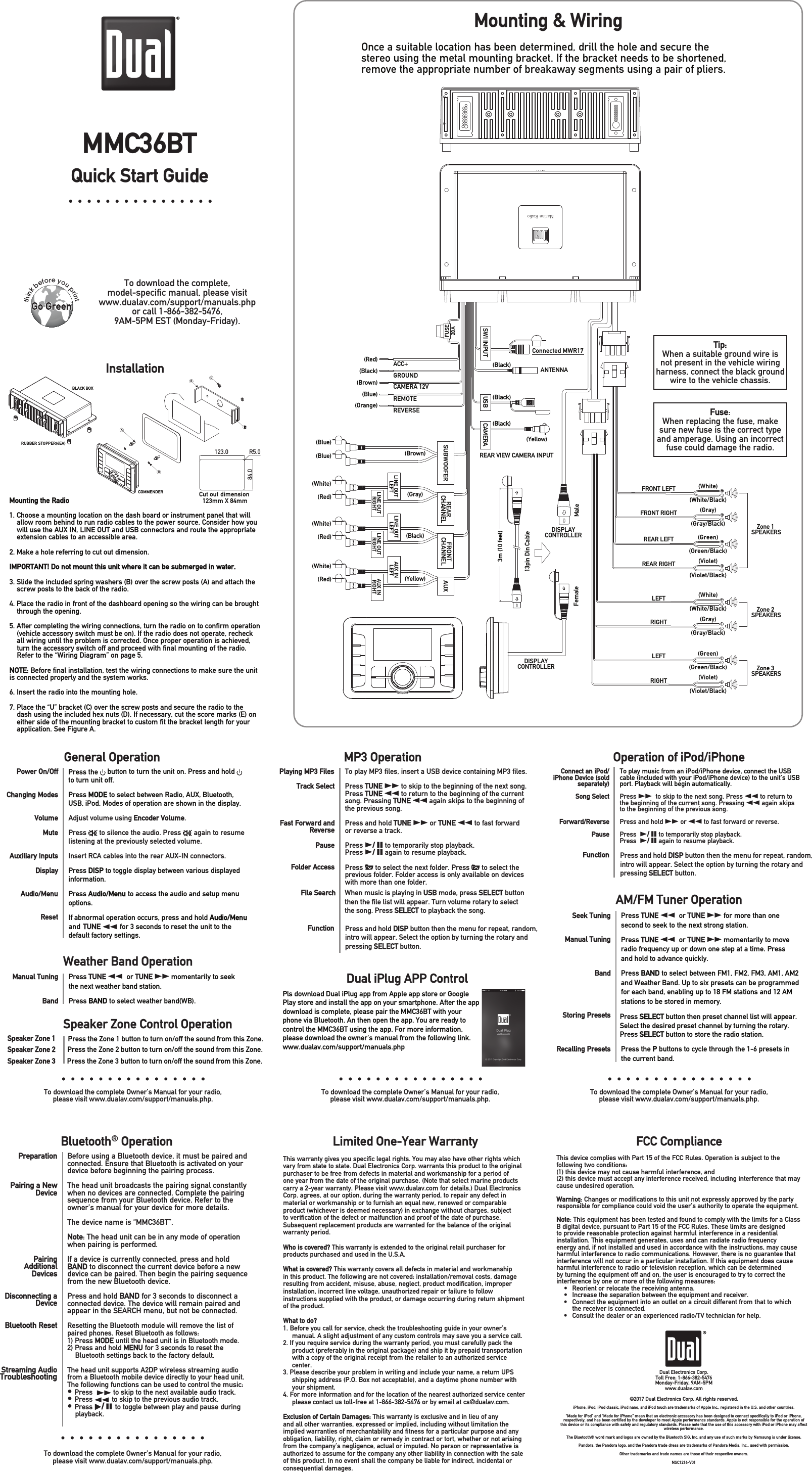 Quick Start Guidethink before you printLimited One-Year Warranty This warranty gives you specific legal rights. You may also have other rights which vary from state to state. Dual Electronics Corp. warrants this product to the original purchaser to be free from defects in material and workmanship for a period of one year from the date of the original purchase. (Note that select marine products carry a 2-year warranty. Please visit www.dualav.com for details.) Dual Electronics Corp. agrees, at our option, during the warranty period, to repair any defect in material or workmanship or to furnish an equal new, renewed or comparable product (whichever is deemed necessary) in exchange without charges, subject to verification of the defect or malfunction and proof of the date of purchase. Subsequent replacement products are warranted for the balance of the original warranty period. Who is covered? This warranty is extended to the original retail purchaser for products purchased and used in the U.S.A.What is covered? This warranty covers all defects in material and workmanship in this product. The following are not covered: installation/removal costs, damage resulting from accident, misuse, abuse, neglect, product modification, improper installation, incorrect line voltage, unauthorized repair or failure to follow instructions supplied with the product, or damage occurring during return shipment of the product. What to do?1. Before you call for service, check the troubleshooting guide in your owner’s manual. A slight adjustment of any custom controls may save you a service call.2. If you require service during the warranty period, you must carefully pack the product (preferably in the original package) and ship it by prepaid transportation with a copy of the original receipt from the retailer to an authorized service center. 3. Please describe your problem in writing and include your name, a return UPS shipping address (P.O. Box not acceptable), and a daytime phone number with your shipment.4. For more information and for the location of the nearest authorized service center please contact us toll-free at 1-866-382-5476 or by email at cs@dualav.com.Exclusion of Certain Damages: This warranty is exclusive and in lieu of any and all other warranties, expressed or implied, including without limitation the implied warranties of merchantability and fitness for a particular purpose and any obligation, liability, right, claim or remedy in contract or tort, whether or not arising from the company’s negligence, actual or imputed. No person or representative is authorized to assume for the company any other liability in connection with the sale of this product. In no event shall the company be liable for indirect, incidental or consequential damages.FCC ComplianceThis device complies with Part 15 of the FCC Rules. Operation is subject to the following two conditions: (1) this device may not cause harmful interference, and (2) this device must accept any interference received, including interference that may cause undesired operation. Warning: Changes or modifications to this unit not expressly approved by the party responsible for compliance could void the user’s authority to operate the equipment.Note: This equipment has been tested and found to comply with the limits for a Class B digital device, pursuant to Part 15 of the FCC Rules. These limits are designed to provide reasonable protection against harmful interference in a residential installation. This equipment generates, uses and can radiate radio frequency energy and, if not installed and used in accordance with the instructions, may cause harmful interference to radio communications. However, there is no guarantee that interference will not occur in a particular installation. If this equipment does cause harmful interference to radio or television reception, which can be determined by turning the equipment off and on, the user is encouraged to try to correct the interference by one or more of the following measures:•  Reorient or relocate the receiving antenna.•  Increase the separation between the equipment and receiver.•  Connect the equipment into an outlet on a circuit different from that to which the receiver is connected.•  Consult the dealer or an experienced radio/TV technician for help.Dual Electronics Corp.Toll Free: 1-866-382-5476Monday-Friday, 9AM-5PMwww.dualav.com©2017 Dual Electronics Corp. All rights reserved.iPhone, iPod, iPod classic, iPod nano, and iPod touch are trademarks of Apple Inc., registered in the U.S. and other countries. “Made for iPod” and “Made for iPhone” mean that an electronic accessory has been designed to connect specifically to iPod or iPhone, respectively, and has been certified by the developer to meet Apple performance standards. Apple is not responsible for the operation of this device or its compliance with safety and regulatory standards. Please note that the use of this accessory with iPod or iPhone may affect wireless performance.The Bluetooth® word mark and logos are owned by the Bluetooth SIG, Inc. and any use of such marks by Namsung is under license. Pandora, the Pandora logo, and the Pandora trade dress are trademarks of Pandora Media, Inc., used with permission.Other trademarks and trade names are those of their respective owners.NSC1216-V01General OperationTo download the complete Owner’s Manual for your radio,please visit www.dualav.com/support/manuals.php.To download the complete Owner’s Manual for your radio,please visit www.dualav.com/support/manuals.php.To download the complete Owner’s Manual for your radio,please visit www.dualav.com/support/manuals.php.Power On/OffChanging Modes VolumeMuteAuxiliary InputsDisplayAudio/MenuResetPress the   button to turn the unit on. Press and hold   to turn unit off.Press MODE to select between Radio, AUX, Bluetooth,  USB, iPod. Modes of operation are shown in the display. Adjust volume using Encoder Volume. Press   to silence the audio. Press   again to resume listening at the previously selected volume.Insert RCA cables into the rear AUX-IN connectors. Press DISP to toggle display between various displayed information.Pressoptions. Audio/Menu to access the audio and setup menu  If abnormal operation occurs, press and hold Audio/Menu and  TUNE nn for 3 seconds to reset the unit to the default factory settings.Operation of iPod/iPhoneConnect an iPod/iPhone Device (sold separately)Song Select Forward/Reverse  PauseTo play music from an iPod/iPhone device, connect the USB cable (included with your iPod/iPhone device) to the unit’s USB port. Playback will begin automatically.Press ll to skip to the next song. Press nn to return to the beginning of the current song. Pressing nn again skips to the beginning of the previous song.Press and hold ll or nn to fast forward or reverse.  Press  l/ II to temporarily stop playback.Press  l/ II again to resume playback.Bluetooth® OperationPreparationPairing a New DevicePairing Additional DevicesDisconnecting a DeviceBluetooth ResetStreaming AudioTroubleshootingBefore using a Bluetooth device, it must be paired and connected. Ensure that Bluetooth is activated on your device before beginning the pairing process. The head unit broadcasts the pairing signal constantly when no devices are connected. Complete the pairing sequence from your Bluetooth device. Refer to the owner’s manual for your device for more details.The device name is “MMC36BT”. Note: The head unit can be in any mode of operation when pairing is performed.If a device is currently connected, press and hold BAND to disconnect the current device before a new device can be paired. Then begin the pairing sequence from the new Bluetooth device.Press and hold BAND for 3 seconds to disconnect a connected device. The device will remain paired and appear in the SEARCH menu, but not be connected. Resetting the Bluetooth module will remove the list of paired phones. Reset Bluetooth as follows:1) Press MODE until the head unit is in Bluetooth mode.2) Press and hold MENU for 3 seconds to reset the      Bluetooth settings back to the factory default. The head unit supports A2DP wireless streaming audio from a Bluetooth mobile device directly to your head unit. The following functions can be used to control the music:• Press ll to skip to the next available audio track.• Press nn to skip to the previous audio track.• Press l/ II to toggle between play and pause during     playback. To download the complete Owner’s Manual for your radio,please visit www.dualav.com/support/manuals.php.MP3 OperationPlaying MP3 Files Track SelectFast Forward and ReversePause Folder AccessTo play MP3 files, insert a USB device containing MP3 files.  Press TUNE ll to skip to the beginning of the next song. Press TUNE nn to return to the beginning of the current song. Pressing TUNE nn again skips to the beginning of the previous song.Press and hold TUNE ll or TUNE nn to fast forwardor reverse a track.Press l/ II to temporarily stop playback. Press l/ II again to resume playback. Press   to select the next folder. Press   to select the previous folder. Folder access is only available on devices with more than one folder. To download the complete, model-speciﬁc manual, please visit www.dualav.com/support/manuals.php or call 1-866-382-5476, 9AM-5PM EST (Monday-Friday). MMC36BTInstallationMounting the Radio1. Choose a mounting location on the dash board or instrument panel that will allow room behind to run radio cables to the power source. Consider how you will use the AUX IN, LINE OUT and USB connectors and route the appropriate extension cables to an accessible area.2. Make a hole referring to cut out dimension.IMPORTANT! Do not mount this unit where it can be submerged in water.3. Slide the included spring washers (B) over the screw posts (A) and attach the screw posts to the back of the radio.4. Place the radio in front of the dashboard opening so the wiring can be brought through the opening.5. After completing the wiring connections, turn the radio on to confirm operation (vehicle accessory switch must be on). If the radio does not operate, recheck all wiring until the problem is corrected. Once proper operation is achieved, turn the accessory switch off and proceed with final mounting of the radio. Refer to the “Wiring Diagram” on page 5.NOTE: Before final installation, test the wiring connections to make sure the unit is connected properly and the system works.6. Insert the radio into the mounting hole.7. Place the “U” bracket (C) over the screw posts and secure the radio to the dash using the included hex nuts (D). If necessary, cut the score marks (E) on either side of the mounting bracket to custom fit the bracket length for your application. See Figure A.CDEABSpeaker Zone Control Operation Dual iPlug APP ControlPress the Zone 1 button to turn on/off the sound from this Zone.Speaker Zone 1Speaker Zone 2Speaker Zone 3File Search When music is playing in USB mode, press SELECT button then the file list will appear. Turn volume rotary to select the song. Press SELECT to playback the song. Function Press and hold DISP button then the menu for repeat, random, intro will appear. Select the option by turning the rotary and pressing SELECT button. Function Press and hold DISP button then the menu for repeat, random, intro will appear. Select the option by turning the rotary and pressing SELECT button. AM/FM Tuner OperationSeek TuningManual TuningBandStoring PresetsRecalling PresetsPress TUNE nn  or TUNE ll for more than one second to seek to the next strong station.Press TUNE nn  or TUNE ll momentarily to move radio frequency up or down one step at a time. Press and hold to advance quickly.Press BAND to select between FM1, FM2, FM3, AM1, AM2 and Weather Band. Up to six presets can be programmed for each band, enabling up to 18 FM stations and 12 AM stations to be stored in memory.Press the P buttons to cycle through the 1-6 presets in the current band.Weather Band OperationManual TuningBandPress TUNE nn  or TUNE ll momentarily to seek the next weather band station. Press BAND to select weather band(WB).Press SELECT button then preset channel list will appear. Select the desired preset channel by turning the rotary. Press SELECT button to store the radio station. Pls download Dual iPlug app from Apple app store or Google Play store and install the app on your smartphone. After the app download is complete, please pair the MMC36BT with your phone via Bluetooth. An then open the app. You are ready to control the MMC36BT using the app. For more information, please download the owner&apos;s manual from the following link. www.dualav.com/support/manuals.phpMounting &amp; WiringFuse:When replacing the fuse, make sure new fuse is the correct type and amperage. Using an incorrect fuse could damage the radio. Tip:When a suitable ground wire isnot present in the vehicle wiringharness, connect the black groundwire to the vehicle chassis.Once a suitable location has been determined, drill the hole and secure the stereo using the metal mounting bracket. If the bracket needs to be shortened, remove the appropriate number of breakaway segments using a pair of pliers.Press the Zone 2 button to turn on/off the sound from this Zone.Press the Zone 3 button to turn on/off the sound from this Zone.ACC+GROUNDCAMERA 12VREMOTEREVERSE BLACK BOXRUBBER STOPPER(4EA)COMMENDER Cut out dimension 123mm X 84mm (Brown) (Gray) (Black) (Yellow) (Blue) (Blue)(White) (Red)(White) (Red)(White) (Red)FRONTCHANNEL AUXSUBWOOFER REARCHANNELFUSE REAR VIEW CAMERA INPUT(Red) (Black) (Brown) (Blue)(Orange) (Yellow)LINE OUT LEFTLINE OUT RIGHTLINE OUT LEFTLINE OUT RIGHTAUX IN LEFTAUX INRIGHTZone 1 SPEAKERSZone 2 SPEAKERSZone 3 SPEAKERS(White)(White/Black)FRONT LEFTFRONT RIGHTREAR LEFTREAR RIGHT(Gray)(Gray/Black)(Green)(Green/Black)(Violet)(Violet/Black)(White)(White/Black)(Gray)(Gray/Black)(Green)(Green/Black)(Violet)(Violet/Black)DISPLAYCONTROLLERMaleFemale13pin Din Cable3m (10 feet) SWI INPUT  USB  CAMERA ANTENNA (Black) (Black)123.084.0R5.0LEFTRIGHTLEFTRIGHT (Black)Connected MWR17DISPLAYCONTROLLER20A