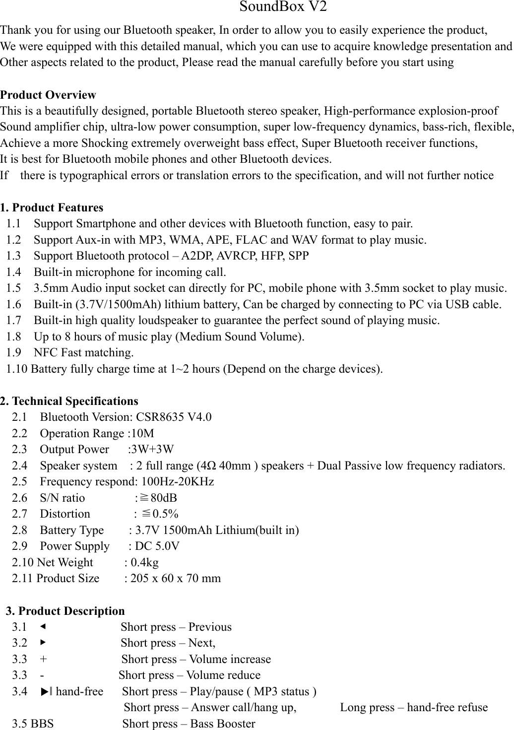 SoundBox V2 Thank you for using our Bluetooth speaker, In order to allow you to easily experience the product, We were equipped with this detailed manual, which you can use to acquire knowledge presentation and   Other aspects related to the product, Please read the manual carefully before you start using  Product Overview     This is a beautifully designed, portable Bluetooth stereo speaker, High-performance explosion-proof   Sound amplifier chip, ultra-low power consumption, super low-frequency dynamics, bass-rich, flexible,   Achieve a more Shocking extremely overweight bass effect, Super Bluetooth receiver functions,   It is best for Bluetooth mobile phones and other Bluetooth devices. If    there is typographical errors or translation errors to the specification, and will not further notice  1. Product Features 1.1    Support Smartphone and other devices with Bluetooth function, easy to pair. 1.2    Support Aux-in with MP3, WMA, APE, FLAC and WAV format to play music. 1.3    Support Bluetooth protocol – A2DP, AVRCP, HFP, SPP 1.4    Built-in microphone for incoming call. 1.5    3.5mm Audio input socket can directly for PC, mobile phone with 3.5mm socket to play music. 1.6    Built-in (3.7V/1500mAh) lithium battery, Can be charged by connecting to PC via USB cable. 1.7    Built-in high quality loudspeaker to guarantee the perfect sound of playing music. 1.8    Up to 8 hours of music play (Medium Sound Volume). 1.9    NFC Fast matching. 1.10 Battery fully charge time at 1~2 hours (Depend on the charge devices).  2. Technical Specifications 2.1    Bluetooth Version: CSR8635 V4.0 2.2    Operation Range :10M 2.3  Output Power   :3W+3W 2.4    Speaker system    : 2 full range (4Ω 40mm ) speakers + Dual Passive low frequency radiators. 2.5    Frequency respond: 100Hz-20KHz 2.6  S/N ratio        :≧80dB 2.7  Distortion       :  0.5%≦ 2.8  Battery Type    : 3.7V 1500mAh Lithium(built in) 2.9    Power Supply   : DC 5.0V 2.10 Net Weight     : 0.4kg 2.11 Product Size    : 205 x 60 x 70 mm    3. Product Description 3.1    ◀            Short press – Previous 3.2    ▶            Short press – Next,                     3.3  +            Short press – Volume increase  3.3  -            Short press – Volume reduce 3.4    ▶‖ hand-free   Short press – Play/pause ( MP3 status ) Short press – Answer call/hang up,        Long press – hand-free refuse 3.5 BBS              Short press – Bass Booster     