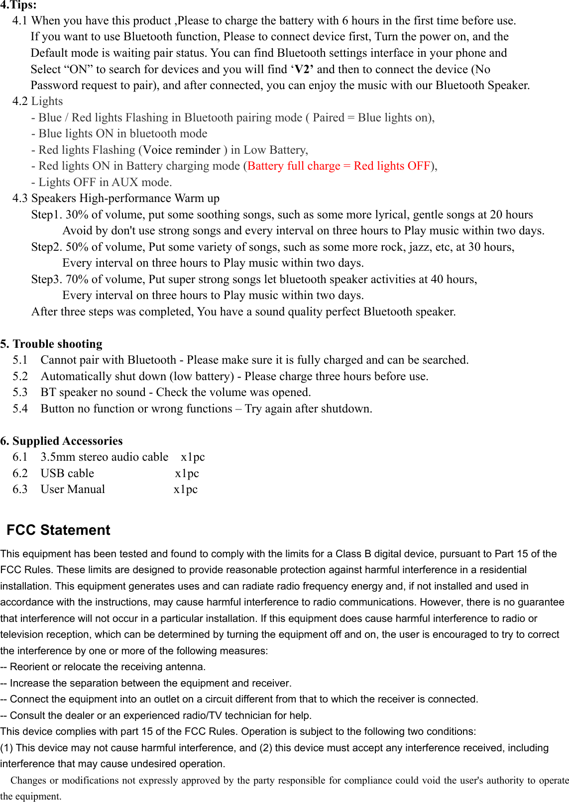 4.Tips:  4.1 When you have this product ,Please to charge the battery with 6 hours in the first time before use. If you want to use Bluetooth function, Please to connect device first, Turn the power on, and the   Default mode is waiting pair status. You can find Bluetooth settings interface in your phone and   Select “ON” to search for devices and you will find ‘V2’ and then to connect the device (No   Password request to pair), and after connected, you can enjoy the music with our Bluetooth Speaker.   4.2 Lights   - Blue / Red lights Flashing in Bluetooth pairing mode ( Paired = Blue lights on), - Blue lights ON in bluetooth mode - Red lights Flashing (Voice reminder ) in Low Battery, - Red lights ON in Battery charging mode (Battery full charge = Red lights OFF), - Lights OFF in AUX mode.    4.3 Speakers High-performance Warm up      Step1. 30% of volume, put some soothing songs, such as some more lyrical, gentle songs at 20 hours           Avoid by don&apos;t use strong songs and every interval on three hours to Play music within two days.      Step2. 50% of volume, Put some variety of songs, such as some more rock, jazz, etc, at 30 hours,             Every interval on three hours to Play music within two days.        Step3. 70% of volume, Put super strong songs let bluetooth speaker activities at 40 hours,             Every interval on three hours to Play music within two days.      After three steps was completed, You have a sound quality perfect Bluetooth speaker.  5. Trouble shooting 5.1    Cannot pair with Bluetooth - Please make sure it is fully charged and can be searched. 5.2    Automatically shut down (low battery) - Please charge three hours before use. 5.3    BT speaker no sound - Check the volume was opened. 5.4    Button no function or wrong functions – Try again after shutdown.  6. Supplied Accessories 6.1    3.5mm stereo audio cable    x1pc 6.2  USB cable             x1pc 6.3  User Manual           x1pc   FCC Statement   This equipment has been tested and found to comply with the limits for a Class B digital device, pursuant to Part 15 of the FCC Rules. These limits are designed to provide reasonable protection against harmful interference in a residential installation. This equipment generates uses and can radiate radio frequency energy and, if not installed and used in accordance with the instructions, may cause harmful interference to radio communications. However, there is no guarantee that interference will not occur in a particular installation. If this equipment does cause harmful interference to radio or television reception, which can be determined by turning the equipment off and on, the user is encouraged to try to correct the interference by one or more of the following measures:   -- Reorient or relocate the receiving antenna.   -- Increase the separation between the equipment and receiver.   -- Connect the equipment into an outlet on a circuit different from that to which the receiver is connected.   -- Consult the dealer or an experienced radio/TV technician for help.   This device complies with part 15 of the FCC Rules. Operation is subject to the following two conditions:   (1) This device may not cause harmful interference, and (2) this device must accept any interference received, including interference that may cause undesired operation.   Changes or modifications not expressly approved by the party responsible for compliance could void the user&apos;s authority to operate the equipment. 
