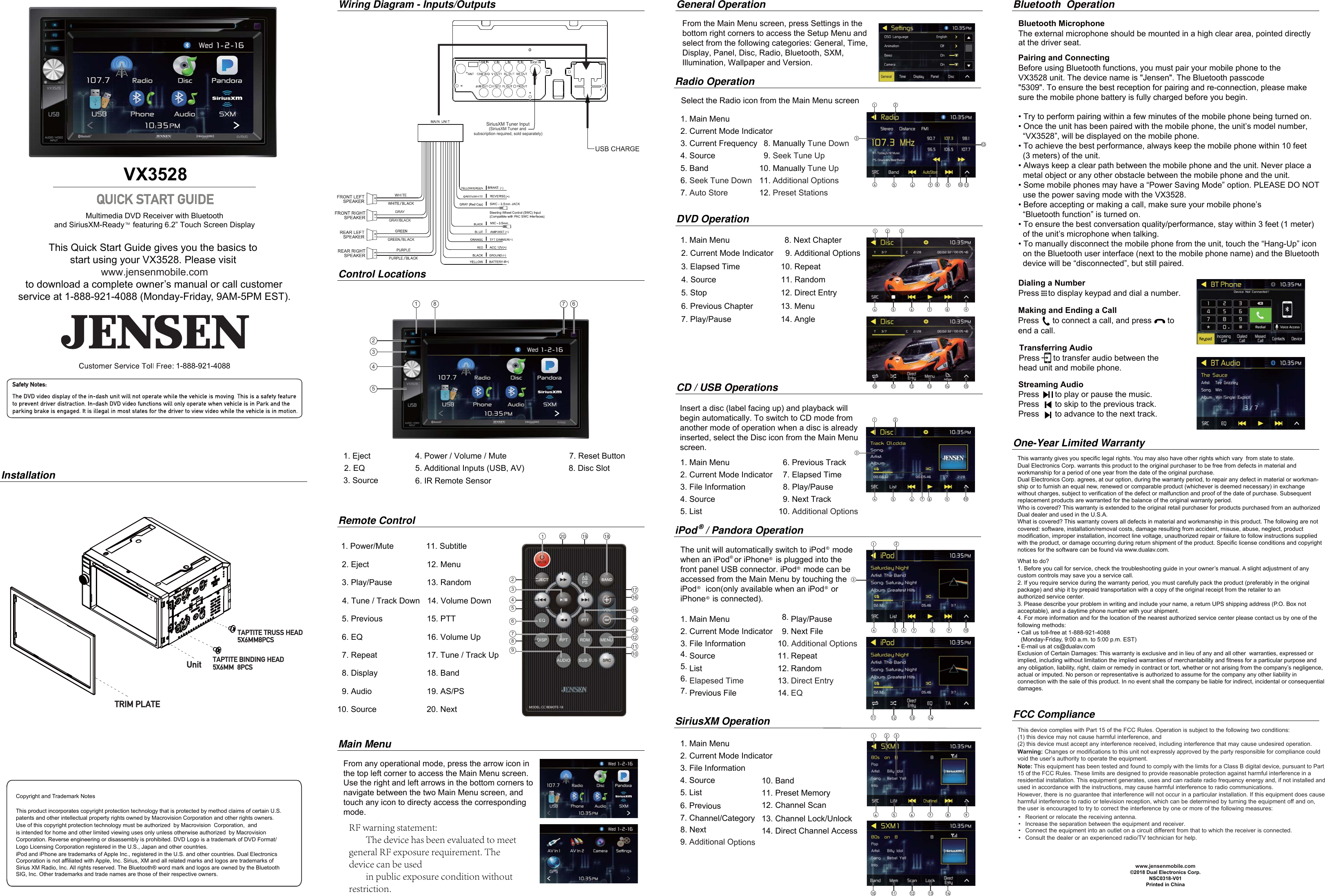 Copyright and Trademark NotesThis product incorporates copyright protection technology that is protected by method claims of certain U.S. patents and other intellectual property rights owned by Macrovision Corporation and other rights owners.Use of this copyright protection technology must be authorized  by Macrovision  Corporation,  and is intended for home and other limited viewing uses only unless otherwise authorized  by MacrovisionCorporation. Reverse engineering or disassembly is prohibited. DVD Logo is a trademark of DVD Format/ Logo Licensing Corporation registered in the U.S., Japan and other countries.iPod and iPhone are trademarks of Apple Inc., registered in the U.S. and other countries. Dual Electronics Corporation is not affiliated with Apple, Inc. Sirius, XM and all related marks and logos are trademarks of Sirius XM Radio, Inc. All rights reserved. The Bluetooth® word mark and logos are owned by the Bluetooth SIG, Inc. Other trademarks and trade names are those of their respective owners.  This Quick Start Guide gives you the basics to start using your VX3528. Please visit to download a complete owner’s manual or call customerservice at 1-888-921-4088 (Monday-Friday, 9AM-5PM EST).Multimedia DVD Receiver with Bluetoothand SiriusXM-Ready    featuring 6.2” Touch Screen DisplayVX3528InstallationWiring Diagram - Inputs/OutputsMain MenuSiriusXM OperationDVD Operation1. Main Menu2. Current Mode Indicator3. Current Frequency4. Source5. Band6.Seek Tune Down7.Auto Store1. Main Menu2. Current Mode Indicator3. File Information4. Source5. List6.Elapesed Time7. Previous File8. Play/Pause9. Next File10.Additional Options11. Repeat12. Random13.Direct Entry14.EQ8. Manually Tune Down9.Seek Tune Up10. Manually Tune Up11.Additional Options12.Preset StationsRadio OperationSelect the Radio icon from the Main Menu screen21 8 7 6345Control Locations1. Eject2. EQ3. Source4. Power / Volume / Mute5. Additional Inputs (USB, AV)6. IR Remote Sensor7. Reset Button8. Disc SlotThis warranty gives you specific legal rights. You may also have other rights which vary  from state to state. Dual Electronics Corp. warrants this product to the original purchaser to be free from defects in material and workmanship for a period of one year from the date of the original purchase.Dual Electronics Corp. agrees, at our option, during the warranty period, to repair any defect in material or workman-ship or to furnish an equal new, renewed or comparable product (whichever is deemed necessary) in exchange without charges, subject to verification of the defect or malfunction and proof of the date of purchase. Subsequent replacement products are warranted for the balance of the original warranty period.Who is covered? This warranty is extended to the original retail purchaser for products purchased from an authorized Dual dealer and used in the U.S.A.What is covered? This warranty covers all defects in material and workmanship in this product. The following are not covered: software, installation/removal costs, damage resulting from accident, misuse, abuse, neglect, product modification, improper installation, incorrect line voltage, unauthorized repair or failure to follow instructions supplied with the product, or damage occurring during return shipment of the product. Specific license conditions and copyright notices for the software can be found via www.dualav.com.What to do? 1. Before you call for service, check the troubleshooting guide in your owner’s manual. A slight adjustment of any custom controls may save you a service call.2. If you require service during the warranty period, you must carefully pack the product (preferably in the original package) and ship it by prepaid transportation with a copy of the original receipt from the retailer to an authorized service center. 3. Please describe your problem in writing and include your name, a return UPS shipping address (P.O. Box not acceptable), and a daytime phone number with your shipment.4. For more information and for the location of the nearest authorized service center please contact us by one of the following methods:• Call us toll-free at 1-888-921-4088(Monday-Friday, 9:00 a.m. to 5:00 p.m. EST)• E-mail us at cs@dualav.comExclusion of Certain Damages: This warranty is exclusive and in lieu of any and all other  warranties, expressed or implied, including without limitation the implied warranties of merchantability and fitness for a particular purpose and any obligation, liability, right, claim or remedy in contract or tort, whether or not arising from the company’s negligence, actual or imputed. No person or representative is authorized to assume for the company any other liability in connection with the sale of this product. In no event shall the company be liable for indirect, incidental or consequential damages.©2018 Dual Electronics Corp.NSC0318-V01Printed in ChinaOne-Year Limited WarrantyFCC ComplianceThis device complies with Part 15 of the FCC Rules. Operation is subject to the following  two conditions: (1) this device may not cause harmful interference, and (2) this device must accept any interference received, including interference that may cause undesired operation.Warning: Changes or modifications to this unit not expressly approved by the party responsible for compliance could void the user’s authority to operate the equipment. Note: This equipment has been tested and found to comply with the limits for a Class B digital device, pursuant to Part 15 of the FCC Rules. These limits are designed to provide reasonable protection against harmful interference in a residential installation. This equipment generates, uses and can radiate radio frequency energy and, if not installed and used in accordance with the instructions, may cause harmful interference to radio communications. However, there is no guarantee that interference will not occur in a particular installation. If this equipment does cause harmful interference to radio or television reception, which can be determined by turning the equipment off and on, the user is encouraged to try to correct the interference by one or more of the following measures:     : • Reorient or relocate the receiving antenna.• Increase the separation between the equipment and receiver.• Connect the equipment into an outlet on a circuit different from that to which the receiver is connected. • Consult the dealer or an experienced radio/TV technician for help.iPod   / Pandora OperationThe unit will automatically switch to iPod   mode when an iPod  or iPhone   is plugged into the front panel USB connector. iPod   mode can be accessed from the Main Menu by touching the iPod    icon(only available when an iPod   or iPhone   is connected).     CD / USB Operations1. Main Menu2. Current Mode Indicator3. File Information4. Source5. List6. Previous Track7. Elapsed Time8. Play/Pause9. Next Track10.Additional Options  1. Main Menu  2. Current Mode Indicator  3. File Information  4. Source  5. List  6. Previous  7. Channel/Category10. Band11. Preset Memory12. Channel Scan13. Channel Lock/Unlock14. Direct Channel Access  8. Next  9. Additional OptionsInsert a disc (label facing up) and playback will begin automatically. To switch to CD mode from another mode of operation when a disc is alreadyinserted, select the Disc icon from the Main Menu screen.  From any operational mode, press the arrow icon inthe top left corner to access the Main Menu screen.Use the right and left arrows in the bottom corners tonavigate between the two Main Menu screen, andtouch any icon to directy access the correspondingmode. Pairing and ConnectingBefore using Bluetooth functions, you must pair your mobile phone to the VX3528 unit. The device name is &quot;Jensen&quot;. The Bluetooth passcode&quot;5309&quot;. To ensure the best reception for pairing and re-connection, please make sure the mobile phone battery is fully charged before you begin.• Try to perform pairing within a few minutes of the mobile phone being turned on.• Once the unit has been paired with the mobile phone, the unit’s model number,“VX3528”, will be displayed on the mobile phone.• To achieve the best performance, always keep the mobile phone within 10 feet(3 meters) of the unit.• Always keep a clear path between the mobile phone and the unit. Never place ametal object or any other obstacle between the mobile phone and the unit.• Some mobile phones may have a “Power Saving Mode” option. PLEASE DO NOTuse the power saving mode with the VX3528.• Before accepting or making a call, make sure your mobile phone’s“Bluetooth function” is turned on.• To ensure the best conversation quality/performance, stay within 3 feet (1 meter)of the unit’s microphone when talking.• To manually disconnect the mobile phone from the unit, touch the “Hang-Up” iconon the Bluetooth user interface (next to the mobile phone name) and the Bluetoothdevice will be “disconnected”, but still paired.Dialing a NumberPress    to display keypad and dial a number.Making and Ending a CallPress      to connect a call, and press       to end a call.Streaming Audio Press       to play or pause the music. Press       to skip to the previous track. Press       to advance to the next track. Bluetooth  OperationBluetooth MicrophoneThe external microphone should be mounted in a high clear area, pointed directly at the driver seat. Transferring AudioPress      to transfer audio between the head unit and mobile phone. www.jensenmobile.comwww.jensenmobile.comTRIM PLATEUnitTAPTITE TRUSS HEAD5X6MM8PCSTAPTITE BINDING HEAD5X6MM  8PCSSiriusXM Tuner Input (SiriusXM Tuner and subscription required, sold separately)1. Power/Mute 11. Subtitle2. Eject 12. Menu3. Play/Pause 13. Random4. Tune / Track Down 14. Volume Down5. Previous 15. PTT6. EQ 16. Volume Up7. Repeat 17. Tune / Track Up8. Display 18. Band9. Audio 19. AS/PS10. Source 20. NextRemote ControlASPSDISP MENURPT RDMAUDIO SUB-TEQMODEL: CC REMOTE-18120 19 18171615141312111042536789®®®®®®®132458 106 7 9 1112132457 106 8 94 5 6 7 8 910 11 12 13 14 1512465 7 839 1011 12 13 1410 11 12 13 14123456789General OperationFrom the Main Menu screen, press Settings in thebottom right corners to access the Setup Menu andselect from the following categories: General, Time,Display, Panel, Disc, Radio, Bluetooth, SXM, Illumination, Wallpaper and Version. 1 2 31. Main Menu 8. Next Chapter2. Current Mode Indicator   9. Additional Options3. Elapsed Time 10. Repeat4. Source 11. Random5. Stop 12. Direct Entry6. Previous Chapter 13. Menu7. Play/Pause 14. Angle1-888-921-4088GRAYGRAY/BLACKTMRF warning statement:        The device has been evaluated to meet general RF exposure requirement. The device can be used        in public exposure condition without restriction.