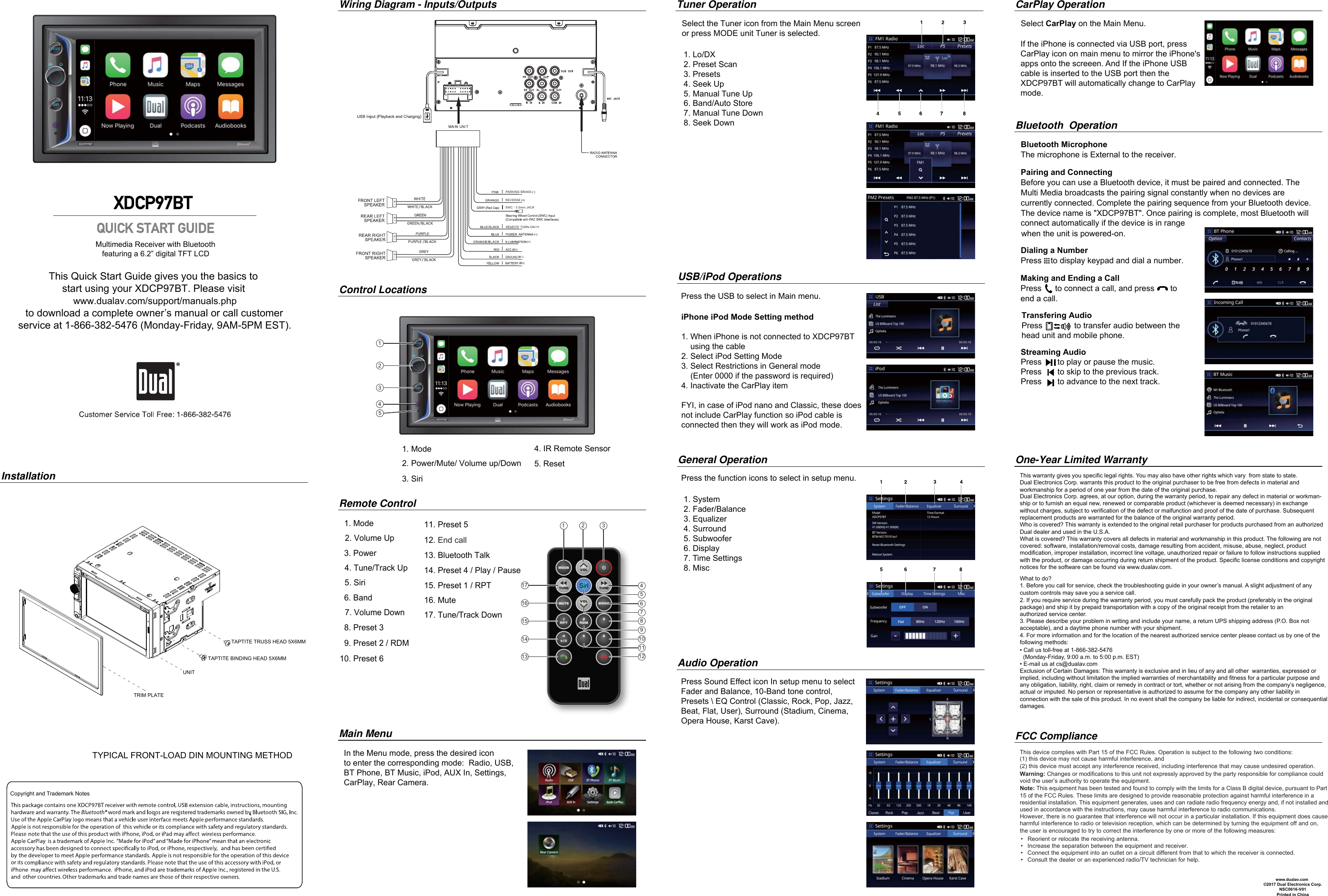 12345This Quick Start Guide gives you the basics to start using your XDCP97BT. Please visit www.dualav.com/support/manuals.phpto download a complete owner’s manual or call customerservice at 1-866-382-5476 (Monday-Friday, 9AM-5PM EST).    Multimedia Receiver with Bluetooth       featuring a 6.2” digital TFT LCD XDCP97BT InstallationWiring Diagram - Inputs/OutputsMain MenuControl LocationsGeneral OperationAudio Operation 1. Mode2. Power/Mute/ Volume up/Down3. Siri   1. Mode2. Volume Up3. Power4. Tune/Track Up5. Siri6. Band7. Volume Down8. Preset 3 9. Preset 2 / RDMRemote ControlPress Sound Effect icon In setup menu to select Fader and Balance, 10-Band tone control, Presets \ EQ Control (Classic, Rock, Pop, Jazz, Beat, Flat, User), Surround (Stadium, Cinema, Opera House, Karst Cave).Tuner Operation               Select the Tuner icon from the Main Menu screen                or press MODE unit Tuner is selected.Pairing and ConnectingBefore you can use a Bluetooth device, it must be paired and connected. The Multi Media broadcasts the pairing signal constantly when no devices are currently connected. Complete the pairing sequence from your Bluetooth device.The device name is &quot;XDCP97BT&quot;. Once pairing is complete, most Bluetooth will  connect automatically if the device is in range                                                                                                                                                   Dialing a NumberPress    to display keypad and dial a number.Making and Ending a CallPress      to connect a call, and press       to end a call.Streaming Audio Press       to play or pause the music. Press       to skip to the previous track. Press       to advance to the next track. Bluetooth  OperationBluetooth MicrophoneThe microphone is External to the receiver.This warranty gives you specific legal rights. You may also have other rights which vary  from state to state. Dual Electronics Corp. warrants this product to the original purchaser to be free from defects in material and workmanship for a period of one year from the date of the original purchase.Dual Electronics Corp. agrees, at our option, during the warranty period, to repair any defect in material or workman-ship or to furnish an equal new, renewed or comparable product (whichever is deemed necessary) in exchange without charges, subject to verification of the defect or malfunction and proof of the date of purchase. Subsequent replacement products are warranted for the balance of the original warranty period.Who is covered? This warranty is extended to the original retail purchaser for products purchased from an authorized Dual dealer and used in the U.S.A.What is covered? This warranty covers all defects in material and workmanship in this product. The following are not covered: software, installation/removal costs, damage resulting from accident, misuse, abuse, neglect, product modification, improper installation, incorrect line voltage, unauthorized repair or failure to follow instructions supplied with the product, or damage occurring during return shipment of the product. Specific license conditions and copyright notices for the software can be found via www.dualav.com.What to do? 1. Before you call for service, check the troubleshooting guide in your owner’s manual. A slight adjustment of any custom controls may save you a service call.2. If you require service during the warranty period, you must carefully pack the product (preferably in the original package) and ship it by prepaid transportation with a copy of the original receipt from the retailer to an authorized service center. 3. Please describe your problem in writing and include your name, a return UPS shipping address (P.O. Box not acceptable), and a daytime phone number with your shipment.4. For more information and for the location of the nearest authorized service center please contact us by one of the following methods:• Call us toll-free at 1-866-382-5476  (Monday-Friday, 9:00 a.m. to 5:00 p.m. EST)• E-mail us at cs@dualav.comExclusion of Certain Damages: This warranty is exclusive and in lieu of any and all other  warranties, expressed or implied, including without limitation the implied warranties of merchantability and fitness for a particular purpose and any obligation, liability, right, claim or remedy in contract or tort, whether or not arising from the company’s negligence, actual or imputed. No person or representative is authorized to assume for the company any other liability in connection with the sale of this product. In no event shall the company be liable for indirect, incidental or consequential damages.©2017 Dual Electronics Corp.NSC0616-V01Printed in ChinaOne-Year Limited Warranty     www.dualav.comFCC ComplianceThis device complies with Part 15 of the FCC Rules. Operation is subject to the following  two conditions: (1) this device may not cause harmful interference, and (2) this device must accept any interference received, including interference that may cause undesired operation.Warning: Changes or modifications to this unit not expressly approved by the party responsible for compliance could void the user’s authority to operate the equipment. Note: This equipment has been tested and found to comply with the limits for a Class B digital device, pursuant to Part 15 of the FCC Rules. These limits are designed to provide reasonable protection against harmful interference in a residential installation. This equipment generates, uses and can radiate radio frequency energy and, if not installed and used in accordance with the instructions, may cause harmful interference to radio communications. However, there is no guarantee that interference will not occur in a particular installation. If this equipment does cause harmful interference to radio or television reception, which can be determined by turning the equipment off and on, the user is encouraged to try to correct the interference by one or more of the following measures:     : • Reorient or relocate the receiving antenna.• Increase the separation between the equipment and receiver.• Connect the equipment into an outlet on a circuit different from that to which the receiver is connected. • Consult the dealer or an experienced radio/TV technician for help.TYPICAL FRONT-LOAD DIN MOUNTING METHODPress the function icons to select in setup menu.  USB/iPod OperationsPress the USB to select in Main menu.  CarPlay OperationSelect CarPlay on the Main Menu. In the Menu mode, press the desired iconto enter the corresponding mode:  Radio, USB, BT Phone, BT Music, iPod, AUX In, Settings,CarPlay, Rear Camera.1716151413468101212 35791110. Preset 611. Preset 512. End call13. Bluetooth Talk 14. Preset 4 / Play / Pause15. Preset 1 / RPT16. Mute17. Tune/Track Down4. IR Remote Sensor5. Reset when the unit is powered-on.     TRIM PLATEUNITTAPTITE BINDING HEAD 5X6MMTAPTITE TRUSS HEAD 5X6MMCopyright and Trademark NotesPARKING BRAKESWC - 3.5mm JACKREVERSEREMOTE TURN-ON1. System2. Fader/Balance3. Equalizer4. Surround5. Subwoofer6. Display7. Time Settings8. Misc1. Lo/DX2. Preset Scan3. Presets4. Seek Up5. Manual Tune Up6. Band/Auto Store7. Manual Tune Down8. Seek DowniPhone iPod Mode Setting method1. When iPhone is not connected to XDCP97BT     using the cable2. Select iPod Setting Mode3. Select Restrictions in General mode     (Enter 0000 if the password is required) 4. Inactivate the CarPlay itemFYI, in case of iPod nano and Classic, these does not include CarPlay function so iPod cable is connected then they will work as iPod mode. If the iPhone is connected via USB port, press CarPlay icon on main menu to mirror the iPhone&apos;s apps onto the screeen. And If the iPhone USB cable is inserted to the USB port then the XDCP97BT will automatically change to CarPlay mode.Transfering AudioPress              to transfer audio between the head unit and mobile phone. 