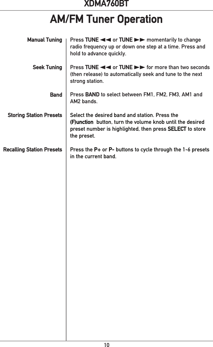 10XDMA760BTManual TuningSeek TuningBand Storing Station PresetsRecalling Station PresetsPress TUNE nn or TUNE ll momentarily to change radio frequency up or down one step at a time. Press and hold to advance quickly. Press TUNE nn or TUNE ll for more than two seconds (then release) to automatically seek and tune to the next strong station.Press BAND to select between FM1, FM2, FM3, AM1 and AM2 bands.Select the desired band and station. Press the (F)unction  button, turn the volume knob until the desired preset number is highlighted, then press SELECT to store the preset.Press the P+ or P- buttons to cycle through the 1-6 presets in the current band.AM/FM Tuner Operation