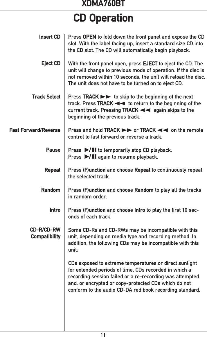 11XDMA760BTInsert CDEject CDTrack SelectFast Forward/ReversePauseRepeatRandomIntroCD-R/CD-RW CompatibilityPress OPEN to fold down the front panel and expose the CD slot. With the label facing up, insert a standard size CD into the CD slot. The CD will automatically begin playback. With the front panel open, press EJECT to eject the CD. The unit will change to previous mode of operation. If the disc is not removed within 10 seconds, the unit will reload the disc. The unit does not have to be turned on to eject CD.Press TRACK ll to skip to the beginning of the next track. Press TRACK nn to return to the beginning of the current track. Pressing TRACK nn again skips to the beginning of the previous track.Press and hold TRACK ll or TRACK nn on the remote control to fast forward or reverse a track. Press  l/ II to temporarily stop CD playback.Press  l/ II again to resume playback.Press (F)unction and choose Repeat to continuously repeat the selected track.Press (F)unction and choose Random to play all the tracks in random order.Press (F)unction and choose Intro to play the first 10 sec-onds of each track. Some CD-Rs and CD-RWs may be incompatible with this unit, depending on media type and recording method. In addition, the following CDs may be incompatible with this unit:CDs exposed to extreme temperatures or direct sunlight for extended periods of time, CDs recorded in which a recording session failed or a re-recording was attempted and, or encrypted or copy-protected CDs which do not conform to the audio CD-DA red book recording standard.CD Operation