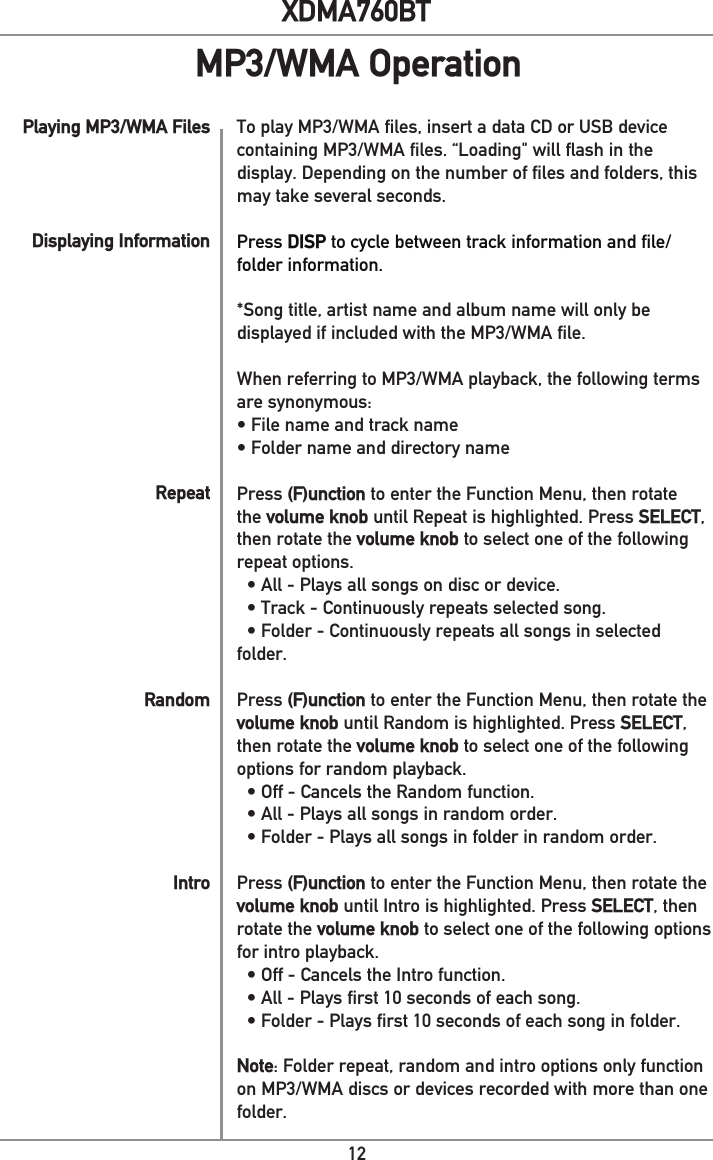 12XDMA760BTPlaying MP3/WMA FilesDisplaying InformationRepeatRandomIntroTo play MP3/WMA files, insert a data CD or USB device containing MP3/WMA files. “Loading&quot; will flash in the display. Depending on the number of files and folders, this may take several seconds. Press DISP to cycle between track information and file/folder information.*Song title, artist name and album name will only be displayed if included with the MP3/WMA file. When referring to MP3/WMA playback, the following terms are synonymous:• File name and track name• Folder name and directory namePress (F)unction to enter the Function Menu, then rotate the volume knob until Repeat is highlighted. Press SELECT, then rotate the volume knob to select one of the following repeat options.   • All - Plays all songs on disc or device.  • Track - Continuously repeats selected song.   • Folder - Continuously repeats all songs in selected folder. Press (F)unction to enter the Function Menu, then rotate the volume knob until Random is highlighted. Press SELECT, then rotate the volume knob to select one of the following options for random playback.   • Off - Cancels the Random function.  • All - Plays all songs in random order.   • Folder - Plays all songs in folder in random order. Press (F)unction to enter the Function Menu, then rotate the volume knob until Intro is highlighted. Press SELECT, then rotate the volume knob to select one of the following options for intro playback.   • Off - Cancels the Intro function.  • All - Plays first 10 seconds of each song.   • Folder - Plays first 10 seconds of each song in folder. Note: Folder repeat, random and intro options only function on MP3/WMA discs or devices recorded with more than one folder.MP3/WMA Operation