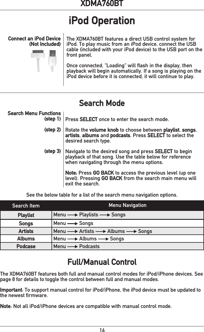 16XDMA760BTiPod OperationThe XDMA760BT features a direct USB control system for iPod. To play music from an iPod device, connect the USB cable (included with your iPod device) to the USB port on the front panel. Once connected, &quot;Loading&quot; will flash in the display, then playback will begin automatically. If a song is playing on the iPod device before it is connected, it will continue to play.Connect an iPod Device(Not Included)Search Item Menu NavigationPlaylist Menu   Playlists   SongsSongs Menu   Songs Artists Menu   Artists   Albums   Songs Albums Menu   Albums   SongsPodcase Menu   PodcastsSee the below table for a list of the search menu navigation options.Search Menu Functions(step 1)(step 2)(step 3)Press SELECT once to enter the search mode. Rotate the volume knob to choose between playlist, songs, artists, albums and podcasts. Press SELECT to select the desired search type. Navigate to the desired song and press SELECT to begin playback of that song. Use the table below for reference when navigating through the menu options.Note: Press GO BACK to access the previous level (up one level). Pressing GO BACK from the search main menu will exit the search.Search ModeFull/Manual ControlThe XDMA760BT features both full and manual control modes for iPod/iPhone devices. See page 8 for details to toggle the control between full and manual modes.Important: To support manual control for iPod/iPhone, the iPod device must be updated to the newest ﬁrmware. Note: Not all iPod/iPhone devices are compatible with manual control mode. 