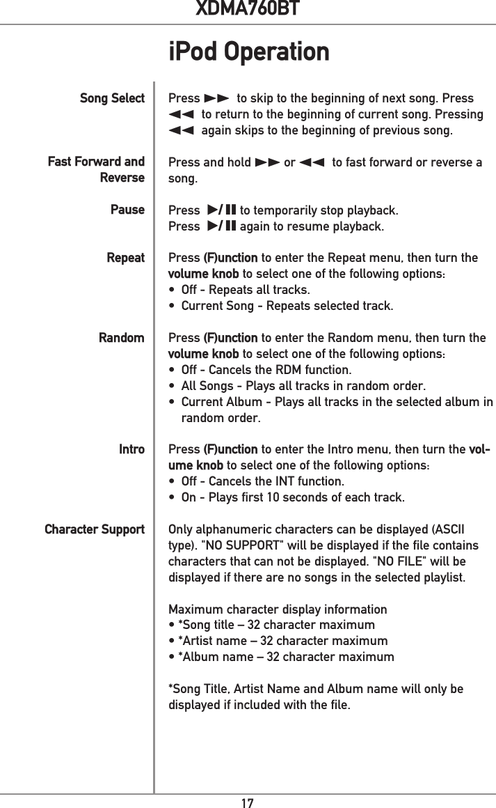 17XDMA760BTiPod OperationPress ll to skip to the beginning of next song. Press nn to return to the beginning of current song. Pressing nn again skips to the beginning of previous song.Press and hold ll or nn to fast forward or reverse a song.  Press  l/ II to temporarily stop playback.Press  l/ II again to resume playback.Press (F)unction to enter the Repeat menu, then turn the volume knob to select one of the following options:•  Off - Repeats all tracks.•  Current Song - Repeats selected track. Press (F)unction to enter the Random menu, then turn the volume knob to select one of the following options:•  Off - Cancels the RDM function.•  All Songs - Plays all tracks in random order. •  Current Album - Plays all tracks in the selected album in random order.  Press (F)unction to enter the Intro menu, then turn the vol-ume knob to select one of the following options:•  Off - Cancels the INT function.•  On - Plays first 10 seconds of each track. Only alphanumeric characters can be displayed (ASCII type). &quot;NO SUPPORT&quot; will be displayed if the file contains characters that can not be displayed. &quot;NO FILE&quot; will be displayed if there are no songs in the selected playlist.Maximum character display information• *Song title – 32 character maximum• *Artist name – 32 character maximum• *Album name – 32 character maximum*Song Title, Artist Name and Album name will only be displayed if included with the file.               Song Select  Fast Forward and Reverse  PauseRepeatRandomIntroCharacter Support