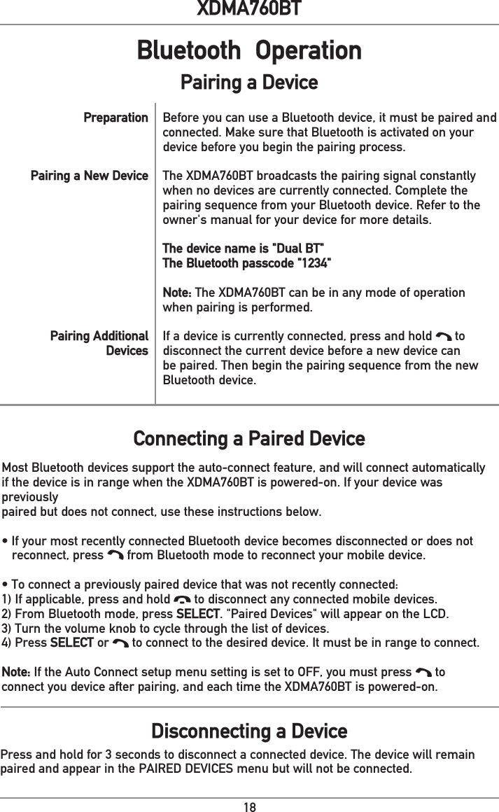 18XDMA760BTBluetooth  OperationBefore you can use a Bluetooth device, it must be paired andconnected. Make sure that Bluetooth is activated on yourdevice before you begin the pairing process.The XDMA760BT broadcasts the pairing signal constantlywhen no devices are currently connected. Complete thepairing sequence from your Bluetooth device. Refer to theowner&apos;s manual for your device for more details.The device name is &quot;Dual BT&quot;The Bluetooth passcode &quot;1234&quot;Note: The XDMA760BT can be in any mode of operationwhen pairing is performed.If a device is currently connected, press and hold   todisconnect the current device before a new device canbe paired. Then begin the pairing sequence from the newBluetooth device.PreparationPairing a New DevicePairing AdditionalDevicesMost Bluetooth devices support the auto-connect feature, and will connect automaticallyif the device is in range when the XDMA760BT is powered-on. If your device was previouslypaired but does not connect, use these instructions below.• If your most recently connected Bluetooth device becomes disconnected or does not   reconnect, press   from Bluetooth mode to reconnect your mobile device.• To connect a previously paired device that was not recently connected:1) If applicable, press and hold   to disconnect any connected mobile devices.2) From Bluetooth mode, press SELECT. &quot;Paired Devices&quot; will appear on the LCD.3) Turn the volume knob to cycle through the list of devices.4) Press SELECT or   to connect to the desired device. It must be in range to connect.Note: If the Auto Connect setup menu setting is set to OFF, you must press   toconnect you device after pairing, and each time the XDMA760BT is powered-on.Connecting a Paired DeviceDisconnecting a DevicePress and hold for 3 seconds to disconnect a connected device. The device will remainpaired and appear in the PAIRED DEVICES menu but will not be connected. Pairing a Device