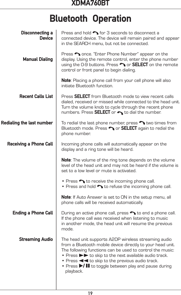 19XDMA760BTPress and hold   for 3 seconds to disconnect a connected device. The device will remain paired and appear in the SEARCH menu, but not be connected. Press   once. “Enter Phone Number” appear on the display. Using the remote control, enter the phone number using the 0-9 buttons. Press   or SELECT on the remote control or front panel to begin dialing.Note: Placing a phone call from your cell phone will also initiate Bluetooth function.Press SELECT from Bluetooth mode to view recent calls dialed, received or missed while connected to the head unit. Turn the volume knob to cycle through the recent phone numbers. Press SELECT or   to dial the number. To redial the last phone number, press   two times from Bluetooth mode. Press   or SELECT again to redial the phone number. Incoming phone calls will automatically appear on the display and a ring tone will be heard.Note: The volume of the ring tone depends on the volume level of the head unit and may not be heard if the volume is set to a low level or mute is activated.• Press   to receive the incoming phone call.• Press and hold   to refuse the incoming phone call.Note: If Auto Answer is set to ON in the setup menu, all phone calls will be received automatically. During an active phone call, press   to end a phone call. If the phone call was received when listening to music in another mode, the head unit will resume the previous mode. The head unit supports A2DP wireless streaming audio from a Bluetooth mobile device directly to your head unit. The following functions can be used to control the music:• Press ll to skip to the next available audio track.• Press nn to skip to the previous audio track.• Press l/ II to toggle between play and pause during    playback.            Disconnecting a DeviceManual DialingRecent Calls ListRedialing the last numberReceiving a Phone CallEnding a Phone CallStreaming AudioBluetooth  Operation
