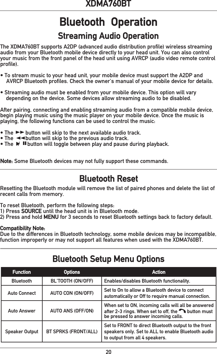 20XDMA760BTBluetooth  OperationThe XDMA760BT supports A2DP (advanced audio distribution profile) wireless streaming audio from your Bluetooth mobile device directly to your head unit. You can also control your music from the front panel of the head unit using AVRCP (audio video remote control profile).• To stream music to your head unit, your mobile device must support the A2DP and    AVRCP Bluetooth profiles. Check the owner&apos;s manual of your mobile device for details.• Streaming audio must be enabled from your mobile device. This option will vary  depending on the device. Some devices allow streaming audio to be disabled.After pairing, connecting and enabling streaming audio from a compatible mobile device, begin playing music using the music player on your mobile device. Once the music is playing, the following functions can be used to control the music:• The        button will skip to the next available audio track.• The        button will skip to the previous audio track.• The   /     button will toggle between play and pause during playback.Note: Some Bluetooth devices may not fully support these commands.Bluetooth ResetBluetooth Setup Menu OptionsStreaming Audio OperationllnnlIIResetting the Bluetooth module will remove the list of paired phones and delete the list of recent calls from memory.To reset Bluetooth, perform the following steps:1) Press SOURCE until the head unit is in Bluetooth mode.2) Press and hold MENU for 3 seconds to reset Bluetooth settings back to factory default.Compatibility Note:Due to the differences in Bluetooth technology, some mobile devices may be incompatible, function improperly or may not support all features when used with the XDMA760BT.Function Options ActionBluetooth BL&apos;TOOTH (ON/OFF) Enables/disables Bluetooth functionality.Auto Connect AUTO CON (ON/OFF) Set to On to allow a Bluetooth device to connect automatically or Off to require manual connection.Auto Answer AUTO ANS (OFF/ON)When set to ON, incoming calls will all be answered after 2-3 rings. When set to off, the   button must be pressed to answer incoming calls.Speaker Output BT SPRKS (FRONT/ALL)Set to FRONT to direct Bluetooth output to the front speakers only. Set to ALL to enable Bluetooth audio to output from all 4 speakers.