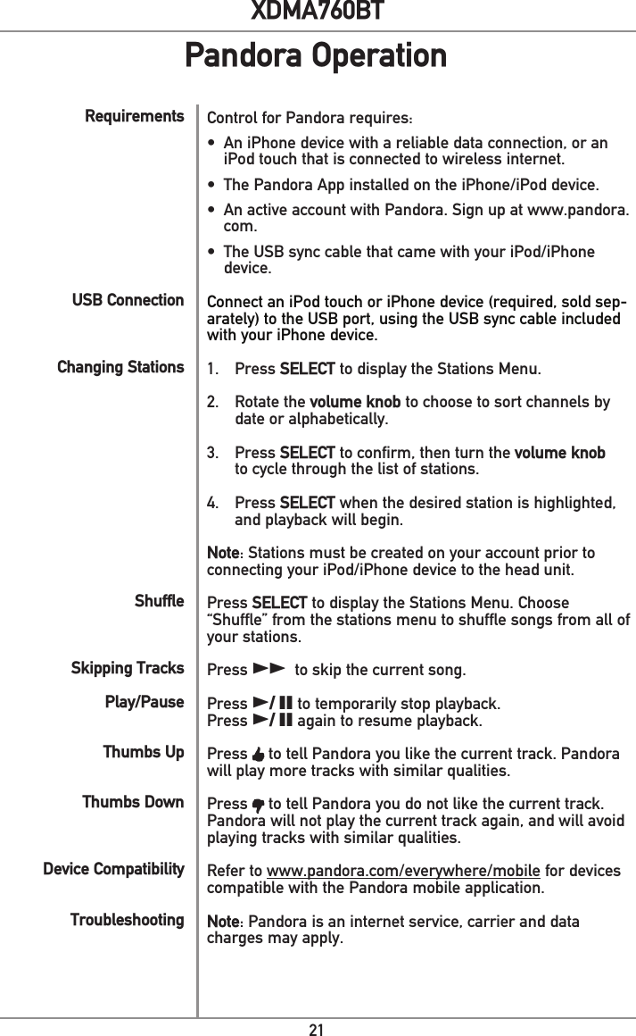 21XDMA760BTPandora OperationRequirementsUSB Connection Changing StationsShuffleSkipping Tracks  Play/PauseThumbs Up Thumbs DownDevice CompatibilityTroubleshootingControl for Pandora requires:•  An iPhone device with a reliable data connection, or an iPod touch that is connected to wireless internet.•  The Pandora App installed on the iPhone/iPod device.•  An active account with Pandora. Sign up at www.pandora.com. •  The USB sync cable that came with your iPod/iPhone device.Connect an iPod touch or iPhone device (required, sold sep-arately) to the USB port, using the USB sync cable included with your iPhone device.1. Press SELECT to display the Stations Menu. 2.  Rotate the volume knob to choose to sort channels by    date or alphabetically. 3. Press SELECT to confirm, then turn the volume knob    to cycle through the list of stations.4. Press SELECT when the desired station is highlighted,    and playback will begin.Note: Stations must be created on your account prior to connecting your iPod/iPhone device to the head unit.Press SELECT to display the Stations Menu. Choose “Shuffle” from the stations menu to shuffle songs from all of your stations.Press ll to skip the current song. Press l/ II to temporarily stop playback.Press l/ II again to resume playback.Press   to tell Pandora you like the current track. Pandora will play more tracks with similar qualities.Press   to tell Pandora you do not like the current track. Pandora will not play the current track again, and will avoid playing tracks with similar qualities.Refer to www.pandora.com/everywhere/mobile for devices compatible with the Pandora mobile application.Note: Pandora is an internet service, carrier and data charges may apply.