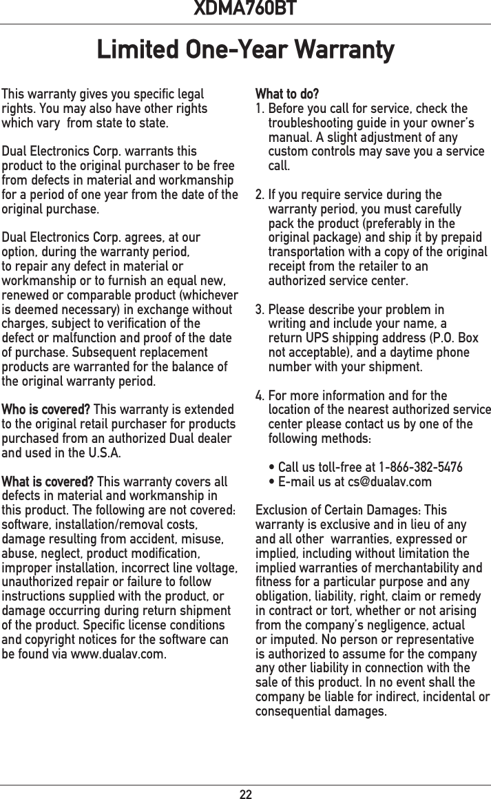 22XDMA760BTThis warranty gives you specific legal rights. You may also have other rights which vary  from state to state. Dual Electronics Corp. warrants this product to the original purchaser to be free from defects in material and workmanship for a period of one year from the date of the original purchase.Dual Electronics Corp. agrees, at our option, during the warranty period, to repair any defect in material or workmanship or to furnish an equal new, renewed or comparable product (whichever is deemed necessary) in exchange without charges, subject to verification of the defect or malfunction and proof of the date of purchase. Subsequent replacement products are warranted for the balance of the original warranty period.Who is covered? This warranty is extended to the original retail purchaser for products purchased from an authorized Dual dealer and used in the U.S.A.What is covered? This warranty covers all defects in material and workmanship in this product. The following are not covered: software, installation/removal costs, damage resulting from accident, misuse, abuse, neglect, product modification, improper installation, incorrect line voltage, unauthorized repair or failure to follow instructions supplied with the product, or damage occurring during return shipment of the product. Specific license conditions and copyright notices for the software can be found via www.dualav.com.What to do? 1. Before you call for service, check the troubleshooting guide in your owner’s manual. A slight adjustment of any custom controls may save you a service call.2. If you require service during the warranty period, you must carefully pack the product (preferably in the original package) and ship it by prepaid transportation with a copy of the original receipt from the retailer to an  authorized service center. 3. Please describe your problem in writing and include your name, a return UPS shipping address (P.O. Box not acceptable), and a daytime phone number with your shipment.4. For more information and for the location of the nearest authorized service center please contact us by one of the following methods:• Call us toll-free at 1-866-382-5476• E-mail us at cs@dualav.comExclusion of Certain Damages: This warranty is exclusive and in lieu of any and all other  warranties, expressed or implied, including without limitation the implied warranties of merchantability and fitness for a particular purpose and any obligation, liability, right, claim or remedy in contract or tort, whether or not arising from the company’s negligence, actual or imputed. No person or representative is authorized to assume for the company any other liability in connection with the sale of this product. In no event shall the company be liable for indirect, incidental or consequential damages.Limited One-Year Warranty