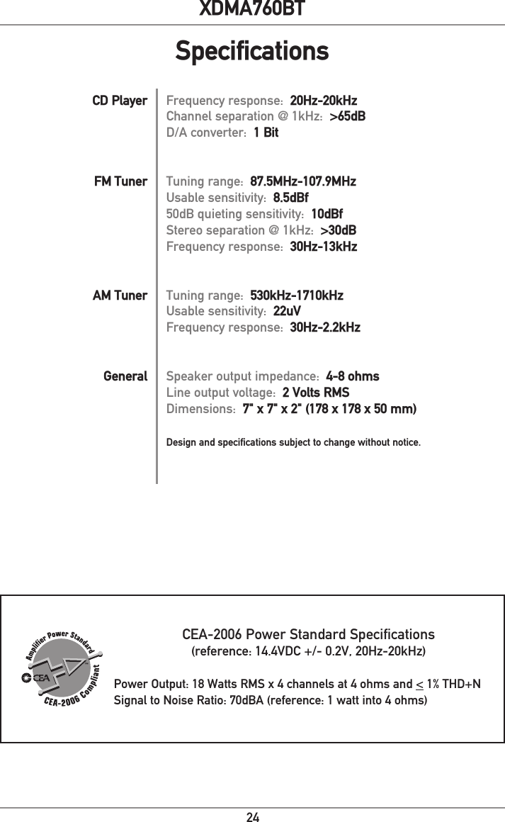 24XDMA760BTFrequency response:  20Hz-20kHzChannel separation @ 1kHz:  &gt;65dBD/A converter:  1 BitTuning range:  87.5MHz-107.9MHzUsable sensitivity:  8.5dBf50dB quieting sensitivity:  10dBfStereo separation @ 1kHz:  &gt;30dBFrequency response:  30Hz-13kHzTuning range:  530kHz-1710kHzUsable sensitivity:  22uVFrequency response:  30Hz-2.2kHzSpeaker output impedance:  4-8 ohmsLine output voltage:  2 Volts RMSDimensions:  7&quot; x 7&quot; x 2&quot; (178 x 178 x 50 mm)Design and specifications subject to change without notice.CD PlayerFM TunerAM TunerGeneralCEA-2006 Power Standard Specifications(reference: 14.4VDC +/- 0.2V, 20Hz-20kHz) Power Output: 18 Watts RMS x 4 channels at 4 ohms and &lt; 1% THD+NSignal to Noise Ratio: 70dBA (reference: 1 watt into 4 ohms)Specifications