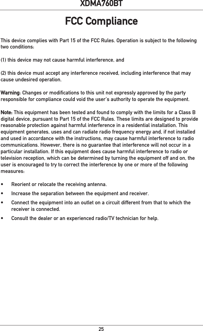 25XDMA760BTThis device complies with Part 15 of the FCC Rules. Operation is subject to the following two conditions: (1) this device may not cause harmful interference, and (2) this device must accept any interference received, including interference that may cause undesired operation. Warning: Changes or modifications to this unit not expressly approved by the party responsible for compliance could void the user’s authority to operate the equipment.Note: This equipment has been tested and found to comply with the limits for a Class B digital device, pursuant to Part 15 of the FCC Rules. These limits are designed to provide reasonable protection against harmful interference in a residential installation. This equipment generates, uses and can radiate radio frequency energy and, if not installed and used in accordance with the instructions, may cause harmful interference to radio communications. However, there is no guarantee that interference will not occur in a particular installation. If this equipment does cause harmful interference to radio or television reception, which can be determined by turning the equipment off and on, the user is encouraged to try to correct the interference by one or more of the following measures:•  Reorient or relocate the receiving antenna.•  Increase the separation between the equipment and receiver.•  Connect the equipment into an outlet on a circuit different from that to which the receiver is connected.•  Consult the dealer or an experienced radio/TV technician for help.FCC Compliance
