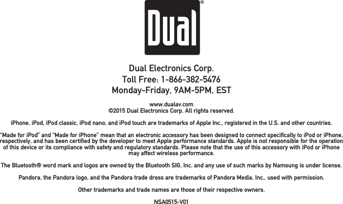 Dual Electronics Corp.Toll Free: 1-866-382-5476Monday-Friday, 9AM-5PM, ESTwww.dualav.com©2015 Dual Electronics Corp. All rights reserved.iPhone, iPod, iPod classic, iPod nano, and iPod touch are trademarks of Apple Inc., registered in the U.S. and other countries. “Made for iPod” and “Made for iPhone” mean that an electronic accessory has been designed to connect specifically to iPod or iPhone, respectively, and has been certified by the developer to meet Apple performance standards. Apple is not responsible for the operation of this device or its compliance with safety and regulatory standards. Please note that the use of this accessory with iPod or iPhone may affect wireless performance.The Bluetooth® word mark and logos are owned by the Bluetooth SIG, Inc. and any use of such marks by Namsung is under license. Pandora, the Pandora logo, and the Pandora trade dress are trademarks of Pandora Media, Inc., used with permission.Other trademarks and trade names are those of their respective owners.NSA0515-V01