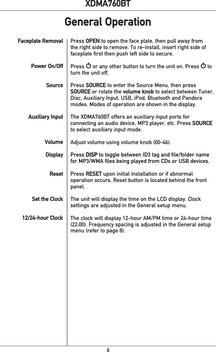 6XDMA760BTPress OPEN to open the face plate, then pull away from the right side to remove. To re-install, insert right side of faceplate first then push left side to secure.Press   or any other button to turn the unit on. Press   to turn the unit off.Press SOURCE to enter the Source Menu, then press SOURCE or rotate the volume knob to select between Tuner, Disc, Auxiliary Input, USB, iPod, Bluetooth and Pandora modes. Modes of operation are shown in the display. The XDMA760BT offers an auxiliary input ports for connecting an audio device, MP3 player, etc. Press SOURCE to select auxiliary input mode. Adjust volume using volume knob (00-46).Press DISP to toggle between ID3 tag and file/folder name for MP3/WMA files being played from CDs or USB devices.Press RESET upon initial installation or if abnormal operation occurs. Reset button is located behind the front panel. The unit will display the time on the LCD display. Clock settings are adjusted in the General setup menu.The clock will display 12-hour AM/PM time or 24-hour time (22:00). Frequency spacing is adjusted in the General setup menu (refer to page 8).Faceplate RemovalPower On/OffSourceAuxiliary InputVolumeDisplayResetSet the Clock12/24-hour Clock General Operation