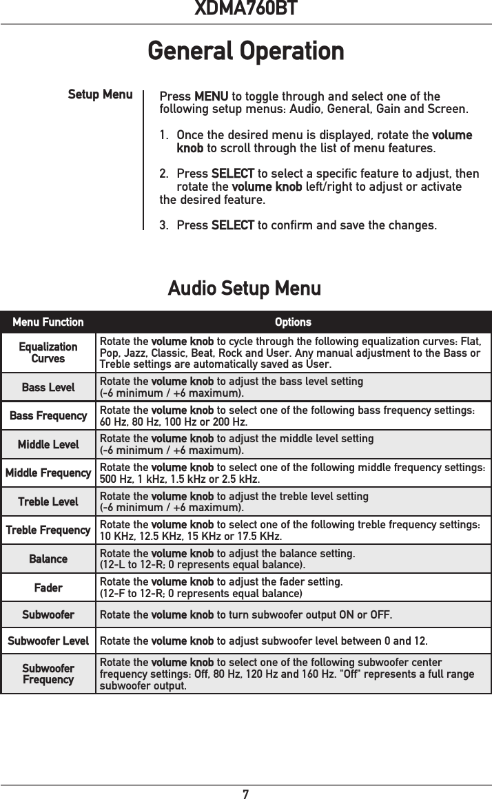 7XDMA760BTGeneral OperationAudio Setup MenuMenu Function OptionsEqualization CurvesRotate the volume knob to cycle through the following equalization curves: Flat, Pop, Jazz, Classic, Beat, Rock and User. Any manual adjustment to the Bass or Treble settings are automatically saved as User.Bass Level Rotate the volume knob to adjust the bass level setting (-6 minimum / +6 maximum).Bass Frequency Rotate the volume knob to select one of the following bass frequency settings: 60 Hz, 80 Hz, 100 Hz or 200 Hz.Middle Level Rotate the volume knob to adjust the middle level setting (-6 minimum / +6 maximum).Middle Frequency Rotate the volume knob to select one of the following middle frequency settings: 500 Hz, 1 kHz, 1.5 kHz or 2.5 kHz.Treble Level Rotate the volume knob to adjust the treble level setting (-6 minimum / +6 maximum).Treble Frequency Rotate the volume knob to select one of the following treble frequency settings: 10 KHz, 12.5 KHz, 15 KHz or 17.5 KHz.Balance Rotate the volume knob to adjust the balance setting.(12-L to 12-R; 0 represents equal balance).Fader Rotate the volume knob to adjust the fader setting.(12-F to 12-R; 0 represents equal balance)Subwoofer Rotate the volume knob to turn subwoofer output ON or OFF.Subwoofer Level Rotate the volume knob to adjust subwoofer level between 0 and 12.Subwoofer FrequencyRotate the volume knob to select one of the following subwoofer center frequency settings: Off, 80 Hz, 120 Hz and 160 Hz. &quot;Off&quot; represents a full range subwoofer output.Press MENU to toggle through and select one of the following setup menus: Audio, General, Gain and Screen. 1.  Once the desired menu is displayed, rotate the volume    knob to scroll through the list of menu features. 2. Press SELECT to select a specific feature to adjust, then    rotate the volume knob left/right to adjust or activate   the desired feature. 3. Press SELECT to confirm and save the changes.Setup Menu