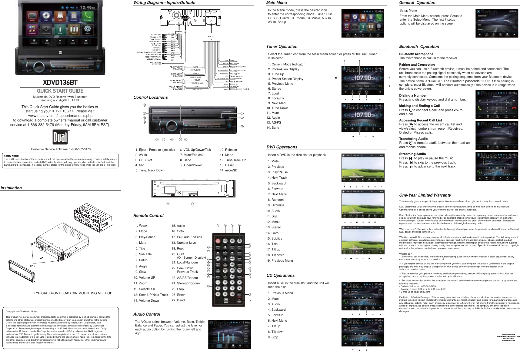 This Quick Start Guide gives you the basics to start using your XDVD136BT. Please visit www.dualav.com/support/manuals.phpto download a complete owner’s manual or call customerservice at 1-866-382-5476 (Monday-Friday, 9AM-5PM EST).Multimedia DVD Receiver with Bluetooth         featuring a 7” digital TFT LCD XDVD136BTInstallationWiring Diagram - Inputs/OutputsThis warranty gives you specific legal rights. You may also have other rights which vary  from state to state. Dual Electronics Corp. warrants this product to the original purchaser to be free from defects in material and workmanship for a period of one year from the date of the original purchase.Dual Electronics Corp. agrees, at our option, during the warranty period, to repair any defect in material or workman-ship or to furnish an equal new, renewed or comparable product (whichever is deemed necessary) in exchange without charges, subject to verification of the defect or malfunction and proof of the date of purchase. Subsequent replacement products are warranted for the balance of the original warranty period.Who is covered? This warranty is extended to the original retail purchaser for products purchased from an authorized Dual dealer and used in the U.S.A.What is covered? This warranty covers all defects in material and workmanship in this product. The following are not covered: software, installation/removal costs, damage resulting from accident, misuse, abuse, neglect, product modification, improper installation, incorrect line voltage, unauthorized repair or failure to follow instructions supplied with the product, or damage occurring during return shipment of the product. Specific license conditions and copyright notices for the software can be found via www.dualav.com.What to do? 1. Before you call for service, check the troubleshooting guide in your owner’s manual. A slight adjustment of any custom controls may save you a service call.2. If you require service during the warranty period, you must carefully pack the product (preferably in the original package) and ship it by prepaid transportation with a copy of the original receipt from the retailer to an authorized service center. 3. Please describe your problem in writing and include your name, a return UPS shipping address (P.O. Box not acceptable), and a daytime phone number with your shipment.4. For more information and for the location of the nearest authorized service center please contact us by one of the following methods:&amp;DOOXVWROOIUHHDW  (Monday-Friday, 9:00 a.m. to 5:00 p.m. EST)(PDLOXVDWFV#GXDODv.comExclusion of Certain Damages: This warranty is exclusive and in lieu of any and all other  warranties, expressed or implied, including without limitation the implied warranties of merchantability and fitness for a particular purpose and any obligation, liability, right, claim or remedy in contract or tort, whether or not arising from the company’s negligence, actual or imputed. No person or representative is authorized to assume for the company any other liability in connection with the sale of this product. In no event shall the company be liable for indirect, incidental or consequential damages.©2016 Dual Electronics Corp.NSC1015-V02Printed in ChinaPairing and ConnectingBefore you can use a Bluetooth device, it must be paired and connected. The unit broadcasts the pairing signal constantly when no devices are  currently connected. Complete the pairing sequence from your Bluetooth device.The device name is &quot;Dual BT&quot;. The Bluetooth passcode &quot;0000&quot;. Once pairing is complete, most Bluetooth will                                                 connect automatically if the device is in range when the unit is powered-on. Dialing a NumberPress    to display keypad and dial a number.Making and Ending a CallPress     to connect a call, and press       to end a call.Accessing Recent Call ListPress       to access the recent call list andview/select numbers from recent Received, Dialed or Missed calls.Transfering AudioPress      to transfer audio between the head unit and mobile phone. Streaming AudioPress       to play or pause the music. Press       to skip to the previous track. Press       to advance to the next track. 1. Current Mode Indicator2. Information Display3. Tune Up4. Preset Station Display5. Previous Menu6. Stereo7. Loud8. Local/Dx9. Next Menu10. Tune Down11. MuteIn the Menu mode, press the desired iconto enter the corresponding mode: Tuner, Disc,USB, SD Card, BT Phone, BT Music, Aux In,  AV In, Setup.Main MenuBluetooth  OperationOne-Year Limited WarrantyTuner OperationCD OperationsDVD Operationswww.dualav.comRemote ControlAudio ControlTap VOL to select between Volume, Bass, Treble, Balance and Fader. You can adjust the level for each audio option by turning the rotary left and right. 1 2 3 4567891011121314152726252423222120191816171. Power2. Mode3. Play/Pause4. Mute5. Title6. Sub Title7. Setup8. Angle9. Slow10. Volume UP11. Zoom12. Select/Talk13. Seek UP/Next Track14. Volume Down15. Audio16. Goto17. EQ/Loud/End call18. Number keys19. Root20. OSD       (On Screen Display)21. Local/Random22. Seek Down/      Prevous Track23. AS/PS/Repeat24. Stereo/Program25. Stop26. Enter27. Band Bluetooth MicrophoneThe microphone is built-in to the receiver.Setup MenuGeneral  Operation               Select the Tuner icon from the Main Menu screen or press MODE unit Tuner               is selected.Insert a DVD in the disc slot for playback.  1. Mute          2. Previous         3. Play/Pause             4. Next Track           5. Backward          6. Forward          7. Next Menu          8. Random           9. Circulate    10. Audio  11. Dial     12. Menu       13. Stereo     14. Goto    15. Subtitle   16. Title17. Tilt up18. Tilt down19. Previous Menu   1. Previous Menu   2. Mute  3. Audio  4. Backward  5. Forward  6. Next Menu  7. Tilt up  8. Tilt down  9. StopInsert a CD in the disc slot, and the unit willread the disc.Copyright and Trademark NotesThis product incorporates copyright protection technology that is protected by method claims of certain U.S. patents and other intellectual property rights owned by Macrovision Corporation and other rights owners.Use of this copyright protection technology must be authorized  by Macrovision  Corporation,  and is intended for home and other limited viewing uses only unless otherwise authorized  by MacrovisionCorporation. Reverse engineering or disassembly is prohibited. Manufactured under license from Dolby Laboratories. Dolby and the double-D symbol are trademarks of Dolby Laboratories. DVD Logo is a trademark of DVD Format/Logo Licensing Corporation registered in the U.S., Japan and other countries.SD Logo is a trademark of SD-3C, LLC. iPod and iPhone are trademarks of Apple Inc., registered in the U.S. and other countries. Dual Electronics Corporation is not affiliated with Apple, Inc. Other trademarks and trade names are those of their respective owners.TYPICAL FRONT-LOAD DIN MOUNTING METHODCustomer Service Toll Free: 1-866-382-5476The DVD video display of the in-dash unit will not operate while the vehicle is moving. This is a safety featureto prevent driver distraction. In-dash DVD video functions will only operate when vehicle is in Park and theparking brake is engaged. It is illegal in most states for the driver to view video while the vehicle is in motion. Safety Notes:QUICK START GUIDEFrom the Main Menu screen, press Setup toenter the Setup Menu. The first 7 setupoptions will be displayed on the screen.123456789101112Control Locations1. Eject - Press to eject disc2. AV In3. USB Slot 4. Mic5. Tune/Track Down6. VOL Up/Down/Talk7. Mute/End call8. Band9. Open/Power10. Release11. Mode13 1412. Tune/Track Up1213. Reset14. microSD 12. Audio13. AS/PS14. Band