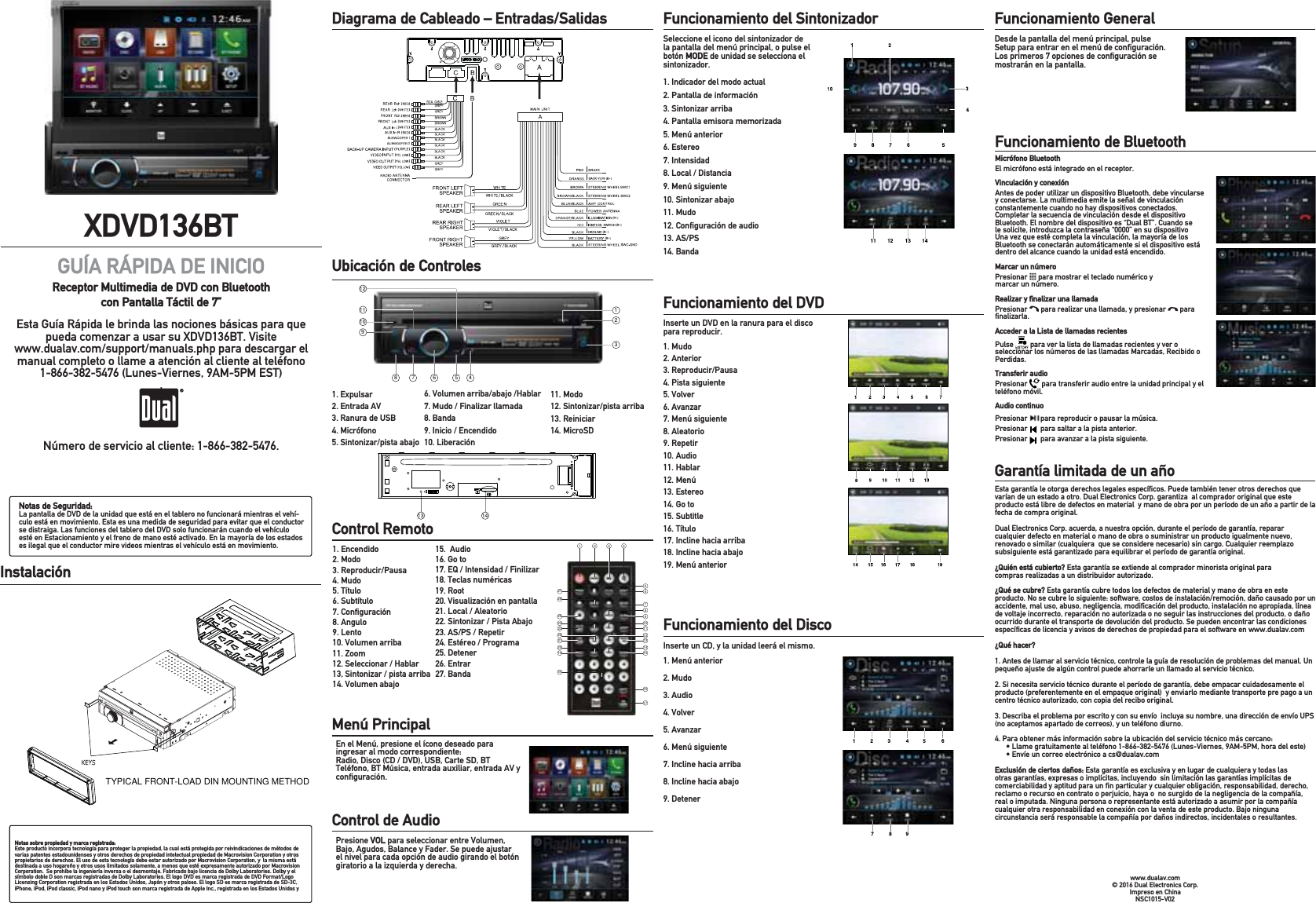 XDVD136BTGUÍA RÁPIDA DE INICIOReceptor Multimedia de DVD con Bluetooth con Pantalla Táctil de 7”Esta Guía Rápida le brinda las nociones básicas para que pueda comenzar a usar su XDVD136BT. Visite www.dualav.com/support/manuals.php para descargar el manual completo o llame a atención al cliente al teléfono 1-866-382-5476 (Lunes-Viernes, 9AM-5PM EST) .Número de servicio al cliente: 1-866-382-5476.Notas de Seguridad:La pantalla de DVD de la unidad que está en el tablero no funcionará mientras el vehí-culo está en movimiento. Esta es una medida de seguridad para evitar que el conductor se distraiga. Las funciones del tablero del DVD solo funcionarán cuando el vehículo esté en Estacionamiento y el freno de mano esté activado. En la mayoría de los estados es ilegal que el conductor mire videos mientras el vehículo está en movimiento.Notas sobre propiedad y marca registrada:Este producto incorpora tecnología para proteger la propiedad, la cual está protegida por reivindicaciones de métodos de varias patentes estadounidenses y otros derechos de propiedad intelectual propiedad de Macrovision Corporation y otros propietarios de derechos. El uso de esta tecnología debe estar autorizado por Macrovision Corporation, y  la misma está destinada a uso hogareño y otros usos limitados solamente, a menos que esté expresamente autorizado por Macrovision Corporation.  Se prohíbe la ingeniería inversa o el desmontaje. Fabricado bajo licencia de Dolby Laboratories. Dolby y el símbolo doble D son marcas registradas de Dolby Laboratories. El logo DVD es marca registrada de DVD Format/Logo Licensing Corporation registrada en los Estados Unidos, Japón y otros países. El logo SD es marca registrada de SD-3C,  iPhone, iPod, iPod classic, iPod nano y iPod touch son marca registrada de Apple Inc., registrada en los Estados Unidos y Diagrama de Cableado – Entradas/Salidas           Ubicación de Controles           1. Expulsar2. Entrada AV3. Ranura de USB4. Micrófono 5. Sintonizar/pista abajoControl Remoto           1. Encendido2. Modo     3. Reproducir/Pausa 4. Mudo5. Título6. Subtítulo7. Conﬁguración8. Angulo 9. Lento10. Volumen arriba11. Zoom12. Seleccionar / Hablar13, Sintonizar / pista arriba14. Volumen abajo15.  Audio16. Go to17. EQ / Intensidad / Finilizar18. Teclas numéricas19. Root20. Visualización en pantalla21. Local / Aleatorio22. Sintonizar / Pista Abajo23. AS/PS / Repetir24. Estéreo / Programa 25. Detener26. Entrar27. BandaMenú Principal           En el Menú, presione el ícono deseado para ingresar al modo correspondiente: Radio, Disco (CD / DVD), USB, Carte SD, BT Teléfono, BT Música, entrada auxiliar, entrada AV y conﬁguración.Funcionamiento del Sintonizador           Seleccione el icono del sintonizador de la pantalla del menú principal, o pulse el botón MODE de unidad se selecciona el sintonizador.1. Indicador del modo actual2. Pantalla de información3. Sintonizar arriba4. Pantalla emisora memorizada 5. Menú anterior 6. Estereo 7. Intensidad8. Local / Distancia9. Menú siguiente10. Sintonizar abajo11. Mudo12. Conﬁguración de audio13. AS/PS14. BandaFuncionamiento del DVD           Inserte un DVD en la ranura para el disco para reproducir.1. Mudo2. Anterior3. Reproducir/Pausa4. Pista siguiente 5. Volver6. Avanzar7. Menú siguiente8. Aleatorio9. Repetir10. Audio11. Hablar12. Menú 13. Estereo14. Go to15. Subtitle16. Título17. Incline hacia arriba18. Incline hacia abajo19. Menú anteriorFuncionamiento del Disco         Inserte un CD, y la unidad leerá el mismo. 1. Menú anterior2. Mudo 3. Audio4. Volver5. Avanzar6. Menú siguiente 7. Incline hacia arriba8. Incline hacia abajo9. DetenerFuncionamiento de Bluetooth           Esta garantía le otorga derechos legales especíﬁcos. Puede también tener otros derechos que varían de un estado a otro. Dual Electronics Corp. garantiza  al comprador original que este producto está libre de defectos en material  y mano de obra por un período de un año a partir de la fecha de compra original. Dual Electronics Corp. acuerda, a nuestra opción, durante el período de garantía, reparar cualquier defecto en material o mano de obra o suministrar un producto igualmente nuevo, renovado o similar (cualquiera  que se considere necesario) sin cargo. Cualquier reemplazo subsiguiente está garantizado para equilibrar el período de garantía original.¿Quién está cubierto? Esta garantía se extiende al comprador minorista original para compras realizadas a un distribuidor autorizado.¿Qué se cubre? Esta garantía cubre todos los defectos de material y mano de obra en este producto. No se cubre lo siguiente: software, costos de instalación/remoción, daño causado por un accidente, mal uso, abuso, negligencia, modiﬁcación del producto, instalación no apropiada, línea de voltaje incorrecto, reparación no autorizada o no seguir las instrucciones del producto, o daño ocurrido durante el transporte de devolución del producto. Se pueden encontrar las condiciones especíﬁcas de licencia y avisos de derechos de propiedad para el software en www.dualav.com ¿Qué hacer?1. Antes de llamar al servicio técnico, controle la guía de resolución de problemas del manual. Un pequeño ajuste de algún control puede ahorrarle un llamado al servicio técnico. 2. Si necesita servicio técnico durante el período de garantía, debe empacar cuidadosamente el producto (preferentemente en el empaque original)  y enviarlo mediante transporte pre pago a un centro técnico autorizado, con copia del recibo original.  3. Describa el problema por escrito y con su envío  incluya su nombre, una dirección de envío UPS (no aceptamos apartado de correos), y un teléfono diurno.4. Para obtener más información sobre la ubicación del servicio técnico más cercano:  s,LAMEGRATUITAMENTEALTELÏFONO,UNES6iernes, 9AM-5PM, hora del este)s%NVÓEUNCORREOELECTRØNICOACS DUALAVCOMExclusión de ciertos daños: Esta garantía es exclusiva y en lugar de cualquiera y todas las otras garantías, expresas o implícitas, incluyendo  sin limitación las garantías implícitas de comerciabilidad y aptitud para un ﬁn particular y cualquier obligación, responsabilidad, derecho, reclamo o recurso en contrato o perjuicio, haya o  no surgido de la negligencia de la compañía, real o imputada. Ninguna persona o representante está autorizado a asumir por la compañía cualquier otra responsabilidad en conexión con la venta de este producto. Bajo ninguna circunstancia será responsable la compañía por daños indirectos, incidentales o resultantes.www.dualav.com© 2016 Dual Electronics Corp. Impreso en China NSC1015-V02Instalación          Micrófono BluetoothEl micrófono está integrado en el receptor.Vinculación y conexiónAntes de poder utilizar un dispositivo Bluetooth, debe vincularse y conectarse. La multimedia emite la señal de vinculación constantemente cuando no hay dispositivos conectados. Completar la secuencia de vinculación desde el dispositivo Bluetooth. El nombre del dispositivo es “Dual BT”. Cuando se le solicite, introduzca la contraseña “0000” en su dispositivo Una vez que esté completa la vinculación, la mayoría de los Bluetooth se conectarán automáticamente si el dispositivo está dentro del alcance cuando la unidad está encendido.Marcar un númeroPresionar   para mostrar el teclado numérico y marcar un número. Realizar y ﬁnalizar una llamadaPresionar   para realizar una llamada, y presionar   para ﬁnalizarla.Acceder a la Lista de llamadas recientesPulse   para ver la lista de llamadas recientes y ver o seleccionar los números de las llamadas Marcadas, Recibido o Perdidas.Transferir audioPresionar   para transferir audio entre la unidad principal y el teléfono móvil.Audio continuoPresionar       para reproducir o pausar la música. Presionar       para saltar a la pista anterior. Presionar       para avanzar a la pista siguiente. 11. Modo12. Sintonizar/pista arriba13. Reiniciar14. MicroSDControl de Audio           Presione VOL para seleccionar entre Volumen, Bajo, Agudos, Balance y Fader. Se puede ajustar el nivel para cada opción de audio girando el botón giratorio a la izquierda y derecha.Garantía limitada de un año           6. Volumen arriba/abajo /Hablar7. Mudo / Finalizar llamada8. Banda9. Inicio / Encendido10. LiberaciónFuncionamiento General          Desde la pantalla del menú principal, pulse Setup para entrar en el menú de conﬁguración. Los primeros 7 opciones de conﬁguración se mostrarán en la pantalla.TYPICAL FRONT-LOAD DIN MOUNTING METHOD121234567891011121 2 3 45678910111213141527262524232221201918161713 14