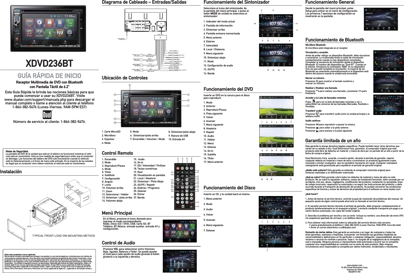 XDVD236BTGUÍA RÁPIDA DE INICIOReceptor Multimedia de DVD con Bluetooth con Pantalla Táctil de 6.2”Esta Guía Rápida le brinda las nociones básicas para que pueda comenzar a usar su XDVD236BT. Visite www.dualav.com/support/manuals.php para descargar el manual completo o llame a atención al cliente al teléfono 1-866-382-5476 (Lunes-Viernes, 9AM-5PM EST) .Número de servicio al cliente: 1-866-382-5476.Notas de Seguridad:La pantalla de DVD de la unidad que está en el tablero no funcionará mientras el vehí-culo está en movimiento. Esta es una medida de seguridad para evitar que el conductor se distraiga. Las funciones del tablero del DVD solo funcionarán cuando el vehículo esté en Estacionamiento y el freno de mano esté activado. En la mayoría de los estados es ilegal que el conductor mire videos mientras el vehículo está en movimiento.Notas sobre propiedad y marca registrada:Este producto incorpora tecnología para proteger la propiedad, la cual está protegida por reivindicaciones de métodos de varias patentes estadounidenses y otros derechos de propiedad intelectual propiedad de Macrovision Corporation y otros propietarios de derechos. El uso de esta tecnología debe estar autorizado por Macrovision Corporation, y  la misma está destinada a uso hogareño y otros usos limitados solamente, a menos que esté expresamente autorizado por Macrovision Corporation.  Se prohíbe la ingeniería inversa o el desmontaje. Fabricado bajo licencia de Dolby Laboratories. Dolby y el símbolo doble D son marcas registradas de Dolby Laboratories. El logo DVD es marca registrada de DVD Format/Logo Licensing Corporation registrada en los Estados Unidos, Japón y otros países. El logo SD es marca registrada de SD-3C,  iPhone, iPod, iPod classic, iPod nano y iPod touch son marca registrada de Apple Inc., registrada en los Estados Unidos y Diagrama de Cableado – Entradas/Salidas           Ubicación de Controles           1. Carte MicroSD 2. Micrófono 3. Expulsar4. ModoControl Remoto           1. Encendido2. Modo     3. Reproducir/Pausa 4. Mudo5. Título6. Subtítulo7. Conﬁguración8. Angulo 9. Lento10. Volumen arriba11. Zoom12. Seleccionar / Hablar13, Sintonizar / pista arriba14. Volumen abajo15.  Audio16. Go to17. EQ / Intensidad / Finilizar18. Teclas numéricas19. Root20. Visualización en pantalla21. Local / Aleatorio22. Sintonizar / Pista Abajo23. AS/PS / Repetir24. Estéreo / Programa 25. Detener26. Entrar27. BandaMenú Principal           En el Menú, presione el ícono deseado para ingresar al modo correspondiente: Radio, Disco (CD / DVD), USB, Carte SD, BT Teléfono, BT Música, entrada auxiliar, entrada AV y conﬁguración.Funcionamiento del Sintonizador           Seleccione el icono del sintonizador de la pantalla del menú principal, o pulse el botón MODE de unidad se selecciona el sintonizador.1. Indicador del modo actual2. Pantalla de información3. Sintonizar arriba4. Pantalla emisora memorizada 5. Menú anterior 6. Estereo 7. Intensidad8. Local / Distancia9. Menú siguiente10. Sintonizar abajo11. Mudo12. Conﬁguración de audio13. AS/PS14. BandaFuncionamiento del DVD           Inserte un DVD en la ranura para el disco para reproducir.1. Mudo2. Anterior3. Reproducir/Pausa4. Pista siguiente 5. Volver6. Avanzar7. Menú siguiente8. Aleatorio9. Repetir10. Audio11. Hablar12. Menú 13. Estereo14. Go to15. Subtitle16. Título17. Menú anteriorFuncionamiento del Disco         Inserte un CD, y la unidad leerá el mismo. 1. Menú anterior2. Mudo 3. Audio4. Volver5. Avanzar6. Menú siguiente 7. DetenerInstalación          8. Sintonizar/pista abajo9. Ranura de USB 10. Entrada AVControl de Audio           Presione VOL para seleccionar entre Volumen, Bajo, Agudos, Balance y Fader. Se puede ajustar el nivel para cada opción de audio girando el botón giratorio a la izquierda y derecha.5. Modo6.  Sintonizar/pista arriba7. Encendido / Volumen / MudoFuncionamiento General          Desde la pantalla del menú principal, pulse Setup para entrar en el menú de conﬁguración. Los primeros 7 opciones de conﬁguración se mostrarán en la pantalla.TYPICAL FRONT-LOAD DIN MOUNTING METHOD1 2 3 456789101112131415272625242322212019181617Funcionamiento de Bluetooth           Esta garantía le otorga derechos legales especíﬁcos. Puede también tener otros derechos que varían de un estado a otro. Dual Electronics Corp. garantiza  al comprador original que este producto está libre de defectos en material  y mano de obra por un período de un año a partir de la fecha de compra original. Dual Electronics Corp. acuerda, a nuestra opción, durante el período de garantía, reparar cualquier defecto en material o mano de obra o suministrar un producto igualmente nuevo, renovado o similar (cualquiera  que se considere necesario) sin cargo. Cualquier reemplazo subsiguiente está garantizado para equilibrar el período de garantía original.¿Quién está cubierto? Esta garantía se extiende al comprador minorista original para compras realizadas a un distribuidor autorizado.¿Qué se cubre? Esta garantía cubre todos los defectos de material y mano de obra en este producto. No se cubre lo siguiente: software, costos de instalación/remoción, daño causado por un accidente, mal uso, abuso, negligencia, modiﬁcación del producto, instalación no apropiada, línea de voltaje incorrecto, reparación no autorizada o no seguir las instrucciones del producto, o daño ocurrido durante el transporte de devolución del producto. Se pueden encontrar las condiciones especíﬁcas de licencia y avisos de derechos de propiedad para el software en www.dualav.com ¿Qué hacer?1. Antes de llamar al servicio técnico, controle la guía de resolución de problemas del manual. Un pequeño ajuste de algún control puede ahorrarle un llamado al servicio técnico. 2. Si necesita servicio técnico durante el período de garantía, debe empacar cuidadosamente el producto (preferentemente en el empaque original)  y enviarlo mediante transporte pre pago a un centro técnico autorizado, con copia del recibo original.  3. Describa el problema por escrito y con su envío  incluya su nombre, una dirección de envío UPS (no aceptamos apartado de correos), y un teléfono diurno.4. Para obtener más información sobre la ubicación del servicio técnico más cercano:  s,LAMEGRATUITAMENTEALTELÏFONO,UNES6IERNES!-0-HORADELESTEs%NVÓEUNCORREOELECTRØNICOACS DUALAVCOMExclusión de ciertos daños: Esta garantía es exclusiva y en lugar de cualquiera y todas las otras garantías, expresas o implícitas, incluyendo  sin limitación las garantías implícitas de comerciabilidad y aptitud para un ﬁn particular y cualquier obligación, responsabilidad, derecho, reclamo o recurso en contrato o perjuicio, haya o  no surgido de la negligencia de la compañía, real o imputada. Ninguna persona o representante está autorizado a asumir por la compañía cualquier otra responsabilidad en conexión con la venta de este producto. Bajo ninguna circunstancia será responsable la compañía por daños indirectos, incidentales o resultantes.www.dualav.com© 2016 Dual Electronics Corp. Impreso en China NSA0915-V01Micrófono BluetoothEl micrófono está integrado en el receptor.Vinculación y conexiónAntes de poder utilizar un dispositivo Bluetooth, debe vincularse y conectarse. La multimedia emite la señal de vinculación constantemente cuando no hay dispositivos conectados. Completar la secuencia de vinculación desde el dispositivo Bluetooth. El nombre del dispositivo es “Dual BT”. Cuando se le solicite, introduzca la contraseña “0000” en su dispositivo Una vez que esté completa la vinculación, la mayoría de los Bluetooth se conectarán automáticamente si el dispositivo está dentro del alcance cuando la unidad está encendido.Marcar un númeroPresionar   para mostrar el teclado numérico y marcar un número. Realizar y ﬁnalizar una llamadaPresionar   para realizar una llamada, y presionar   para ﬁnalizarla.Acceder a la Lista de llamadas recientesPulse   para ver la lista de llamadas recientes y ver o seleccionar los números de las llamadas Marcadas, Recibido o Perdidas.Transferir audioPresionar   para transferir audio entre la unidad principal y el teléfono móvil.Audio continuoPresionar       para reproducir o pausar la música. Presionar       para saltar a la pista anterior. Presionar       para avanzar a la pista siguiente. Garantía limitada de un año           32546789101