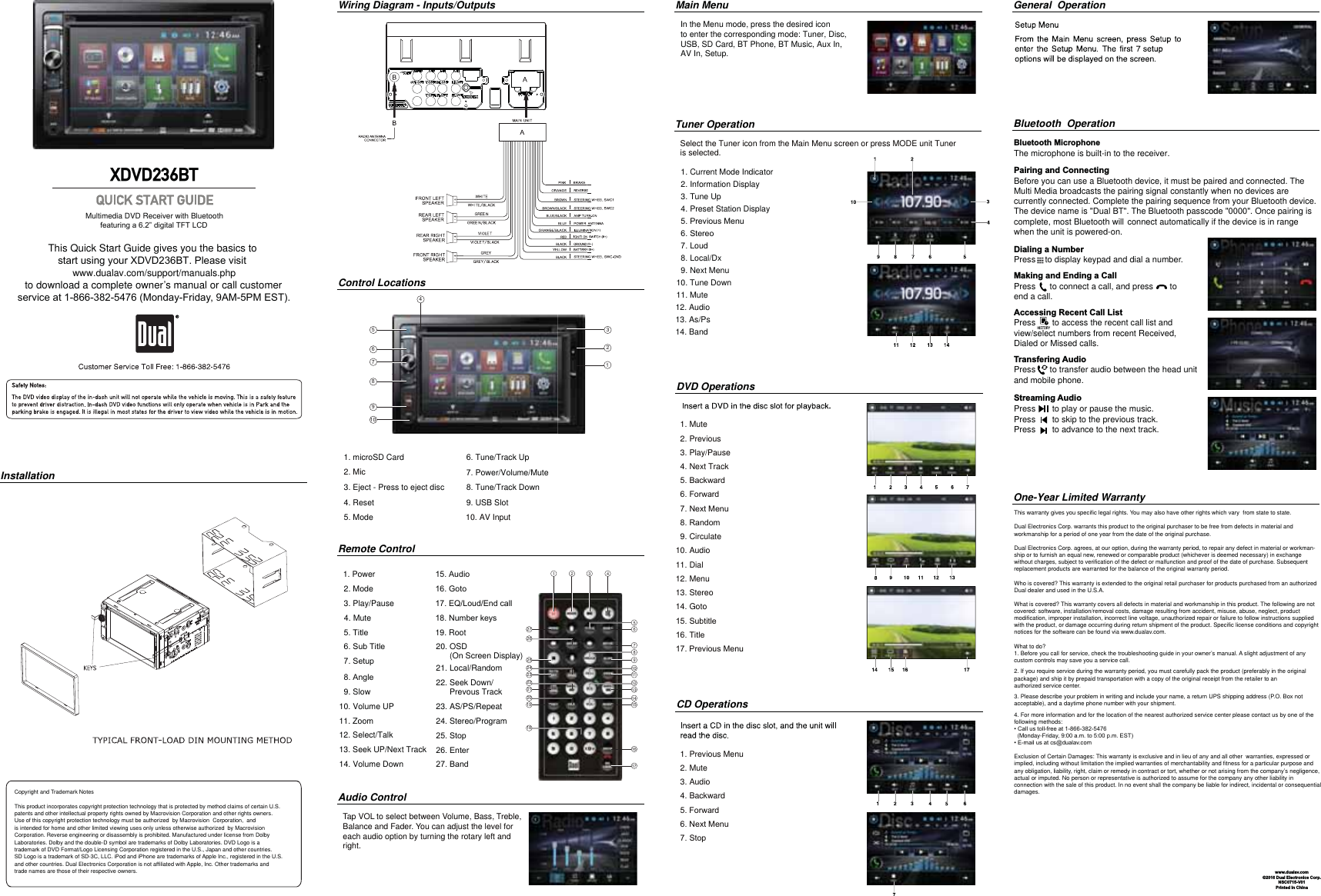 This warranty gives you specific legal rights. You may also have other rights which vary  from state to state. Dual Electronics Corp. warrants this product to the original purchaser to be free from defects in material and workmanship for a period of one year from the date of the original purchase.Dual Electronics Corp. agrees, at our option, during the warranty period, to repair any defect in material or workman-ship or to furnish an equal new, renewed or comparable product (whichever is deemed necessary) in exchange without charges, subject to verification of the defect or malfunction and proof of the date of purchase. Subsequent replacement products are warranted for the balance of the original warranty period.Who is covered? This warranty is extended to the original retail purchaser for products purchased from an authorized Dual dealer and used in the U.S.A.What is covered? This warranty covers all defects in material and workmanship in this product. The following are not covered: software, installation/removal costs, damage resulting from accident, misuse, abuse, neglect, product modification, improper installation, incorrect line voltage, unauthorized repair or failure to follow instructions supplied with the product, or damage occurring during return shipment of the product. Specific license conditions and copyright notices for the software can be found via www.dualav.com.What to do? 1. Before you call for service, check the troubleshooting guide in your owner’s manual. A slight adjustment of any custom controls may save you a service call.2. If you require service during the warranty period, you must carefully pack the product (preferably in the original package) and ship it by prepaid transportation with a copy of the original receipt from the retailer to an authorized service center. 3. Please describe your problem in writing and include your name, a return UPS shipping address (P.O. Box not acceptable), and a daytime phone number with your shipment.4. For more information and for the location of the nearest authorized service center please contact us by one of the following methods:&amp;DOOXVWROOIUHHDW  (Monday-FridayDPWRSP(67(PDLOXVDWFV#GXDODv.comExclusion of Certain Damages: This warranty is exclusive and in lieu of any and all other  warranties, expressed or implied, including without limitation the implied warranties of merchantability and fitness for a particular purpose and any obligation, liability, right, claim or remedy in contract or tort, whether or not arising from the company’s negligence, actual or imputed. No person or representative is authorized to assume for the company any other liability in connection with the sale of this product. In no event shall the company be liable for indirect, incidental or consequential damages.www.dualav.com©2016 Dual Electronics Corp.NSC0715-V01Printed in ChinaCopyright and Trademark NotesThis product incorporates copyright protection technology that is protected by method claims of certain U.S. patents and other intellectual property rights owned by Macrovision Corporation and other rights owners.Use of this copyright protection technology must be authorized  by Macrovision  Corporation,  and is intended for home and other limited viewing uses only unless otherwise authorized  by MacrovisionCorporation. Reverse engineering or disassembly is prohibited. Manufactured under license from Dolby Laboratories. Dolby and the double-D symbol are trademarks of Dolby Laboratories. DVD Logo is a trademark of DVD Format/Logo Licensing Corporation registered in the U.S., Japan and other countries.SD Logo is a trademark of SD-3C, LLC. iPod and iPhone are trademarks of Apple Inc., registered in the U.S. and other countries. Dual Electronics Corporation is not affiliated with Apple, Inc. Other trademarks and trade names are those of their respective owners.Pairing and ConnectingBefore you can use a Bluetooth device, it must be paired and connected. The Multi Media broadcasts the pairing signal constantly when no devices are currently connected. Complete the pairing sequence from your Bluetooth device.The device name is &quot;Dual BT&quot;. The Bluetooth passcode &quot;0000&quot;. Once pairing is complete, most Bluetooth will                                                 connect automatically if the device is in range when the unit is powered-on.  Dialing a NumberPress    to display keypad and dial a number.Making and Ending a CallPress      to connect a call, and press       to end a call.Accessing Recent Call ListPress       to access the recent call list andview/select numbers from recent Received, Dialed or Missed calls.Transfering AudioPress      to transfer audio between the head unit and mobile phone. Streaming Audio Press       to play or pause the music. Press       to skip to the previous track. Press       to advance to the next track. 324910In the Menu mode, press the desired iconto enter the corresponding mode: Tuner, Disc,USB, SD Card, BT Phone, BT Music, Aux In,   AV In, Setup.This Quick Start Guide gives you the basics to VWDUWXVLQJ\RXU;&apos;9&apos;%73OHDVHYLVLWwww.dualav.com/support/manuals.phpto download a complete owner’s manual or call customerVHUYLFHDW0RQGD\)ULGDy$030(67Multimedia DVD Receiver with BluetoothIHDWXULQJD´GLJLWDO7)7/&amp;&apos;XDVD236BTInstallationWiring Diagram - Inputs/Outputs Main Menu General  OperationBluetooth  OperationOne-Year Limited WarrantyControl LocationsCD OperationsDVD Operations1. microSD Card 2. Mic3. Eject - Press to eject disc 4. Reset Mode Tune/Track Up Power/Volume/Mute Tune/Track Down 9. USB Slot 1 2 3 4910111213142423222120191. Power2. Mode3. Play/Pause4. Mute7LWOH6XE7LWOH6HWXS$QJOH9. Slow10. Volume UP11. Zoom12. Select/Talk13. Seek UP/Next Track14. Volume Down$XGLR*RWR(4/RXG(QGFDOO1XPEHUNH\V19. Root20. OSD       (On Screen Display)21. Local/Random22. Seek Down/      Prevous Track23. AS/PS/Repeat24. Stereo/Program6WRS(QWHU%DQGRemote ControlAudio ControlTap VOL to select between Volume, Bass, Treble, Balance and Fader. You can adjust the level for each audio option by turning the rotary left and right.  1. Current Mode Indicator2. Information Display3. Tune Up4. Preset Station Display3UHYLRXV0HQX6WHUHRLoudLocal/Dx9. Next Menu10. Tune Down11. Mute  1. Mute          2. Previous         3. Play/Pause             4. Next Track         %DFNZDUG)RUZDUG1H[W0HQX5DQGRP  9. Circulate    10. Audio  11. Dial     12. Menu       13. Stereo     14. Goto    6XEWLWOH7LWOH3UHYLRXV0HQX   1. Previous Menu   2. Mute  3. Audio  4. Backward)RUZDUG1H[W0HQX6WRSTuner Operation               Select the Tuner icon from the Main Menu screen or press MODE unit Tuner               is selected.12. Audio13. As/Ps14. Band10. AV Input1Bluetooth MicrophoneThe microphone is built-in to the receiver.