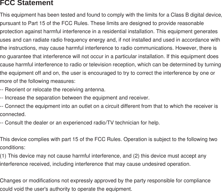 FCC StatementThis equipment has been tested and found to comply with the limits for a Class B digital device, pursuant to Part 15 of the FCC Rules. These limits are designed to provide reasonable protection against harmful interference in a residential installation. This equipment generates uses and can radiate radio frequency energy and, if not installed and used in accordance with the instructions, may cause harmful interference to radio communications. However, there is no guarantee that interference will not occur in a particular installation. If this equipment does cause harmful interference to radio or television reception, which can be determined by turning the equipment off and on, the user is encouraged to try to correct the interference by one or more of the following measures:-- Reorient or relocate the receiving antenna.    -- Increase the separation between the equipment and receiver.     -- Connect the equipment into an outlet on a circuit different from that to which the receiver is connected.    -- Consult the dealer or an experienced radio/TV technician for help.This device complies with part 15 of the FCC Rules. Operation is subject to the following two conditions:(1) This device may not cause harmful interference, and (2) this device must accept any interference received, including interference that may cause undesired operation.Changes or modifications not expressly approved by the party responsible for compliance could void the user&apos;s authority to operate the equipment.