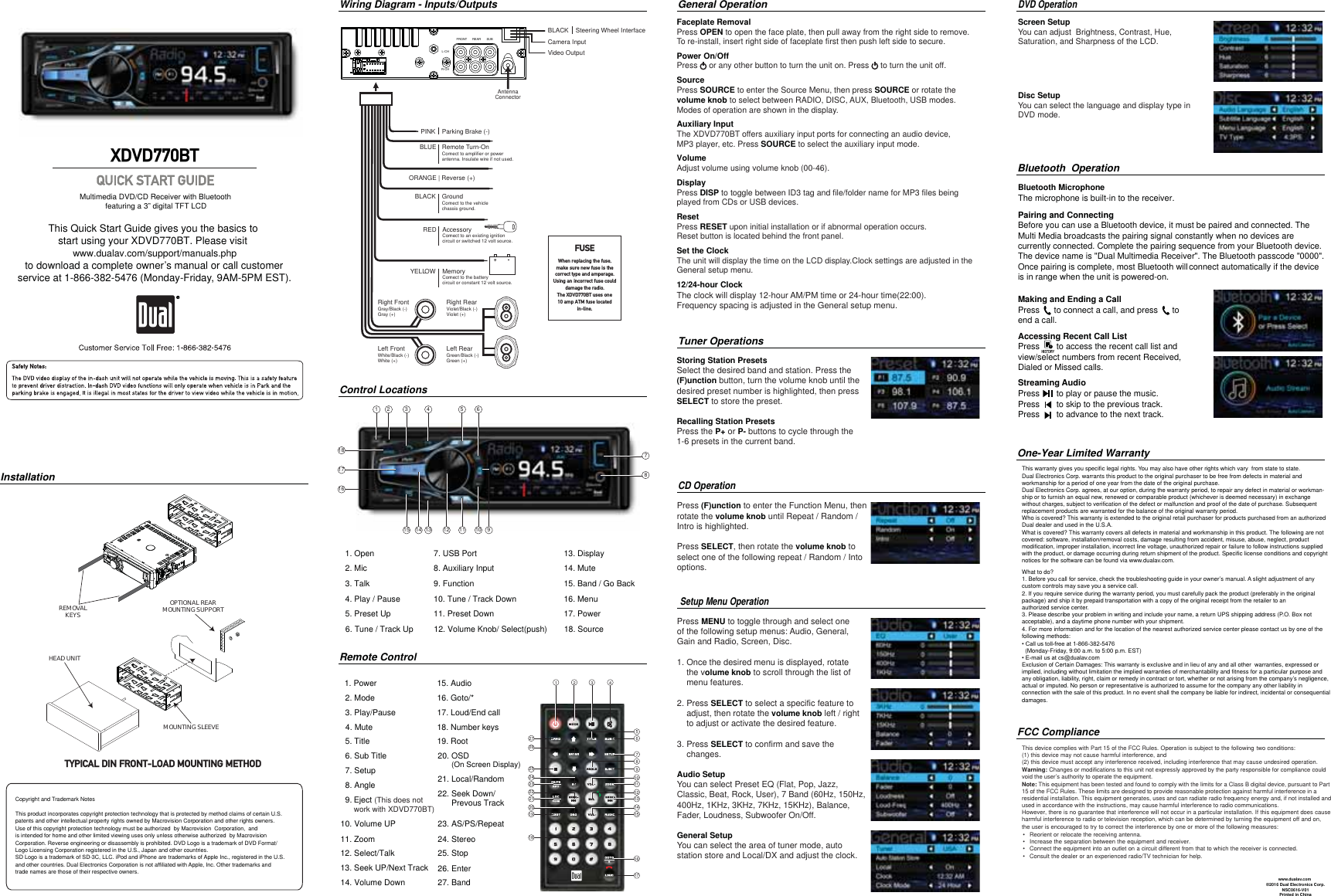 Copyright and Trademark NotesThis product incorporates copyright protection technology that is protected by method claims of certain U.S. patents and other intellectual property rights owned by Macrovision Corporation and other rights owners.Use of this copyright protection technology must be authorized  by Macrovision  Corporation,  and is intended for home and other limited viewing uses only unless otherwise authorized  by MacrovisionCorporation. Reverse engineering or disassembly is prohibited. DVD Logo is a trademark of DVD Format/ Logo Licensing Corporation registered in the U.S., Japan and other countries.SD Logo is a trademark of SD-3C, LLC. iPod and iPhone are trademarks of Apple Inc., registered in the U.S. and other countries. Dual Electronics Corporation is not affiliated with Apple, Inc. Other trademarks and trade names are those of their respective owners.761 2 3 4 5181716This Quick Start Guide gives you the basics to start using your XDVD770BT. Please visit www.dualav.com/support/manuals.phpto download a complete owner’s manual or call customerservice at 1-866-382-5476 (Monday-Friday, 9AM-5PM EST).Multimedia DVD/CD Receiver with Bluetooth            featuring a 3” digital TFT LCD XDVD770BTInstallationWiring Diagram - Inputs/OutputsControl LocationsCD Operation Setup Menu Operation Tuner Operations1. Open 2. Mic3. Talk4. Play / Pause5. Preset Up1 2 3 4567891011121314152726252423222120191816171. Power2. Mode3. Play/Pause4. Mute5. Title6. Sub Title7. Setup8. Angle9.  10. Volume UP11. Zoom12. Select/Talk13. Seek UP/Next Track14. Volume Down15. Audio16. Goto/*17. Loud/End call18. Number keys19. Root20. OSD       (On Screen Display)21. Local/Random22. Seek Down/      Prevous Track23. AS/PS/Repeat24. Stereo25. Stop26. Enter27. BandRemote Control General Operation8Pairing and ConnectingBefore you can use a Bluetooth device, it must be paired and connected. The Multi Media broadcasts the pairing signal constantly when no devices are currently connected. Complete the pairing sequence from your Bluetooth device.The device name is &quot;Dual Multimedia Receiver&quot;. The Bluetooth passcode &quot;0000&quot;. Once pairing is complete, most Bluetooth will                                                                         connect automatically if the device          is in range when the unit is powered-on.  Making and Ending a CallPress      to connect a call, and press      to end a call.Accessing Recent Call ListPress       to access the recent call list andview/select numbers from recent Received, Dialed or Missed calls.Streaming Audio Press       to play or pause the music. Press       to skip to the previous track. Press       to advance to the next track. Bluetooth  OperationBluetooth MicrophoneThe microphone is built-in to the receiver.This warranty gives you specific legal rights. You may also have other rights which vary  from state to state. Dual Electronics Corp. warrants this product to the original purchaser to be free from defects in material and workmanship for a period of one year from the date of the original purchase.Dual Electronics Corp. agrees, at our option, during the warranty period, to repair any defect in material or workman-ship or to furnish an equal new, renewed or comparable product (whichever is deemed necessary) in exchange without charges, subject to verification of the defect or malfunction and proof of the date of purchase. Subsequent replacement products are warranted for the balance of the original warranty period.Who is covered? This warranty is extended to the original retail purchaser for products purchased from an authorized Dual dealer and used in the U.S.A.What is covered? This warranty covers all defects in material and workmanship in this product. The following are not covered: software, installation/removal costs, damage resulting from accident, misuse, abuse, neglect, product modification, improper installation, incorrect line voltage, unauthorized repair or failure to follow instructions supplied with the product, or damage occurring during return shipment of the product. Specific license conditions and copyright notices for the software can be found via www.dualav.com.What to do? 1. Before you call for service, check the troubleshooting guide in your owner’s manual. A slight adjustment of any custom controls may save you a service call.2. If you require service during the warranty period, you must carefully pack the product (preferably in the original package) and ship it by prepaid transportation with a copy of the original receipt from the retailer to an authorized service center. 3. Please describe your problem in writing and include your name, a return UPS shipping address (P.O. Box not acceptable), and a daytime phone number with your shipment.4. For more information and for the location of the nearest authorized service center please contact us by one of the following methods:&amp;DOOXVWROOIUHHDW  (Monday-Friday, 9:00 a.m. to 5:00 p.m. EST)(PDLOXVDWFV#GXDODv.comExclusion of Certain Damages: This warranty is exclusive and in lieu of any and all other  warranties, expressed or implied, including without limitation the implied warranties of merchantability and fitness for a particular purpose and any obligation, liability, right, claim or remedy in contract or tort, whether or not arising from the company’s negligence, actual or imputed. No person or representative is authorized to assume for the company any other liability in connection with the sale of this product. In no event shall the company be liable for indirect, incidental or consequential damages.©2016 Dual Electronics Corp.NSC0616-V01Printed in ChinaOne-Year Limited Warranty     www.dualav.comFCC ComplianceThis device complies with Part 15 of the FCC Rules. Operation is subject to the following two conditions: (1) this device may not cause harmful interference, and (2) this device must accept any interference received, including interference that may cause undesired operation.Warning: Changes or modifications to this unit not expressly approved by the party responsible for compliance could void the user’s authority to operate the equipment. Note: This equipment has been tested and found to comply with the limits for a Class B digital device, pursuant to Part 15 of the FCC Rules. These limits are designed to provide reasonable protection against harmful interference in a residential installation. This equipment generates, uses and can radiate radio frequency energy and, if not installed and used in accordance with the instructions, may cause harmful interference to radio communications. However, there is no guarantee that interference will not occur in a particular installation. If this equipment does cause harmful interference to radio or television reception, which can be determined by turning the equipment off and on, the user is encouraged to try to correct the interference by one or more of the following measures:     : Reorient or relocate the receiving antenna.Increase the separation between the equipment and receiver.Connect the equipment into an outlet on a circuit different from that to which the receiver is connected. Consult the dealer or an experienced radio/TV technician for help.REMOVALKEYSHEAD UNITMOUNTING SLEEVEOPTIONAL REARMOUNTING SUPPORTTYPICAL DIN FRONT-LOAD MOUNTING METHODBLUEBLACKREDYELLOWRemote Turn-OnConnect to amplifier or powerantenna. Insulate wire if not used.GroundConnect to the vehiclechassis ground.AccessoryConnect to an existing ignitioncircuit or switched 12 volt source.MemoryConnect to the batterycircuit or constant 12 volt source.Right FrontGray/Black (-)Gray (+)Left FrontWhite/Black (-)White (+)Left RearGreen/Black (-)Green (+)Right RearViolet/Black (-)Violet (+)AntennaConnectorSUBREARFRONTL-CHR-CHFUSEWhen replacing the fuse, make sure new fuse is thecorrect type and amperage. Using an incorrect fuse could damage the radio. The  XDVD770BT uses one10 amp ATM fuse located in-line.PINK Parking Brake (-)     12/24-hour Clock The clock will display 12-hour AM/PM time or 24-hour time(22:00).Frequency spacing is adjusted in the General setup menu.Set the ClockThe unit will display the time on the LCD display.Clock settings are adjusted in the General setup menu.ResetPress RESET upon initial installation or if abnormal operation occurs.Reset button is located behind the front panel.DisplayPress DISP to toggle between ID3 tag and file/folder name for MP3 files being played from CDs or USB devices.VolumeAdjust volume using volume knob (00-46).Auxiliary InputThe XDVD770BT offers auxiliary input ports for connecting an audio device, MP3 player, etc. Press SOURCE to select the auxiliary input mode.SourcePress SOURCE to enter the Source Menu, then press SOURCE or rotate the volume knob to select between RADIO, DISC, AUX, Bluetooth, USB modes. Modes of operation are shown in the display.Power On/OffPress     or any other button to turn the unit on. Press     to turn the unit off.Faceplate RemovalPress OPEN to open the face plate, then pull away from the right side to remove. To re-install, insert right side of faceplate first then push left side to secure.15 14 13 12 11 10 96. Tune / Track Up7. USB Port8. Auxiliary Input9. Function10. Tune / Track Down11. Preset Down12. Volume Knob/ Select(push)13. Display14. Mute15. Band / Go Back16. Menu17. Power18. SourceStoring Station PresetsSelect the desired band and station. Press the (F)unction button, turn the volume knob until the desired preset number is highlighted, then press SELECT to store the preset.Recalling Station PresetsPress the P+ or P- buttons to cycle through the 1-6 presets in the current band.Press (F)unction to enter the Function Menu, then rotate the volume knob until Repeat / Random / Intro is highlighted. Press SELECT, then rotate the volume knob to select one of the following repeat / Random / Into options.Press MENU to toggle through and select one of the following setup menus: Audio, General, Gain and Radio, Screen, Disc.1. Once the desired menu is displayed, rotate     the volume knob to scroll through the list of     menu features.2. Press SELECT to select a specific feature to     adjust, then rotate the volume knob left / right      to adjust or activate the desired feature.3. Press SELECT to confirm and save the     changes.Audio SetupYou can select Preset EQ (Flat, Pop, Jazz, Classic, Beat, Rock, User), 7 Band (60Hz, 150Hz,400Hz, 1KHz, 3KHz, 7KHz, 15KHz), Balance, Fader, Loudness, Subwoofer On/Off. General SetupYou can select the area of tuner mode, auto station store and Local/DX and adjust the clock.  DVD Operation BLACK    Steering Wheel Interface  Screen SetupYou can adjust  Brightness, Contrast, Hue, Saturation, and Sharpness of the LCD.  Disc SetupYou can select the language and display type in DVD mode. Eject (This does not work with XDVD770BT)Video Output Camera Input  ORANGE | Reverse (+)