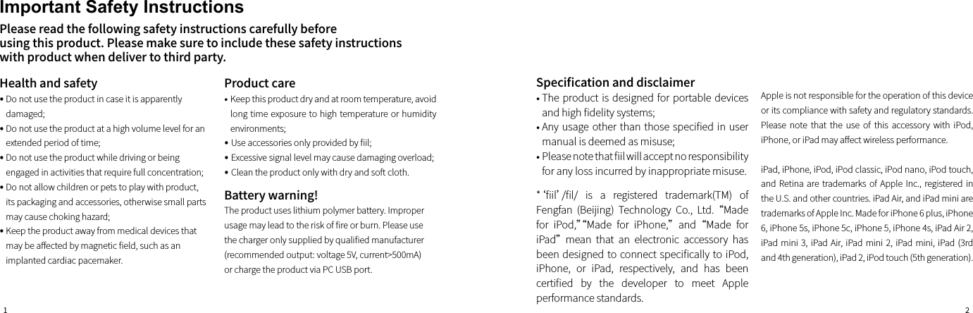 1 2Health and safety•  Do not use the product in case it is apparently damaged;•  Do not use the product at a high volume level for an extended period of time;•  Do not use the product while driving or being engaged in activities that require full concentration;•  Do not allow children or pets to play with product, its packaging and accessories, otherwise small parts may cause choking hazard;•  Keep the product away from medical devices that may be a󼴨ected by magnetic 󼴩eld, such as an implanted cardiac pacemaker.Product care•  Keep this product dry and at room temperature, avoid long time exposure to high temperature or humidity environments;•  Use accessories only provided by 󼴩il;•  Excessive signal level may cause damaging overload;•  Clean the product only with dry and soft cloth.Battery warning!The product uses lithium polymer battery. Improper usage may lead to the risk of 󼴩re or burn. Please usethe charger only supplied by quali󼴩ed manufacturer (recommended output: voltage 5V, current&gt;500mA)or charge the product via PC USB port.Please read the following safety instructions carefully beforeusing this product. Please make sure to include these safety instructionswith product when deliver to third party.Important Safety InstructionsSpeci󼴩cation and disclaimer•  The product is designed for portable devices and high 󼴩delity systems;•  Any usage other than those speci󼴩ed  in user manual is deemed as misuse;•  Please note that 󼴩il will accept no responsibility for any loss incurred by inappropriate misuse.*‘󼴩il’/󼴩l/  is  a  registered  trademark(TM)  of Fengfan  (Beijing)  Technology  Co.,  Ltd. “Made for  iPod,”“Made  for  iPhone,”  and “Made  for iPad”  mean  that  an  electronic  accessory  has been designed to connect speci󼴩cally to iPod, iPhone,  or  iPad,  respectively,  and  has  been certi󼴩ed  by  the  developer  to  meet  Apple performance standards. Apple is not responsible for the operation of this device or its compliance with safety and regulatory standards. Please  note  that  the  use of  this  accessory  with  iPod, iPhone, or iPad may a󼴨ect wireless performance.iPad, iPhone, iPod, iPod classic, iPod nano, iPod touch, and Retina are  trademarks of Apple  Inc., registered in the U.S. and other countries. iPad Air, and iPad mini are trademarks of Apple Inc. Made for iPhone 6 plus, iPhone 6, iPhone 5s, iPhone 5c, iPhone 5, iPhone 4s, iPad Air 2, iPad mini 3,  iPad Air, iPad mini 2,  iPad mini, iPad (3rd and 4th generation), iPad 2, iPod touch (5th generation).