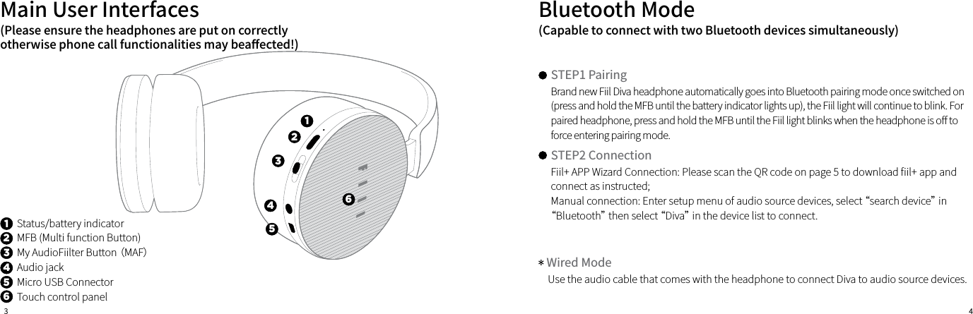 3 4Status/battery indicatorMFB (Multi function Button)My AudioFiilter Button （MAF）Audio jackMicro USB ConnectorTouch control panelMain User Interfaces123451243566Brand new Fiil Diva headphone automatically goes into Bluetooth pairing mode once switched on (press and hold the MFB until the battery indicator lights up), the Fiil light will continue to blink. For paired headphone, press and hold the MFB until the Fiil light blinks when the headphone is o󼴨 to force entering pairing mode.Fiil+ APP Wizard Connection: Please scan the QR code on page 5 to download 󼴩il+ app and connect as instructed;Manual connection: Enter setup menu of audio source devices, select “search device” in “Bluetooth” then select “Diva” in the device list to connect.Use the audio cable that comes with the headphone to connect Diva to audio source devices.Bluetooth Mode(Please ensure the headphones are put on correctly otherwise phone call functionalities may bea󼴨ected!)(Capable to connect with two Bluetooth devices simultaneously)STEP1 PairingSTEP2 ConnectionWired Mode