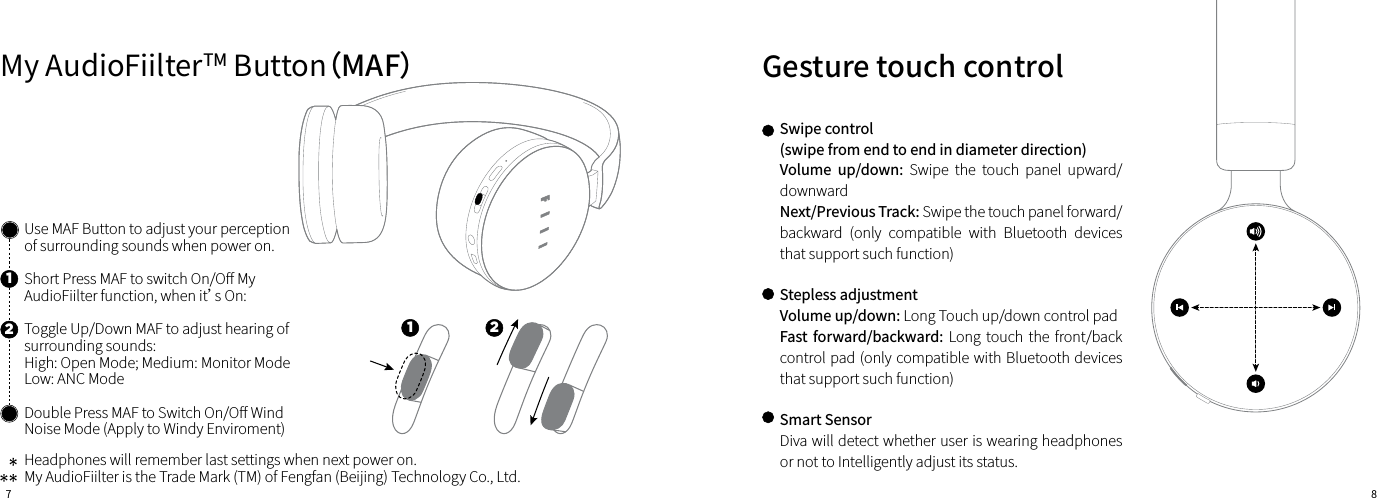 7 8Gesture touch controlUse MAF Button to adjust your perception of surrounding sounds when power on.Short Press MAF to switch On/O󼴨 My AudioFiilter function, when it’s On:Toggle Up/Down MAF to adjust hearing of surrounding sounds:High: Open Mode; Medium: Monitor ModeLow: ANC ModeDouble Press MAF to Switch On/O󼴨 Wind Noise Mode (Apply to Windy Enviroment)Headphones will remember last settings when next power on.My AudioFiilter is the Trade Mark (TM) of Fengfan (Beijing) Technology Co., Ltd.Swipe control(swipe from end to end in diameter direction)Volume  up/down:  Swipe  the  touch  panel  upward/downwardNext/Previous Track: Swipe the touch panel forward/ backward  (only  compatible  with  Bluetooth  devices that support such function)Stepless adjustmentVolume up/down: Long Touch up/down control padFast forward/backward: Long touch  the  front/back control pad (only compatible with Bluetooth devices that support such function)Smart SensorDiva will detect whether user is wearing headphones or not to Intelligently adjust its status.My AudioFiilterTM Button（MAF）121 2