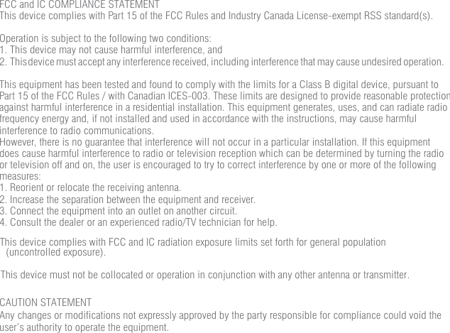 This device must not be collocated or operation in conjunction with any other antenna or transmitter.This device complies with FCC and IC radiation exposure limits set forth for general population `(uncontrolled exposure).`FCC and IC COMPLIANCE STATEMENTThis device complies with Part 15 of the FCC Rules and Industry Canada License-exempt RSS standard(s).                                  Operation is subject to the following two conditions:1. This device may not cause harmful interference, and2. Thisdevice must accept any interference received, including interference that may cause undesired operation.This equipment has been tested and found to comply with the limits for a Class B digital device, pursuant to Part 15 of the FCC Rules / with Canadian ICES-003. These limits are designed to provide reasonable protection against harmful interference in a residential installation. This equipment generates, uses, and can radiate radio frequency energy and, if not installed and used in accordance with the instructions, may cause harmful interference to radio communications.However, there is no guarantee that interference will not occur in a particular installation. If this equipment does cause harmful interference to radio or television reception which can be determined by turning the radio or television off and on, the user is encouraged to try to correct interference by one or more of the following measures:1. Reorient or relocate the receiving antenna.2. Increase the separation between the equipment and receiver.3. Connect the equipment into an outlet on another circuit.4. Consult the dealer or an experienced radio/TV technician for help.CAUTION STATEMENTAny changes or modifications not expressly approved by the party responsible for compliance could void the user’s authority to operate the equipment.