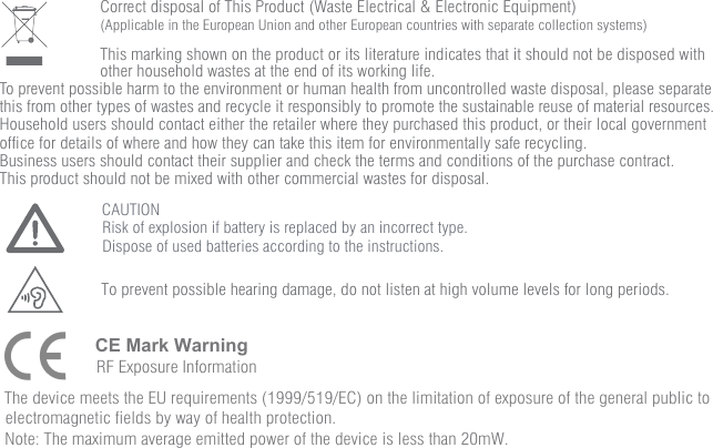                         Correct disposal of This Product (Waste Electrical &amp; Electronic Equipment)                        (Applicable in the European Union and other European countries with separate collection systems)                                                This marking shown on the product or its literature indicates that it should not be disposed with                         other household wastes at the end of its working life. To prevent possible harm to the environment or human health from uncontrolled waste disposal, please separate this from other types of wastes and recycle it responsibly to promote the sustainable reuse of material resources. Household users should contact either the retailer where they purchased this product, or their local government office for details of where and how they can take this item for environmentally safe recycling. Business users should contact their supplier and check the terms and conditions of the purchase contract. This product should not be mixed with other commercial wastes for disposal.To prevent possible hearing damage, do not listen at high volume levels for long periods.CAUTIONRisk of explosion if battery is replaced by an incorrect type.Dispose of used batteries according to the instructions.Note: The maximum average emitted power of the device is less than 20mW.electromagnetic fields by way of health protection.The device meets the EU requirements (1999/519/EC) on the limitation of exposure of the general public to CE Mark WarningRF Exposure Information