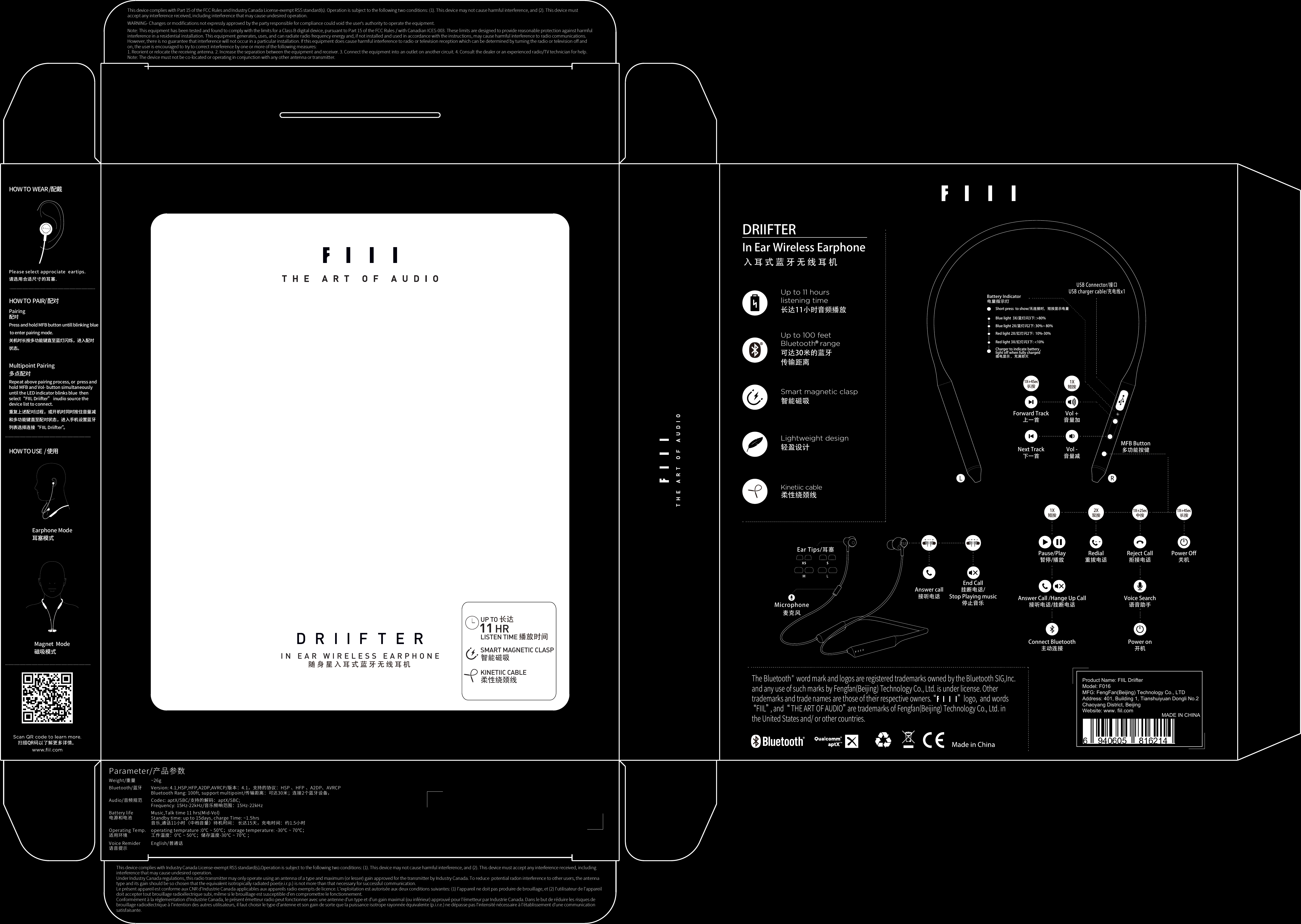 Battery Indicator电量指示灯Short press  to show/无连接时，短按显示电量Blue light  3X/蓝灯闪3下: &gt;80%Blue light 2X/蓝灯闪2下: 30%~ 80%Red light 2X/红灯闪2下:  10%-30% Red light 3X/红灯闪3下: &lt;10%Charger to indicate battery ,light off when fully charged插电显示 ，充满即灭USB Connector/接口USB charger cable/充电线x11X短按1X+4Sec长按Next Track下一首Forward Track上一首Vol -音量减Vol +音量加HOW TO  PAIR/ 配对Pairing配对Press and hold MFB button untill blinking blue to enter pairing mode.关机时长按多功能键直至蓝灯闪烁，进入配对状态。Multipoint Pairing多点配对Repeat above pairing process, or  press and hold MFB and Vol- button simultaneously until the LED indicator blinks blue  then select“FIIL Driifter” inudio source the device list to connect.重复上述配对过程，或开机时同时按住音量减和多功能键直至配对状态，进入手机设置蓝牙列表选择连接“FIIL Driifter”。HOW TO USE  / 使用Earphone Mode耳塞模式Magnet  Mode磁吸模式HOW TO  WEAR /配戴Please select approciate  eartips.请选用合适尺寸的耳塞.Answer Call /Hange Up Call接听电话/挂断电话1X短按Pause/Play暂停/播放Redial重拔电话Reject Call拒接电话Power Off关机Voice Search语音助手Power on开机Connect Bluetooth主动连接2X双按1X+2Sec中按1X+4Sec长按MFB Button多功能按健随身星入耳式蓝牙无线耳机IN EAR WIRELESS EARPHONEUP TO 长达LISTEN TIME 播放时间KINETIIC CABLE柔性绕颈线SMART MAGNETIC CLASP智能磁吸DRIIFTER In Ear Wireless Earphone入耳式蓝牙无线耳机Up to 11 hours listening time长达11小时音频播放Smart magnetic clasp 智能磁吸Lightweight design 轻盈设计Kinetiic cable 柔性绕颈线Up to 100 feet Bluetooth  range可达30米的蓝牙传输距离The Bluetooth    word mark and logos are registered trademarks owned by the Bluetooth SIG,Inc. and any use of such marks by Fengfan(Beijing) Technology Co., Ltd. is under license. Other trademarks and trade names are those of their respective owners. “                ”  logo,  and words “FIIL” , and  “ THE ART OF AUDIO” are trademarks of Fengfan(Beijing) Technology Co., Ltd. in the United States and/ or other countries. REar Tips/耳塞Microphone麦克风End Call挂断电话/Stop Playing music停止音乐Answer call接听电话Parameter/产品参数Weight/重量Bluetooth/蓝牙Audio/音频规范Battery life电源和电池Operating Temp.适用环境Voice Remider语音提示~26gVersion: 4.1,HSP,HFP,A2DP,AVRCP/版本：4.1，支持的协议：HSP 、HFP 、A2DP、AVRCPBluetooth Rang: 100ft, support multipoint/传输距离：可达30米；连接2个蓝牙设备，Codec: aptX/SBC/支持的解码：aptX/SBC;Frequency: 15Hz-22kHz/音乐频响范围：15Hz-22kHzMusic,Talk time 11 hrs(Mid-Vol)Standby time: up to 15days, charge Time: ~1.5hrs音乐,通话11小时（中档音量）待机时间： 长达15天，充电时间：约1.5小时operating temprature :0℃ ~ 50℃；storage temperature: -30℃ ~ 70℃；工作温度：0℃ ~ 50℃；储存温度-30℃ ~ 70℃ ；English/普通话This device complies with Industry Canada License-exempt RSS standard(s).Operation is subject to the following two conditions: (1). This device may not cause harmful interference, and (2). This device must accept any interference received, including interference that may cause undesired operation.Under Industry Canada regulations, this radio transmitter may only operate using an antenna of a type and maximum (or lesser) gain approved for the transmitter by Industry Canada. To reduce  potential radon interference to other users, the antenna type and its gain should be so chosen that the equivalent isotropically radiated poer(e.i.r.p.) is not more than that necessary for successful communication.Le présent appareil est conforme aux CNR d&apos;Industrie Canada applicables aux appareils radio exempts de licence. L&apos;exploitation est autorisée aux deux conditions suivantes: (1) l&apos;appareil ne doit pas produire de brouillage, et (2) l&apos;utilisateur de l&apos;appareil doit accepter tout brouillage radioélectrique subi, même si le brouillage est susceptible d&apos;en compromettre le fonctionnement.Conformément à la réglementation d&apos;Industrie Canada, le présent émetteur radio peut fonctionner avec une antenne d&apos;un type et d&apos;un gain maximal (ou inférieur) approuvé pour l&apos;émetteur par Industrie Canada. Dans le but de réduire les risques de brouillage radioélectrique à l&apos;intention des autres utilisateurs, il faut choisir le type d&apos;antenne et son gain de sorte que la puissance isotrope rayonnée équivalente (p.i.r.e.) ne dépasse pas l&apos;intensité nécessaire à l&apos;établissement d&apos;une communication satisfaisante.This device complies with Part 15 of the FCC Rules and Industry Canada License-exempt RSS standard(s). Operation is subject to the following two conditions: (1). This device may not cause harmful interference, and (2). This device must accept any interference received, including interference that may cause undesired operation.WARNING- Changes or modiﬁcations not expressly approved by the party responsible for compliance could void the user’s authority to operate the equipment.Note: This equipment has been tested and found to comply with the limits for a Class B digital device, pursuant to Part 15 of the FCC Rules / with Canadian ICES-003. These limits are designed to provide reasonable protection against harmfulinterference in a residential installation. This equipment generates, uses, and can radiate radio frequency energy and, if not installed and used in accordance with the instructions, may cause harmful interference to radio communications.However, there is no guarantee that interference will not occur in a particular installation. If this equipment does cause harmful interference to radio or television reception which can be determined by turning the radio or television oﬀ andon, the user is encouraged to try to correct interference by one or more of the following measures:1. Reorient or relocate the receiving antenna. 2. Increase the separation between the equipment and receiver. 3. Connect the equipment into an outlet on another circuit. 4. Consult the dealer or an experienced radio/TV technician for help.Note: The device must not be co-located or operating in conjunction with any other antenna or transmitter.                                                        MADE IN CHINAWebsite: www. fiil.comProduct Name: FIIL DriifterModel: F016MFG: FengFan(Beijing) Technology Co., LTDAddress: 401, Building 1, Tianshuiyuan Dongli No.2Chaoyang District, Beijing