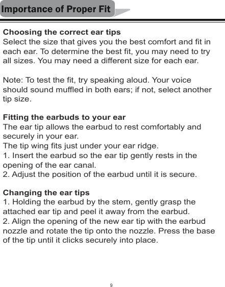 Importance of Proper FitChoosing the correct ear tipsSelect the size that gives you the best comfort and fit in each ear. To determine the best fit, you may need to try all sizes. You may need a different size for each ear.Note: To test the fit, try speaking aloud. Your voice should sound muffled in both ears; if not, select another tip size.Fitting the earbuds to your earThe ear tip allows the earbud to rest comfortably and securely in your ear.The tip wing fits just under your ear ridge.1. Insert the earbud so the ear tip gently rests in the opening of the ear canal.2. Adjust the position of the earbud until it is secure.Changing the ear tips1. Holding the earbud by the stem, gently grasp the attached ear tip and peel it away from the earbud.2. Align the opening of the new ear tip with the earbud nozzle and rotate the tip onto the nozzle. Press the base of the tip until it clicks securely into place.9