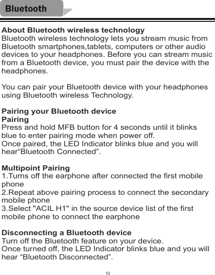 BluetoothAbout Bluetooth wireless technologyBluetooth wireless technology lets you stream music from Bluetooth smartphones,tablets, computers or other audio devices to your headphones. Before you can stream music from a Bluetooth device, you must pair the device with the headphones.You can pair your Bluetooth device with your headphones using Bluetooth wireless Technology.Pairing your Bluetooth devicePairingPress and hold MFB button for 4 seconds until it blinks blue to enter pairing mode when power off.Once paired, the LED Indicator blinks blue and you will hear“Bluetooth Connected”.Multipoint Pairing1.Turns off the earphone after connected the first mobile phone2.Repeat above pairing process to connect the secondary mobile phone3.Select &quot;ACIL H1&quot; in the source device list of the first mobile phone to connect the earphoneDisconnecting a Bluetooth deviceTurn off the Bluetooth feature on your device.Once turned off, the LED Indicator blinks blue and you will hear “Bluetooth Disconnected”.10