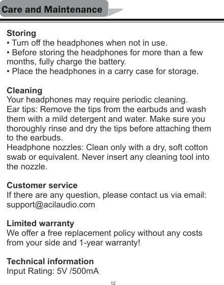 Care and MaintenanceStoring• Turn off the headphones when not in use.• Before storing the headphones for more than a few months, fully charge the battery.• Place the headphones in a carry case for storage.CleaningYour headphones may require periodic cleaning.Ear tips: Remove the tips from the earbuds and wash them with a mild detergent and water. Make sure you thoroughly rinse and dry the tips before attaching them to the earbuds.Headphone nozzles: Clean only with a dry, soft cotton swab or equivalent. Never insert any cleaning tool into the nozzle.Customer serviceIf there are any question, please contact us via email: support@acilaudio.comLimited warrantyWe offer a free replacement policy without any costs from your side and 1-year warranty!Technical informationInput Rating: 5V /500mA12