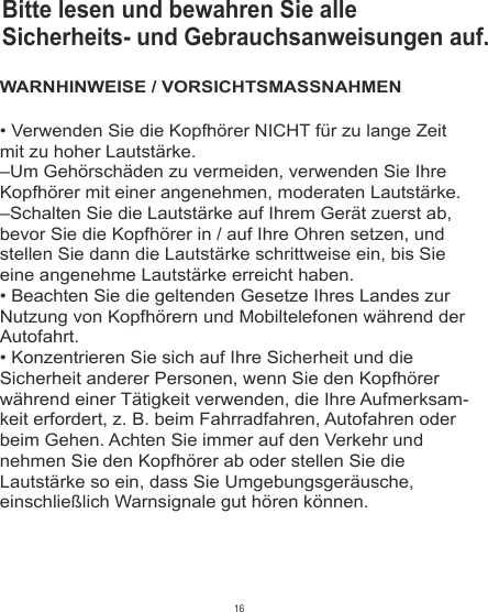 • Verwenden Sie die Kopfhörer NICHT für zu lange Zeit mit zu hoher Lautstärke.–Um Gehörschäden zu vermeiden, verwenden Sie Ihre Kopfhörer mit einer angenehmen, moderaten Lautstärke.–Schalten Sie die Lautstärke auf Ihrem Gerät zuerst ab, bevor Sie die Kopfhörer in / auf Ihre Ohren setzen, und stellen Sie dann die Lautstärke schrittweise ein, bis Sie eine angenehme Lautstärke erreicht haben.• Beachten Sie die geltenden Gesetze Ihres Landes zur Nutzung von Kopfhörern und Mobiltelefonen während der Autofahrt.• Konzentrieren Sie sich auf Ihre Sicherheit und die Sicherheit anderer Personen, wenn Sie den Kopfhörer während einer Tätigkeit verwenden, die Ihre Aufmerksam-keit erfordert, z. B. beim Fahrradfahren, Autofahren oder beim Gehen. Achten Sie immer auf den Verkehr und nehmen Sie den Kopfhörer ab oder stellen Sie die Lautstärke so ein, dass Sie Umgebungsgeräusche, einschließlich Warnsignale gut hören können.WARNHINWEISE / VORSICHTSMASSNAHMENBitte lesen und bewahren Sie alle Sicherheits- und Gebrauchsanweisungen auf.16