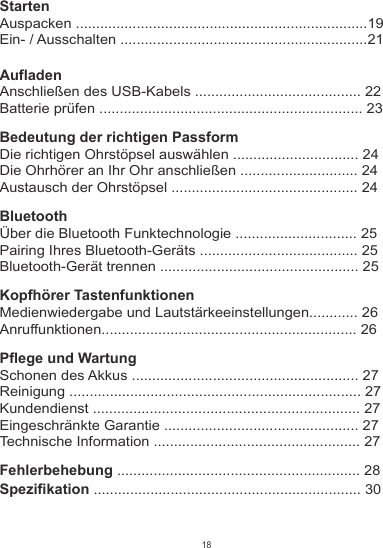 StartenAuspacken ........................................................................19Ein- / Ausschalten .............................................................21AufladenAnschließen des USB-Kabels ......................................... 22Batterie prüfen ................................................................. 23Bedeutung der richtigen PassformDie richtigen Ohrstöpsel auswählen ............................... 24Die Ohrhörer an Ihr Ohr anschließen ............................. 24Austausch der Ohrstöpsel .............................................. 24BluetoothÜber die Bluetooth Funktechnologie .............................. 25Pairing Ihres Bluetooth-Geräts ....................................... 25Bluetooth-Gerät trennen ................................................. 25Kopfhörer TastenfunktionenMedienwiedergabe und Lautstärkeeinstellungen............ 26Anruffunktionen............................................................... 26Pflege und WartungSchonen des Akkus ........................................................ 27Reinigung ........................................................................ 27Kundendienst .................................................................. 27Eingeschränkte Garantie ................................................ 27Technische Information ................................................... 27Fehlerbehebung ............................................................ 28Spezifikation .................................................................. 3018