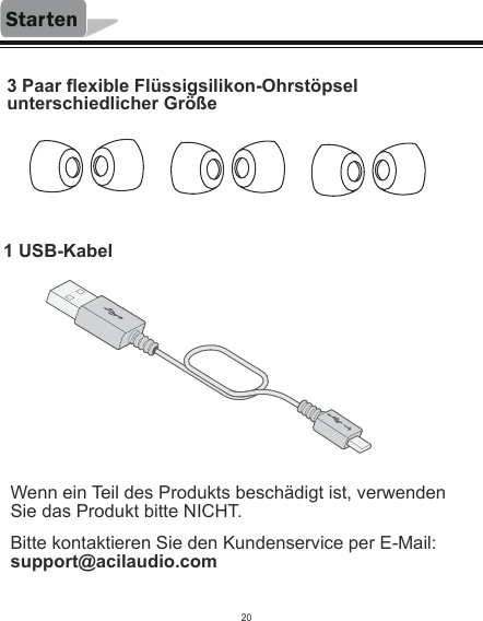 Starten3 Paar flexible Flüssigsilikon-Ohrstöpsel unterschiedlicher Größe1 USB-KabelBitte kontaktieren Sie den Kundenservice per E-Mail: support@acilaudio.comWenn ein Teil des Produkts beschädigt ist, verwenden Sie das Produkt bitte NICHT.20