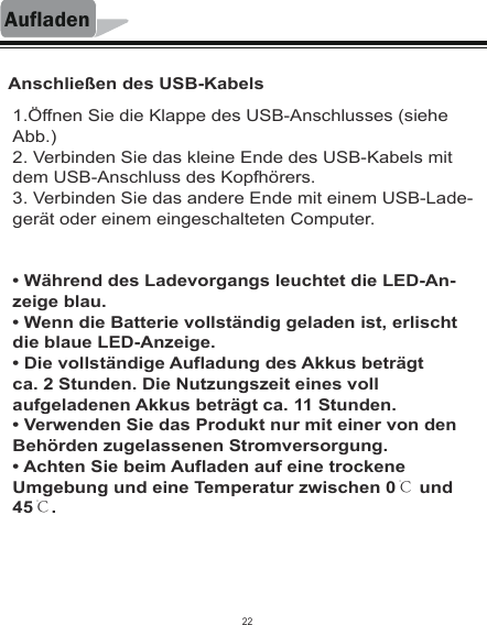 AufladenAnschließen des USB-Kabels1.Öffnen Sie die Klappe des USB-Anschlusses (siehe Abb.)2. Verbinden Sie das kleine Ende des USB-Kabels mit dem USB-Anschluss des Kopfhörers.3. Verbinden Sie das andere Ende mit einem USB-Lade-gerät oder einem eingeschalteten Computer.• Während des Ladevorgangs leuchtet die LED-An-zeige blau.• Wenn die Batterie vollständig geladen ist, erlischt die blaue LED-Anzeige.• Die vollständige Aufladung des Akkus beträgtca. 2 Stunden. Die Nutzungszeit eines voll aufgeladenen Akkus beträgt ca. 11 Stunden.• Verwenden Sie das Produkt nur mit einer von den Behörden zugelassenen Stromversorgung.• Achten Sie beim Aufladen auf eine trockene Umgebung und eine Temperatur zwischen 0℃ und 45℃.22